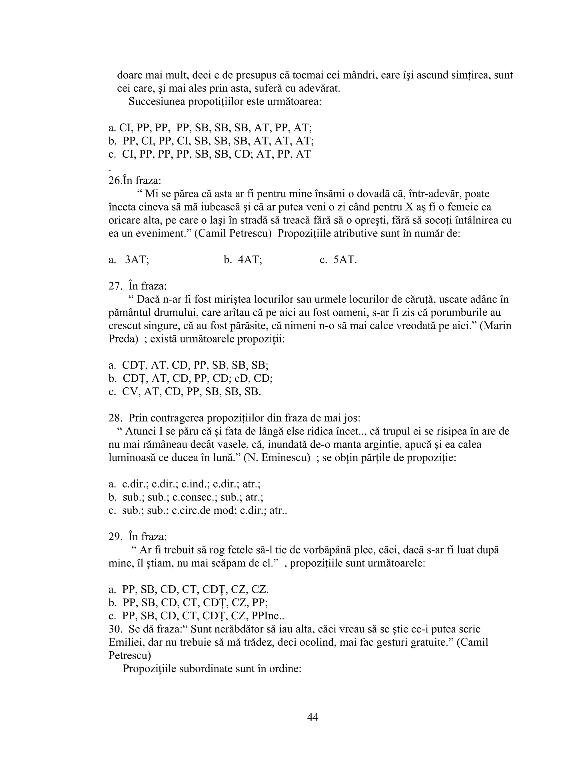 doare mai mult, deci e de presupus că tocmai cei mândri, care îşi ascund simţirea, sunt
cei care, şi mai ales prin asta, suferă cu adevărat.
Succesiunea propotiţiilor este următoarea:
a. CI, PP, PP, PP, SB, SB, SB, AT, PP, AT;
b. PP, CI, PP, CI, SB, SB, SB, AT, AT, AT;
c. CI, PP, PP, PP, SB, SB, CD; AT, PP, AT
.
26.În fraza:
“ Mi se părea că asta ar fi pentru mine însămi o dovadă că, într-adevăr, poate
înceta cineva să mă iubească şi că ar putea veni o zi când pentru X aş fi o femeie ca
oricare alta, pe care o laşi în stradă să treacă fără să o opreşti, fără să socoţi întâlnirea cu
ea un eveniment.” (Camil Petrescu) Propoziţiile atributive sunt în număr de:
a. 3AT; b. 4AT; c. 5AT.
27. În fraza:
“ Dacă n-ar fi fost miriştea locurilor sau urmele locurilor de căruţă, uscate adânc în
pământul drumului, care arîtau că pe aici au fost oameni, s-ar fi zis că porumburile au
crescut singure, că au fost părăsite, că nimeni n-o să mai calce vreodată pe aici.” (Marin
Preda) ; există următoarele propoziţii:
a. CDŢ, AT, CD, PP, SB, SB, SB;
b. CDŢ, AT, CD, PP, CD; cD, CD;
c. CV, AT, CD, PP, SB, SB, SB.
28. Prin contragerea propoziţiilor din fraza de mai jos:
“ Atunci I se păru că şi fata de lângă else ridica încet.., că trupul ei se risipea în are de
nu mai rămâneau decât vasele, că, inundată de-o manta argintie, apucă şi ea calea
luminoasă ce ducea în lună.” (N. Eminescu) ; se obţin părţile de propoziţie:
a. c.dir.; c.dir.; c.ind.; c.dir.; atr.;
b. sub.; sub.; c.consec.; sub.; atr.;
c. sub.; sub.; c.circ.de mod; c.dir.; atr..
29. În fraza:
“ Ar fi trebuit să rog fetele să-l tie de vorbăpână plec, căci, dacă s-ar fi luat după
mine, îl ştiam, nu mai scăpam de el.” , propoziţiile sunt următoarele:
a. PP, SB, CD, CT, CDŢ, CZ, CZ.
b. PP, SB, CD, CT, CDŢ, CZ, PP;
c. PP, SB, CD, CT, CDŢ, CZ, PPInc..
30. Se dă fraza:“ Sunt nerăbdător să iau alta, căci vreau să se ştie ce-i putea scrie
Emiliei, dar nu trebuie să mă trădez, deci ocolind, mai fac gesturi gratuite.” (Camil
Petrescu)
Propoziţiile subordinate sunt în ordine:
44
 