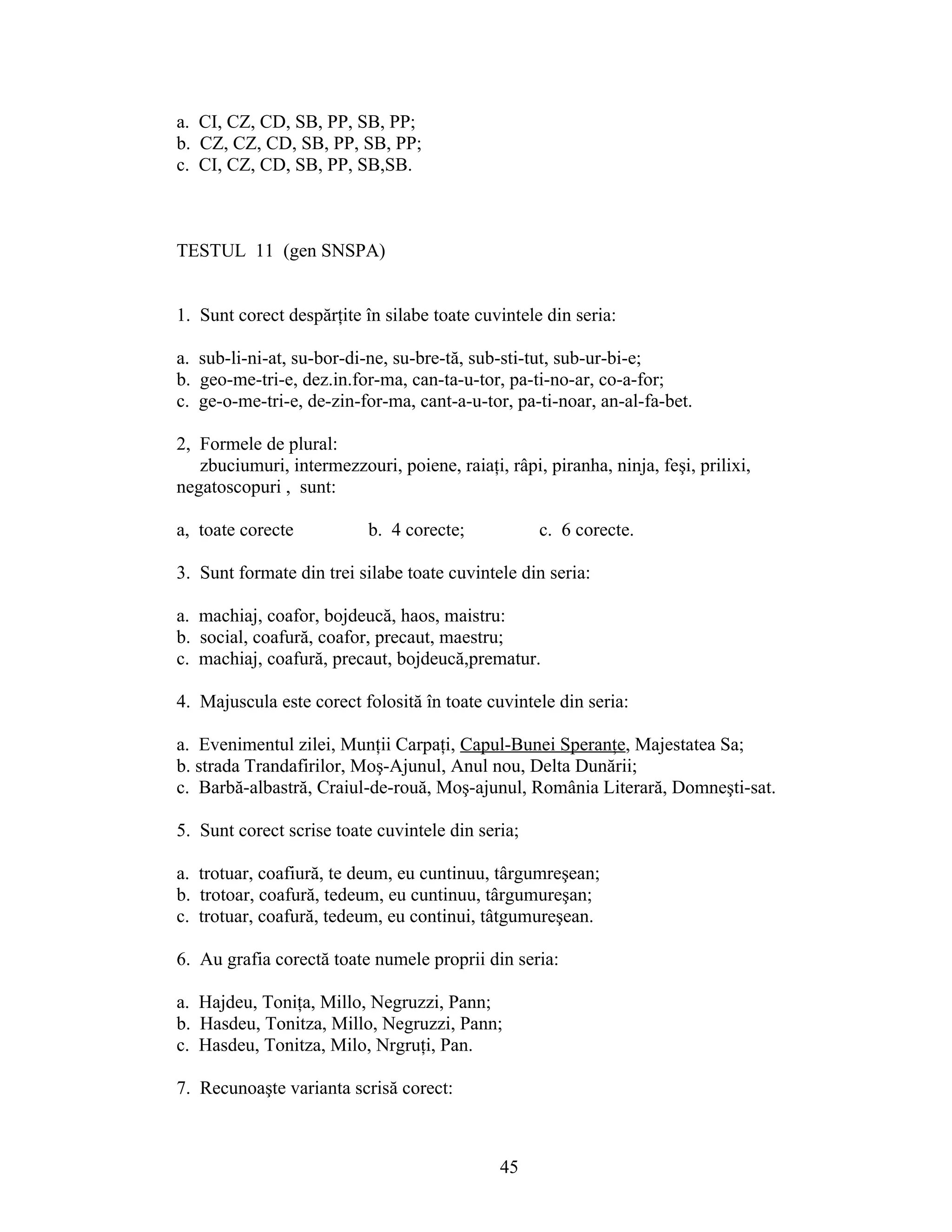 a. CI, CZ, CD, SB, PP, SB, PP;
b. CZ, CZ, CD, SB, PP, SB, PP;
c. CI, CZ, CD, SB, PP, SB,SB.
TESTUL 11 (gen SNSPA)
1. Sunt corect despărţite în silabe toate cuvintele din seria:
a. sub-li-ni-at, su-bor-di-ne, su-bre-tă, sub-sti-tut, sub-ur-bi-e;
b. geo-me-tri-e, dez.in.for-ma, can-ta-u-tor, pa-ti-no-ar, co-a-for;
c. ge-o-me-tri-e, de-zin-for-ma, cant-a-u-tor, pa-ti-noar, an-al-fa-bet.
2, Formele de plural:
zbuciumuri, intermezzouri, poiene, raiaţi, râpi, piranha, ninja, feşi, prilixi,
negatoscopuri , sunt:
a, toate corecte b. 4 corecte; c. 6 corecte.
3. Sunt formate din trei silabe toate cuvintele din seria:
a. machiaj, coafor, bojdeucă, haos, maistru:
b. social, coafură, coafor, precaut, maestru;
c. machiaj, coafură, precaut, bojdeucă,prematur.
4. Majuscula este corect folosită în toate cuvintele din seria:
a. Evenimentul zilei, Munţii Carpaţi, Capul-Bunei Speranţe, Majestatea Sa;
b. strada Trandafirilor, Moş-Ajunul, Anul nou, Delta Dunării;
c. Barbă-albastră, Craiul-de-rouă, Moş-ajunul, România Literară, Domneşti-sat.
5. Sunt corect scrise toate cuvintele din seria;
a. trotuar, coafiură, te deum, eu cuntinuu, târgumreşean;
b. trotoar, coafură, tedeum, eu cuntinuu, târgumureşan;
c. trotuar, coafură, tedeum, eu continui, tâtgumureşean.
6. Au grafia corectă toate numele proprii din seria:
a. Hajdeu, Toniţa, Millo, Negruzzi, Pann;
b. Hasdeu, Tonitza, Millo, Negruzzi, Pann;
c. Hasdeu, Tonitza, Milo, Nrgruţi, Pan.
7. Recunoaşte varianta scrisă corect:
45
 