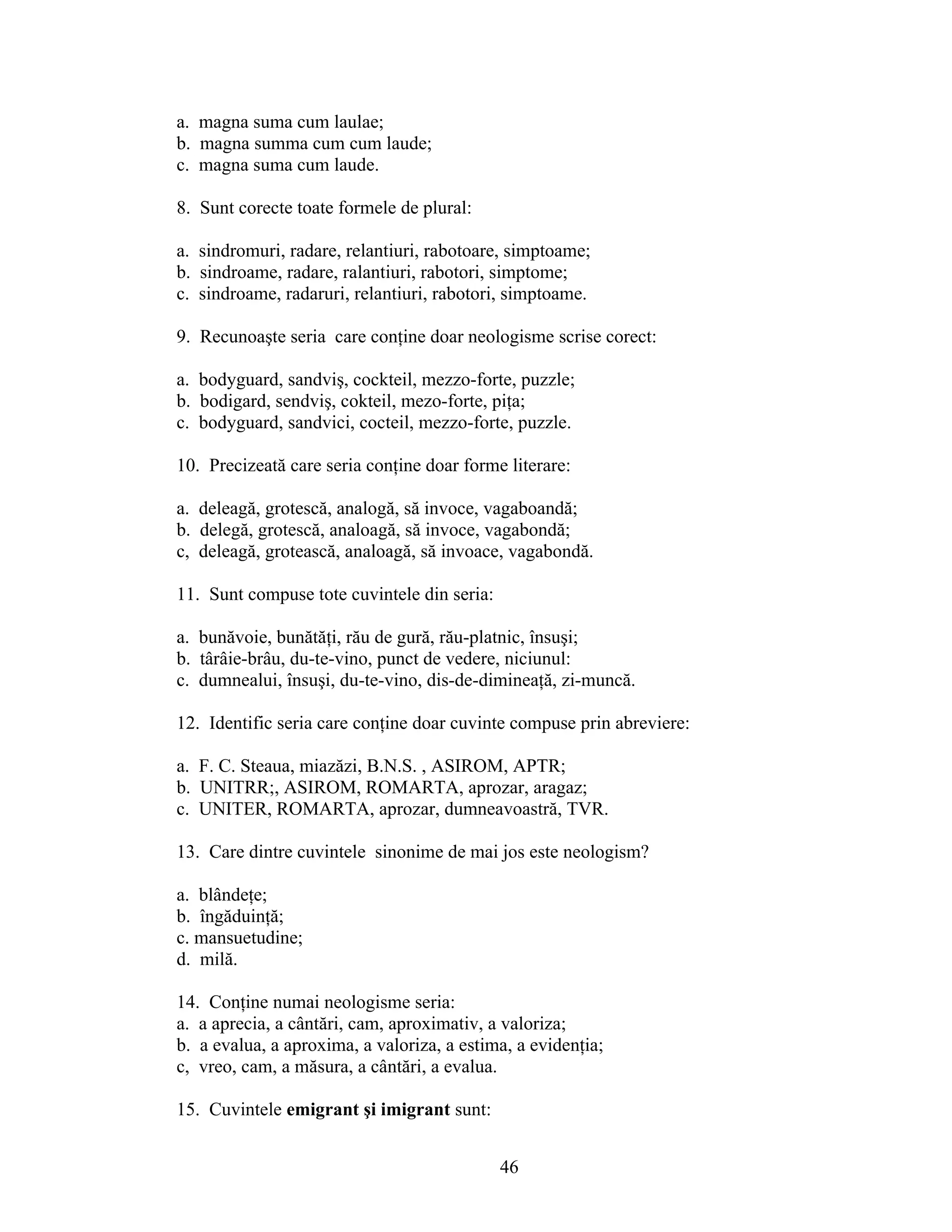 a. magna suma cum laulae;
b. magna summa cum cum laude;
c. magna suma cum laude.
8. Sunt corecte toate formele de plural:
a. sindromuri, radare, relantiuri, rabotoare, simptoame;
b. sindroame, radare, ralantiuri, rabotori, simptome;
c. sindroame, radaruri, relantiuri, rabotori, simptoame.
9. Recunoaşte seria care conţine doar neologisme scrise corect:
a. bodyguard, sandviş, cockteil, mezzo-forte, puzzle;
b. bodigard, sendviş, cokteil, mezo-forte, piţa;
c. bodyguard, sandvici, cocteil, mezzo-forte, puzzle.
10. Precizeată care seria conţine doar forme literare:
a. deleagă, grotescă, analogă, să invoce, vagaboandă;
b. delegă, grotescă, analoagă, să invoce, vagabondă;
c, deleagă, grotească, analoagă, să invoace, vagabondă.
11. Sunt compuse tote cuvintele din seria:
a. bunăvoie, bunătăţi, rău de gură, rău-platnic, însuşi;
b. târâie-brâu, du-te-vino, punct de vedere, niciunul:
c. dumnealui, însuşi, du-te-vino, dis-de-dimineaţă, zi-muncă.
12. Identific seria care conţine doar cuvinte compuse prin abreviere:
a. F. C. Steaua, miazăzi, B.N.S. , ASIROM, APTR;
b. UNITRR;, ASIROM, ROMARTA, aprozar, aragaz;
c. UNITER, ROMARTA, aprozar, dumneavoastră, TVR.
13. Care dintre cuvintele sinonime de mai jos este neologism?
a. blândeţe;
b. îngăduinţă;
c. mansuetudine;
d. milă.
14. Conţine numai neologisme seria:
a. a aprecia, a cântări, cam, aproximativ, a valoriza;
b. a evalua, a aproxima, a valoriza, a estima, a evidenţia;
c, vreo, cam, a măsura, a cântări, a evalua.
15. Cuvintele emigrant şi imigrant sunt:
46
 