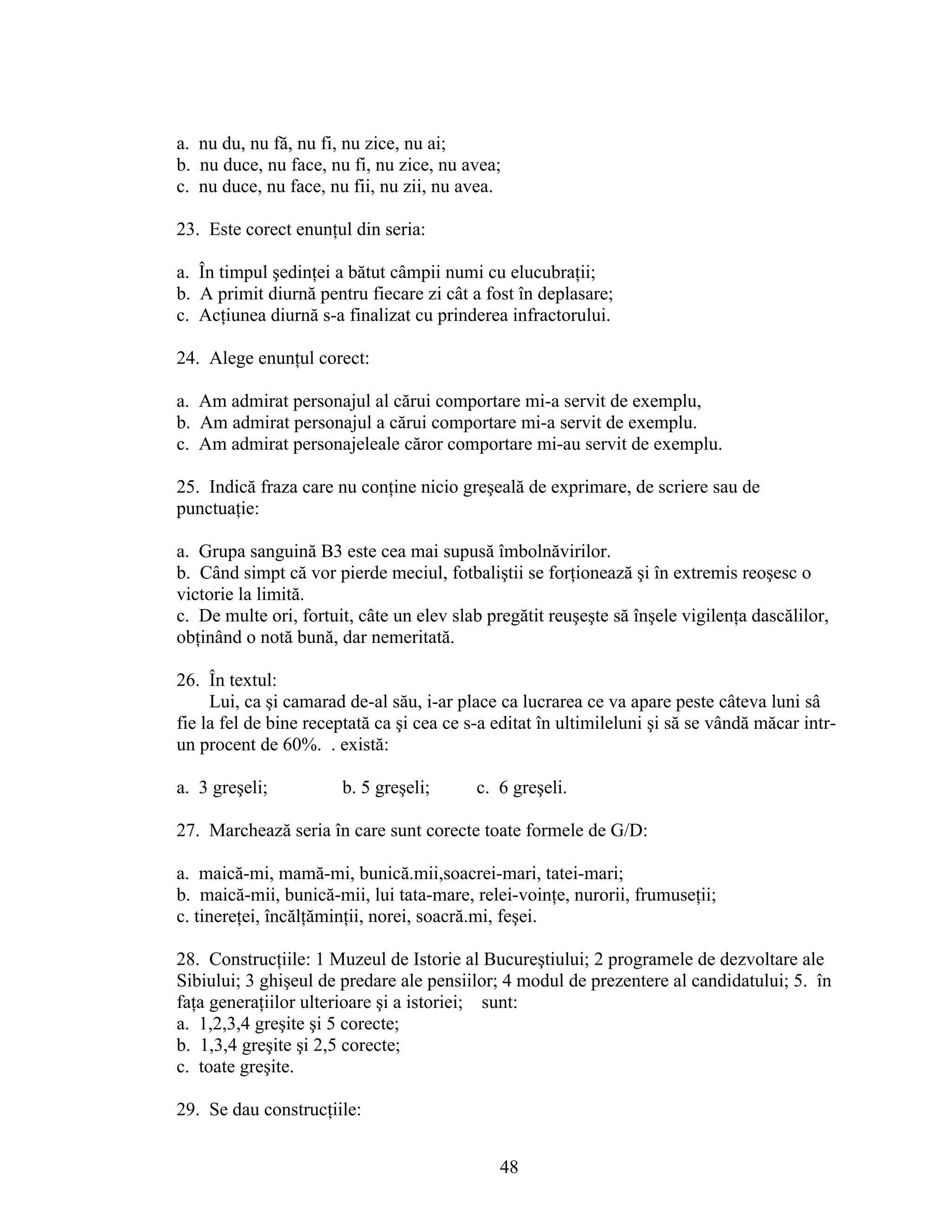 a. nu du, nu fă, nu fi, nu zice, nu ai;
b. nu duce, nu face, nu fi, nu zice, nu avea;
c. nu duce, nu face, nu fii, nu zii, nu avea.
23. Este corect enunţul din seria:
a. În timpul şedinţei a bătut câmpii numi cu elucubraţii;
b. A primit diurnă pentru fiecare zi cât a fost în deplasare;
c. Acţiunea diurnă s-a finalizat cu prinderea infractorului.
24. Alege enunţul corect:
a. Am admirat personajul al cărui comportare mi-a servit de exemplu,
b. Am admirat personajul a cărui comportare mi-a servit de exemplu.
c. Am admirat personajeleale căror comportare mi-au servit de exemplu.
25. Indică fraza care nu conţine nicio greşeală de exprimare, de scriere sau de
punctuaţie:
a. Grupa sanguină B3 este cea mai supusă îmbolnăvirilor.
b. Când simpt că vor pierde meciul, fotbaliştii se forţionează şi în extremis reoşesc o
victorie la limită.
c. De multe ori, fortuit, câte un elev slab pregătit reuşeşte să înşele vigilenţa dascălilor,
obţinând o notă bună, dar nemeritată.
26. În textul:
Lui, ca şi camarad de-al său, i-ar place ca lucrarea ce va apare peste câteva luni sâ
fie la fel de bine receptată ca şi cea ce s-a editat în ultimileluni şi să se vândă măcar intr-
un procent de 60%. . există:
a. 3 greşeli; b. 5 greşeli; c. 6 greşeli.
27. Marchează seria în care sunt corecte toate formele de G/D:
a. maică-mi, mamă-mi, bunică.mii,soacrei-mari, tatei-mari;
b. maică-mii, bunică-mii, lui tata-mare, relei-voinţe, nurorii, frumuseţii;
c. tinereţei, încălţăminţii, norei, soacră.mi, feşei.
28. Construcţiile: 1 Muzeul de Istorie al Bucureştiului; 2 programele de dezvoltare ale
Sibiului; 3 ghişeul de predare ale pensiilor; 4 modul de prezentere al candidatului; 5. în
faţa generaţiilor ulterioare şi a istoriei; sunt:
a. 1,2,3,4 greşite şi 5 corecte;
b. 1,3,4 greşite şi 2,5 corecte;
c. toate greşite.
29. Se dau construcţiile:
48
 