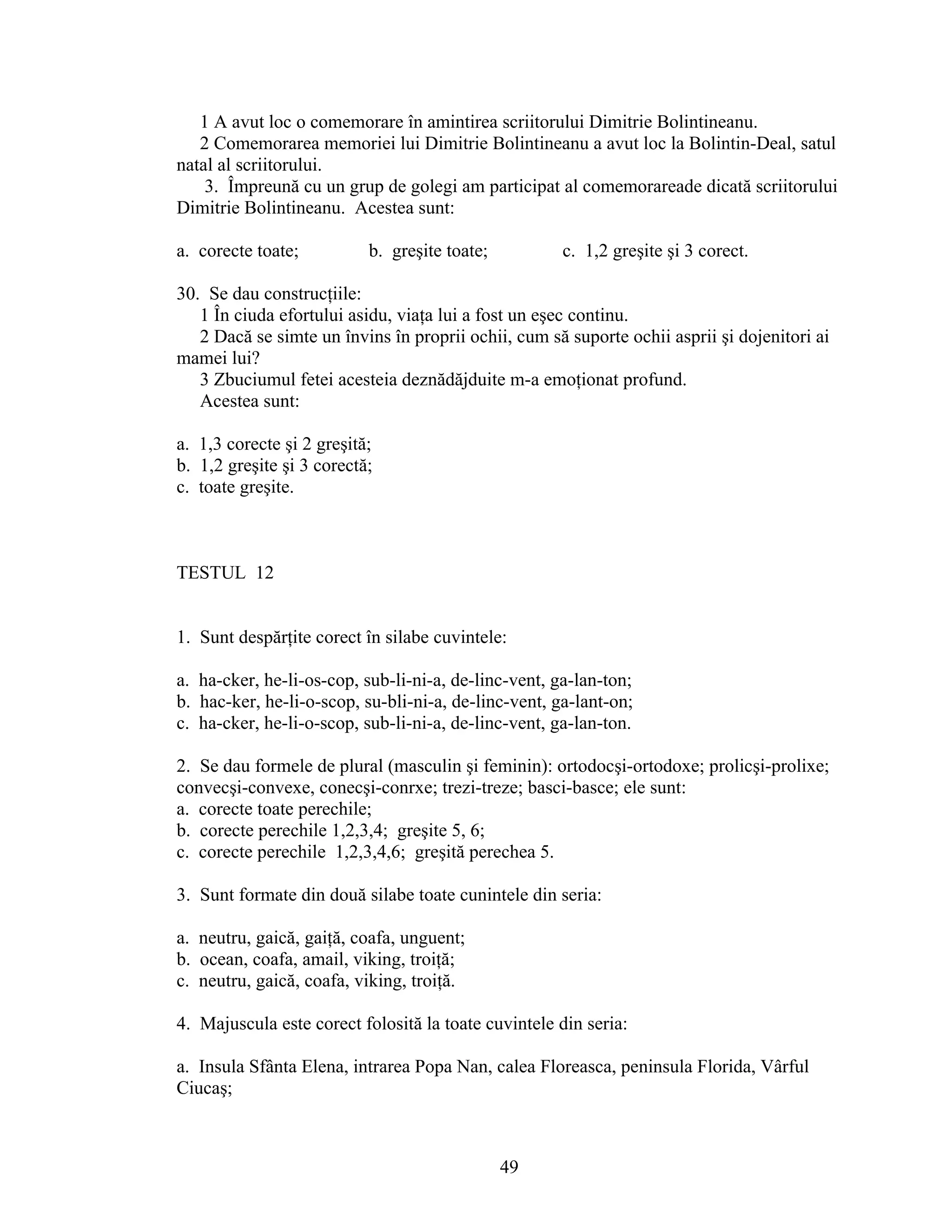 1 A avut loc o comemorare în amintirea scriitorului Dimitrie Bolintineanu.
2 Comemorarea memoriei lui Dimitrie Bolintineanu a avut loc la Bolintin-Deal, satul
natal al scriitorului.
3. Împreună cu un grup de golegi am participat al comemorareade dicată scriitorului
Dimitrie Bolintineanu. Acestea sunt:
a. corecte toate; b. greşite toate; c. 1,2 greşite şi 3 corect.
30. Se dau construcţiile:
1 În ciuda efortului asidu, viaţa lui a fost un eşec continu.
2 Dacă se simte un învins în proprii ochii, cum să suporte ochii asprii şi dojenitori ai
mamei lui?
3 Zbuciumul fetei acesteia deznădăjduite m-a emoţionat profund.
Acestea sunt:
a. 1,3 corecte şi 2 greşită;
b. 1,2 greşite şi 3 corectă;
c. toate greşite.
TESTUL 12
1. Sunt despărţite corect în silabe cuvintele:
a. ha-cker, he-li-os-cop, sub-li-ni-a, de-linc-vent, ga-lan-ton;
b. hac-ker, he-li-o-scop, su-bli-ni-a, de-linc-vent, ga-lant-on;
c. ha-cker, he-li-o-scop, sub-li-ni-a, de-linc-vent, ga-lan-ton.
2. Se dau formele de plural (masculin şi feminin): ortodocşi-ortodoxe; prolicşi-prolixe;
convecşi-convexe, conecşi-conrxe; trezi-treze; basci-basce; ele sunt:
a. corecte toate perechile;
b. corecte perechile 1,2,3,4; greşite 5, 6;
c. corecte perechile 1,2,3,4,6; greşită perechea 5.
3. Sunt formate din două silabe toate cunintele din seria:
a. neutru, gaică, gaiţă, coafa, unguent;
b. ocean, coafa, amail, viking, troiţă;
c. neutru, gaică, coafa, viking, troiţă.
4. Majuscula este corect folosită la toate cuvintele din seria:
a. Insula Sfânta Elena, intrarea Popa Nan, calea Floreasca, peninsula Florida, Vârful
Ciucaş;
49
 