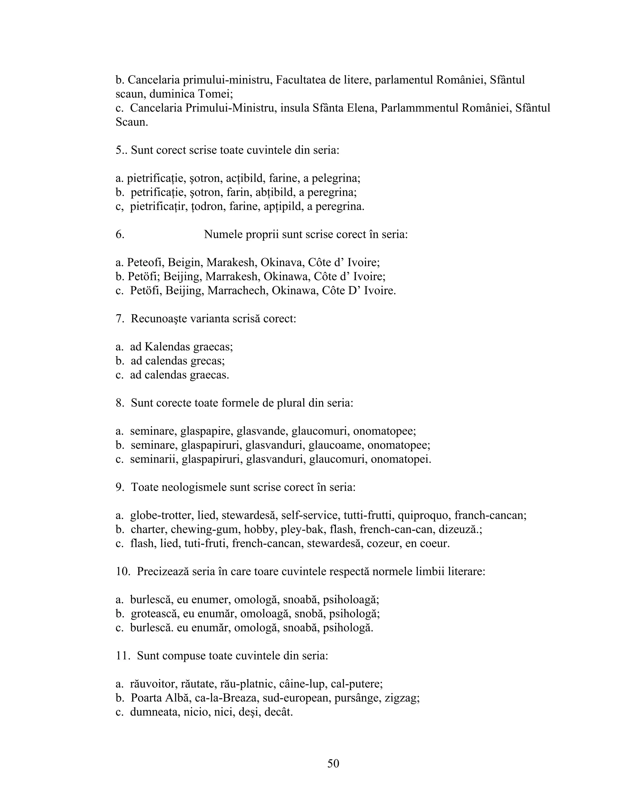 b. Cancelaria primului-ministru, Facultatea de litere, parlamentul României, Sfântul
scaun, duminica Tomei;
c. Cancelaria Primului-Ministru, insula Sfânta Elena, Parlammmentul României, Sfântul
Scaun.
5.. Sunt corect scrise toate cuvintele din seria:
a. pietrificaţie, şotron, acţibild, farine, a pelegrina;
b. petrificaţie, şotron, farin, abţibild, a peregrina;
c, pietrificaţir, ţodron, farine, apţipild, a peregrina.
6. Numele proprii sunt scrise corect în seria:
a. Peteofi, Beigin, Marakesh, Okinava, Côte d’ Ivoire;
b. Petöfi; Beijing, Marrakesh, Okinawa, Côte d’ Ivoire;
c. Petöfi, Beijing, Marrachech, Okinawa, Côte D’ Ivoire.
7. Recunoaşte varianta scrisă corect:
a. ad Kalendas graecas;
b. ad calendas grecas;
c. ad calendas graecas.
8. Sunt corecte toate formele de plural din seria:
a. seminare, glaspapire, glasvande, glaucomuri, onomatopee;
b. seminare, glaspapiruri, glasvanduri, glaucoame, onomatopee;
c. seminarii, glaspapiruri, glasvanduri, glaucomuri, onomatopei.
9. Toate neologismele sunt scrise corect în seria:
a. globe-trotter, lied, stewardesă, self-service, tutti-frutti, quiproquo, franch-cancan;
b. charter, chewing-gum, hobby, pley-bak, flash, french-can-can, dizeuză.;
c. flash, lied, tuti-fruti, french-cancan, stewardesă, cozeur, en coeur.
10. Precizează seria în care toare cuvintele respectă normele limbii literare:
a. burlescă, eu enumer, omologă, snoabă, psiholoagă;
b. grotească, eu enumăr, omoloagă, snobă, psihologă;
c. burlescă. eu enumăr, omologă, snoabă, psihologă.
11. Sunt compuse toate cuvintele din seria:
a. răuvoitor, răutate, rău-platnic, câine-lup, cal-putere;
b. Poarta Albă, ca-la-Breaza, sud-european, pursânge, zigzag;
c. dumneata, nicio, nici, deşi, decât.
50
 