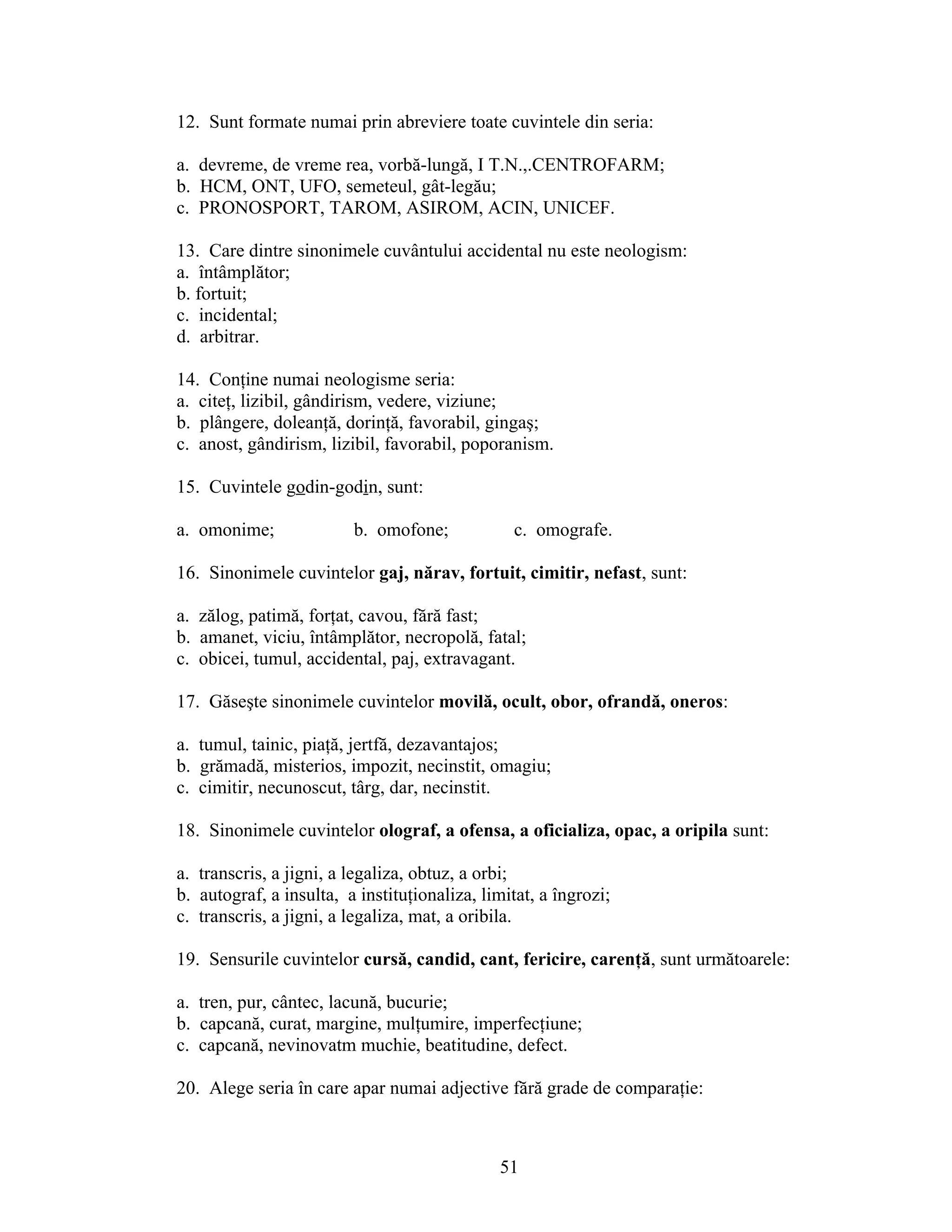 12. Sunt formate numai prin abreviere toate cuvintele din seria:
a. devreme, de vreme rea, vorbă-lungă, I T.N.,.CENTROFARM;
b. HCM, ONT, UFO, semeteul, gât-legău;
c. PRONOSPORT, TAROM, ASIROM, ACIN, UNICEF.
13. Care dintre sinonimele cuvântului accidental nu este neologism:
a. întâmplător;
b. fortuit;
c. incidental;
d. arbitrar.
14. Conţine numai neologisme seria:
a. citeţ, lizibil, gândirism, vedere, viziune;
b. plângere, doleanţă, dorinţă, favorabil, gingaş;
c. anost, gândirism, lizibil, favorabil, poporanism.
15. Cuvintele godin-godin, sunt:
a. omonime; b. omofone; c. omografe.
16. Sinonimele cuvintelor gaj, nărav, fortuit, cimitir, nefast, sunt:
a. zălog, patimă, forţat, cavou, fără fast;
b. amanet, viciu, întâmplător, necropolă, fatal;
c. obicei, tumul, accidental, paj, extravagant.
17. Găseşte sinonimele cuvintelor movilă, ocult, obor, ofrandă, oneros:
a. tumul, tainic, piaţă, jertfă, dezavantajos;
b. grămadă, misterios, impozit, necinstit, omagiu;
c. cimitir, necunoscut, târg, dar, necinstit.
18. Sinonimele cuvintelor olograf, a ofensa, a oficializa, opac, a oripila sunt:
a. transcris, a jigni, a legaliza, obtuz, a orbi;
b. autograf, a insulta, a instituţionaliza, limitat, a îngrozi;
c. transcris, a jigni, a legaliza, mat, a oribila.
19. Sensurile cuvintelor cursă, candid, cant, fericire, carenţă, sunt următoarele:
a. tren, pur, cântec, lacună, bucurie;
b. capcană, curat, margine, mulţumire, imperfecţiune;
c. capcană, nevinovatm muchie, beatitudine, defect.
20. Alege seria în care apar numai adjective fără grade de comparaţie:
51
 
