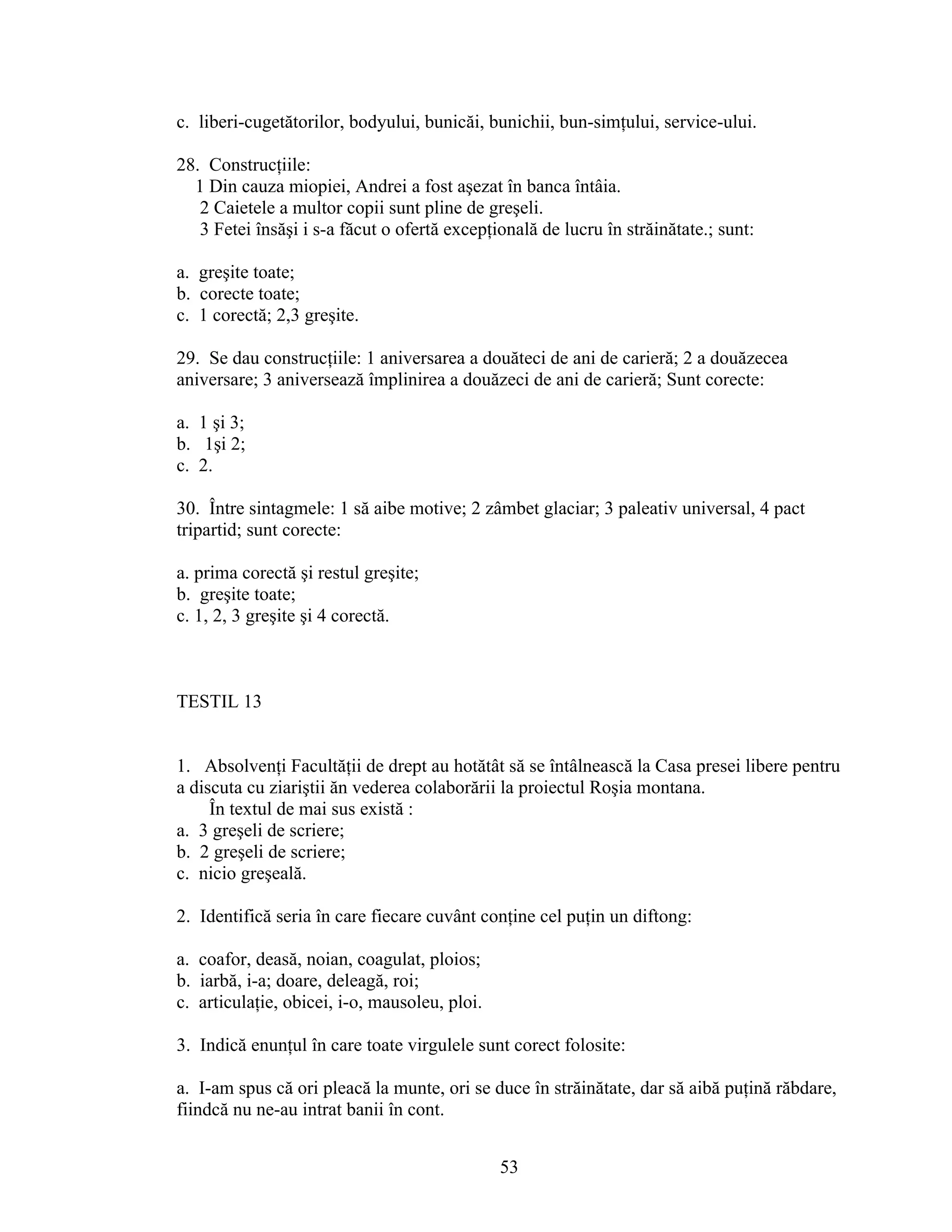 c. liberi-cugetătorilor, bodyului, bunicăi, bunichii, bun-simţului, service-ului.
28. Construcţiile:
1 Din cauza miopiei, Andrei a fost aşezat în banca întâia.
2 Caietele a multor copii sunt pline de greşeli.
3 Fetei însăşi i s-a făcut o ofertă excepţională de lucru în străinătate.; sunt:
a. greşite toate;
b. corecte toate;
c. 1 corectă; 2,3 greşite.
29. Se dau construcţiile: 1 aniversarea a douăteci de ani de carieră; 2 a douăzecea
aniversare; 3 aniversează împlinirea a douăzeci de ani de carieră; Sunt corecte:
a. 1 şi 3;
b. 1şi 2;
c. 2.
30. Între sintagmele: 1 să aibe motive; 2 zâmbet glaciar; 3 paleativ universal, 4 pact
tripartid; sunt corecte:
a. prima corectă şi restul greşite;
b. greşite toate;
c. 1, 2, 3 greşite şi 4 corectă.
TESTIL 13
1. Absolvenţi Facultăţii de drept au hotătât să se întâlnească la Casa presei libere pentru
a discuta cu ziariştii ăn vederea colaborării la proiectul Roşia montana.
În textul de mai sus există :
a. 3 greşeli de scriere;
b. 2 greşeli de scriere;
c. nicio greşeală.
2. Identifică seria în care fiecare cuvânt conţine cel puţin un diftong:
a. coafor, deasă, noian, coagulat, ploios;
b. iarbă, i-a; doare, deleagă, roi;
c. articulaţie, obicei, i-o, mausoleu, ploi.
3. Indică enunţul în care toate virgulele sunt corect folosite:
a. I-am spus că ori pleacă la munte, ori se duce în străinătate, dar să aibă puţină răbdare,
fiindcă nu ne-au intrat banii în cont.
53
 