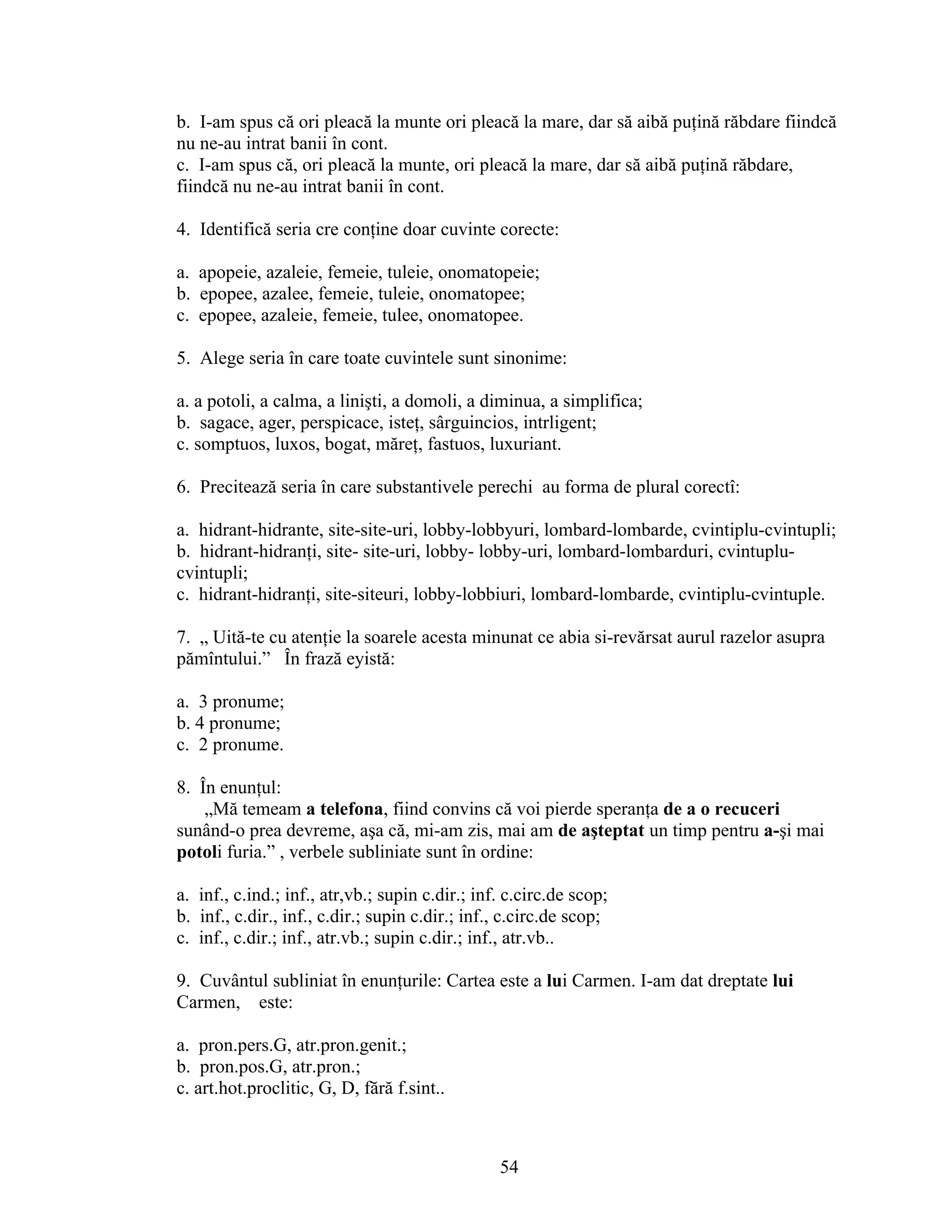 b. I-am spus că ori pleacă la munte ori pleacă la mare, dar să aibă puţină răbdare fiindcă
nu ne-au intrat banii în cont.
c. I-am spus că, ori pleacă la munte, ori pleacă la mare, dar să aibă puţină răbdare,
fiindcă nu ne-au intrat banii în cont.
4. Identifică seria cre conţine doar cuvinte corecte:
a. apopeie, azaleie, femeie, tuleie, onomatopeie;
b. epopee, azalee, femeie, tuleie, onomatopee;
c. epopee, azaleie, femeie, tulee, onomatopee.
5. Alege seria în care toate cuvintele sunt sinonime:
a. a potoli, a calma, a linişti, a domoli, a diminua, a simplifica;
b. sagace, ager, perspicace, isteţ, sârguincios, intrligent;
c. somptuos, luxos, bogat, măreţ, fastuos, luxuriant.
6. Precitează seria în care substantivele perechi au forma de plural corectî:
a. hidrant-hidrante, site-site-uri, lobby-lobbyuri, lombard-lombarde, cvintiplu-cvintupli;
b. hidrant-hidranţi, site- site-uri, lobby- lobby-uri, lombard-lombarduri, cvintuplu-
cvintupli;
c. hidrant-hidranţi, site-siteuri, lobby-lobbiuri, lombard-lombarde, cvintiplu-cvintuple.
7. „ Uită-te cu atenţie la soarele acesta minunat ce abia si-revărsat aurul razelor asupra
pămîntului.” În frază eyistă:
a. 3 pronume;
b. 4 pronume;
c. 2 pronume.
8. În enunţul:
„Mă temeam a telefona, fiind convins că voi pierde speranţa de a o recuceri
sunând-o prea devreme, aşa că, mi-am zis, mai am de aşteptat un timp pentru a-şi mai
potoli furia.” , verbele subliniate sunt în ordine:
a. inf., c.ind.; inf., atr,vb.; supin c.dir.; inf. c.circ.de scop;
b. inf., c.dir., inf., c.dir.; supin c.dir.; inf., c.circ.de scop;
c. inf., c.dir.; inf., atr.vb.; supin c.dir.; inf., atr.vb..
9. Cuvântul subliniat în enunţurile: Cartea este a lui Carmen. I-am dat dreptate lui
Carmen, este:
a. pron.pers.G, atr.pron.genit.;
b. pron.pos.G, atr.pron.;
c. art.hot.proclitic, G, D, fără f.sint..
54
 