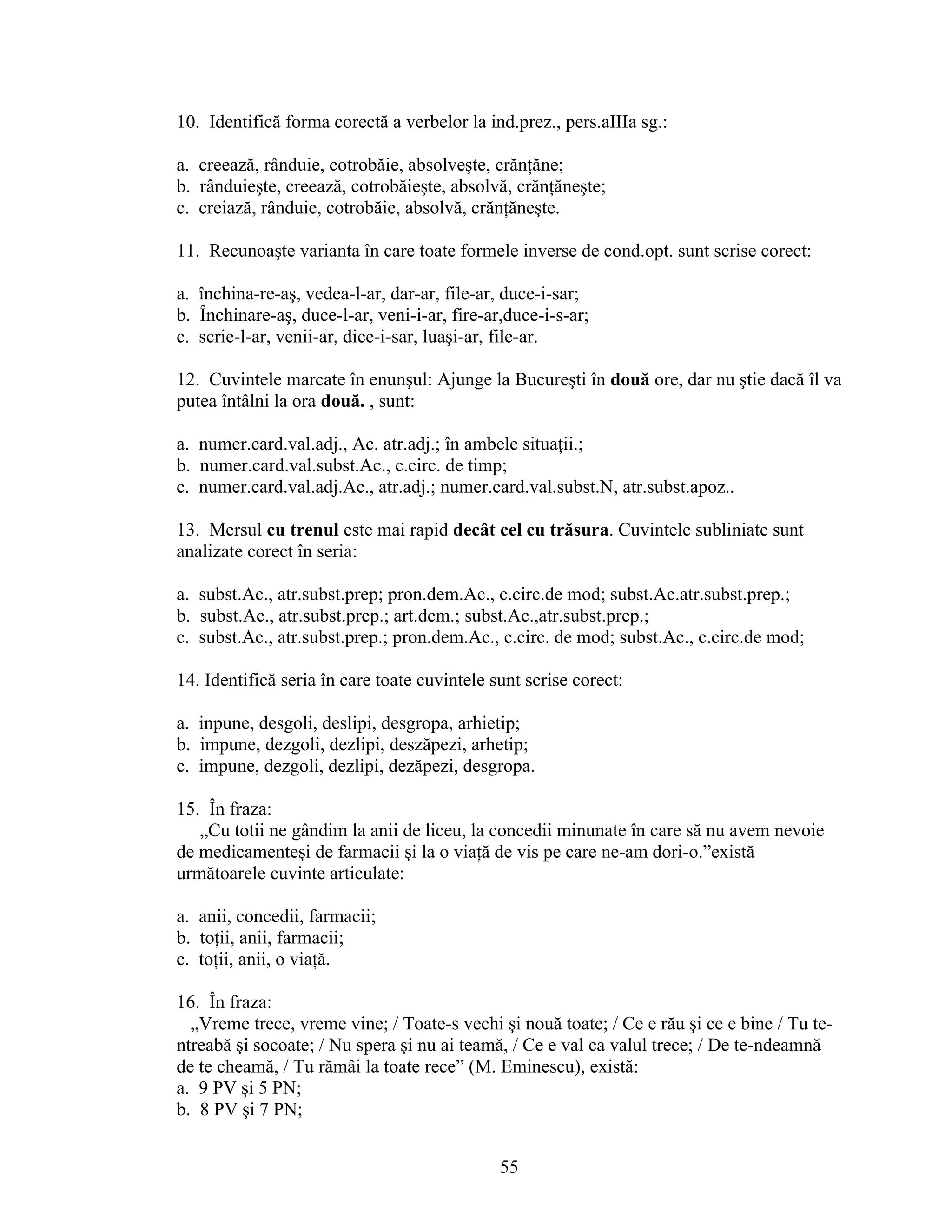 10. Identifică forma corectă a verbelor la ind.prez., pers.aIIIa sg.:
a. creează, rânduie, cotrobăie, absolveşte, crănţăne;
b. rânduieşte, creează, cotrobăieşte, absolvă, crănţăneşte;
c. creiază, rânduie, cotrobăie, absolvă, crănţăneşte.
11. Recunoaşte varianta în care toate formele inverse de cond.opt. sunt scrise corect:
a. închina-re-aş, vedea-l-ar, dar-ar, file-ar, duce-i-sar;
b. Închinare-aş, duce-l-ar, veni-i-ar, fire-ar,duce-i-s-ar;
c. scrie-l-ar, venii-ar, dice-i-sar, luaşi-ar, file-ar.
12. Cuvintele marcate în enunşul: Ajunge la Bucureşti în două ore, dar nu ştie dacă îl va
putea întâlni la ora două. , sunt:
a. numer.card.val.adj., Ac. atr.adj.; în ambele situaţii.;
b. numer.card.val.subst.Ac., c.circ. de timp;
c. numer.card.val.adj.Ac., atr.adj.; numer.card.val.subst.N, atr.subst.apoz..
13. Mersul cu trenul este mai rapid decât cel cu trăsura. Cuvintele subliniate sunt
analizate corect în seria:
a. subst.Ac., atr.subst.prep; pron.dem.Ac., c.circ.de mod; subst.Ac.atr.subst.prep.;
b. subst.Ac., atr.subst.prep.; art.dem.; subst.Ac.,atr.subst.prep.;
c. subst.Ac., atr.subst.prep.; pron.dem.Ac., c.circ. de mod; subst.Ac., c.circ.de mod;
14. Identifică seria în care toate cuvintele sunt scrise corect:
a. inpune, desgoli, deslipi, desgropa, arhietip;
b. impune, dezgoli, dezlipi, deszăpezi, arhetip;
c. impune, dezgoli, dezlipi, dezăpezi, desgropa.
15. În fraza:
„Cu totii ne gândim la anii de liceu, la concedii minunate în care să nu avem nevoie
de medicamenteşi de farmacii şi la o viaţă de vis pe care ne-am dori-o.”există
următoarele cuvinte articulate:
a. anii, concedii, farmacii;
b. toţii, anii, farmacii;
c. toţii, anii, o viaţă.
16. În fraza:
„Vreme trece, vreme vine; / Toate-s vechi şi nouă toate; / Ce e rău şi ce e bine / Tu te-
ntreabă şi socoate; / Nu spera şi nu ai teamă, / Ce e val ca valul trece; / De te-ndeamnă
de te cheamă, / Tu rămâi la toate rece” (M. Eminescu), există:
a. 9 PV şi 5 PN;
b. 8 PV şi 7 PN;
55
 