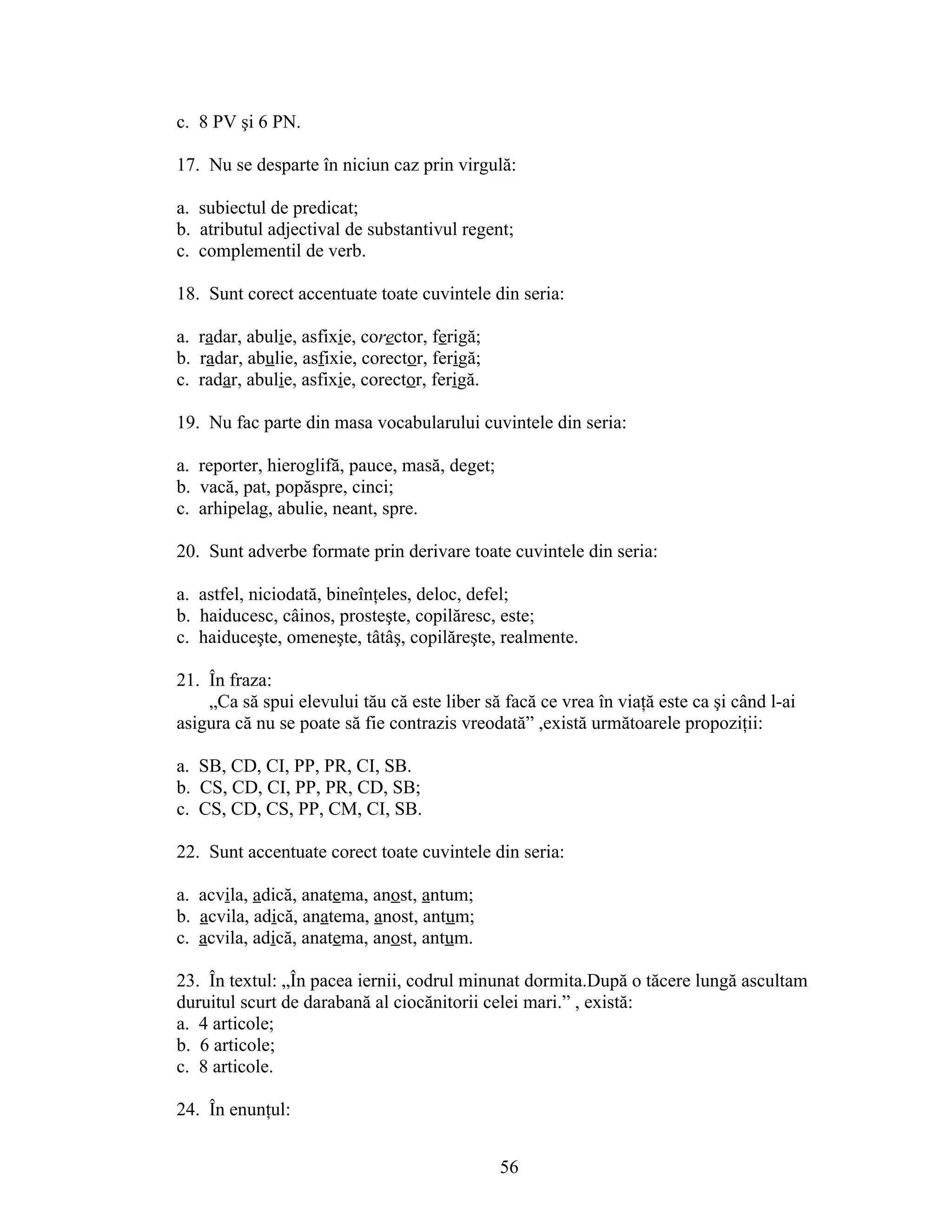 c. 8 PV şi 6 PN.
17. Nu se desparte în niciun caz prin virgulă:
a. subiectul de predicat;
b. atributul adjectival de substantivul regent;
c. complementil de verb.
18. Sunt corect accentuate toate cuvintele din seria:
a. radar, abulie, asfixie, corector, ferigă;
b. radar, abulie, asfixie, corector, ferigă;
c. radar, abulie, asfixie, corector, ferigă.
19. Nu fac parte din masa vocabularului cuvintele din seria:
a. reporter, hieroglifă, pauce, masă, deget;
b. vacă, pat, popăspre, cinci;
c. arhipelag, abulie, neant, spre.
20. Sunt adverbe formate prin derivare toate cuvintele din seria:
a. astfel, niciodată, bineînţeles, deloc, defel;
b. haiducesc, câinos, prosteşte, copilăresc, este;
c. haiduceşte, omeneşte, tâtâş, copilăreşte, realmente.
21. În fraza:
„Ca să spui elevului tău că este liber să facă ce vrea în viaţă este ca şi când l-ai
asigura că nu se poate să fie contrazis vreodată” ,există următoarele propoziţii:
a. SB, CD, CI, PP, PR, CI, SB.
b. CS, CD, CI, PP, PR, CD, SB;
c. CS, CD, CS, PP, CM, CI, SB.
22. Sunt accentuate corect toate cuvintele din seria:
a. acvila, adică, anatema, anost, antum;
b. acvila, adică, anatema, anost, antum;
c. acvila, adică, anatema, anost, antum.
23. În textul: „În pacea iernii, codrul minunat dormita.După o tăcere lungă ascultam
duruitul scurt de darabană al ciocănitorii celei mari.” , există:
a. 4 articole;
b. 6 articole;
c. 8 articole.
24. În enunţul:
56
 