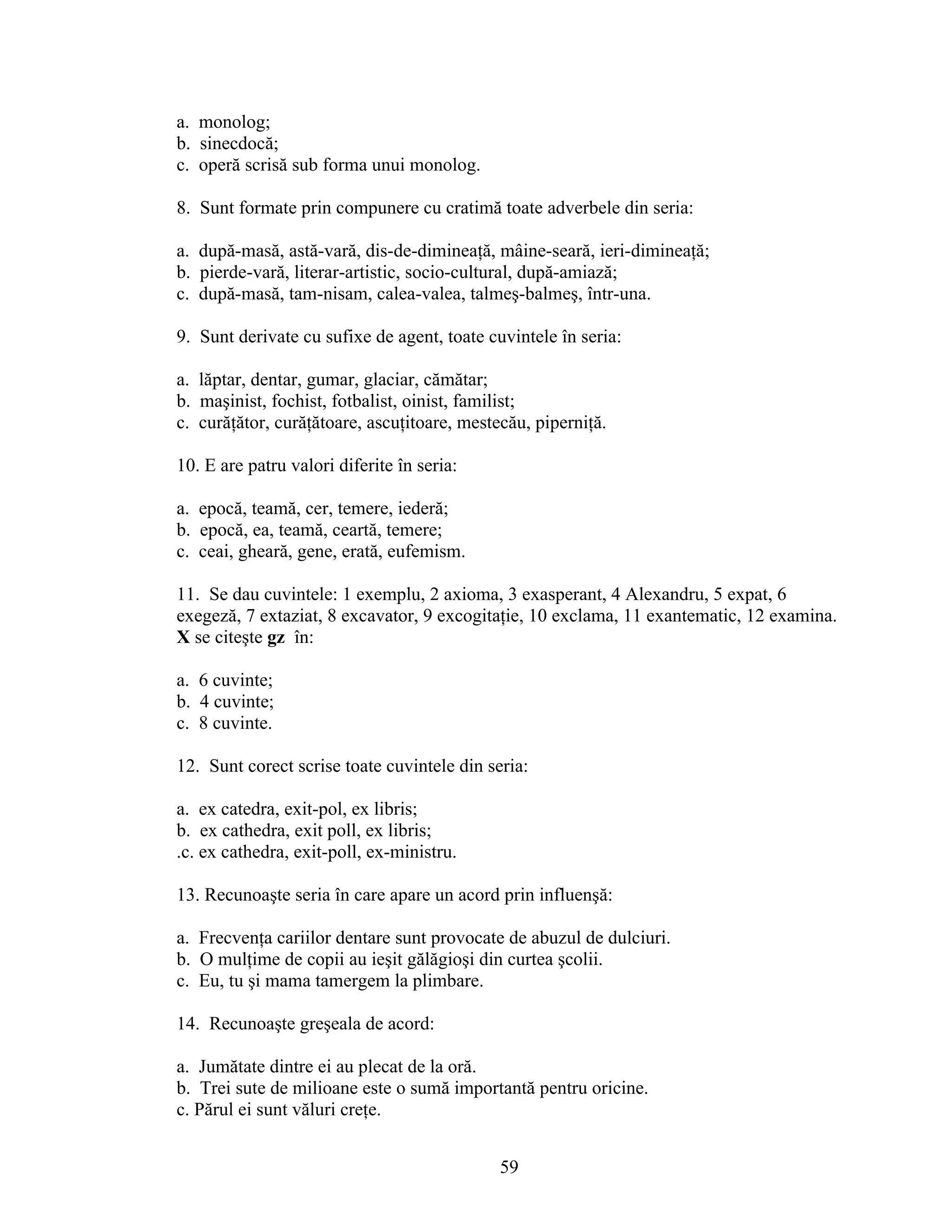 a. monolog;
b. sinecdocă;
c. operă scrisă sub forma unui monolog.
8. Sunt formate prin compunere cu cratimă toate adverbele din seria:
a. după-masă, astă-vară, dis-de-dimineaţă, mâine-seară, ieri-dimineaţă;
b. pierde-vară, literar-artistic, socio-cultural, după-amiază;
c. după-masă, tam-nisam, calea-valea, talmeş-balmeş, într-una.
9. Sunt derivate cu sufixe de agent, toate cuvintele în seria:
a. lăptar, dentar, gumar, glaciar, cămătar;
b. maşinist, fochist, fotbalist, oinist, familist;
c. curăţător, curăţătoare, ascuţitoare, mestecău, piperniţă.
10. E are patru valori diferite în seria:
a. epocă, teamă, cer, temere, iederă;
b. epocă, ea, teamă, ceartă, temere;
c. ceai, gheară, gene, erată, eufemism.
11. Se dau cuvintele: 1 exemplu, 2 axioma, 3 exasperant, 4 Alexandru, 5 expat, 6
exegeză, 7 extaziat, 8 excavator, 9 excogitaţie, 10 exclama, 11 exantematic, 12 examina.
X se citeşte gz în:
a. 6 cuvinte;
b. 4 cuvinte;
c. 8 cuvinte.
12. Sunt corect scrise toate cuvintele din seria:
a. ex catedra, exit-pol, ex libris;
b. ex cathedra, exit poll, ex libris;
.c. ex cathedra, exit-poll, ex-ministru.
13. Recunoaşte seria în care apare un acord prin influenşă:
a. Frecvenţa cariilor dentare sunt provocate de abuzul de dulciuri.
b. O mulţime de copii au ieşit gălăgioşi din curtea şcolii.
c. Eu, tu şi mama tamergem la plimbare.
14. Recunoaşte greşeala de acord:
a. Jumătate dintre ei au plecat de la oră.
b. Trei sute de milioane este o sumă importantă pentru oricine.
c. Părul ei sunt văluri creţe.
59
 