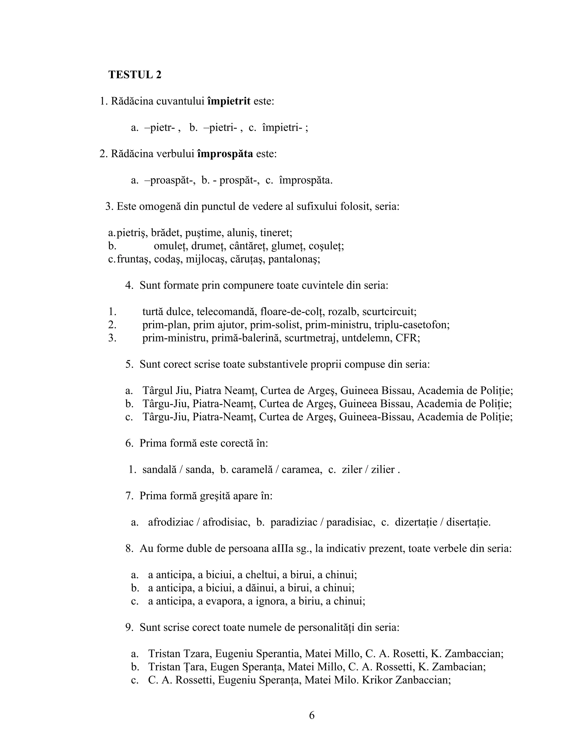 TESTUL 2
1. Rădăcina cuvantului împietrit este:
a. –pietr- , b. –pietri- , c. împietri- ;
2. Rădăcina verbului împrospăta este:
a. –proaspăt-, b. - prospăt-, c. împrospăta.
3. Este omogenă din punctul de vedere al sufixului folosit, seria:
a.pietriş, brădet, puştime, aluniş, tineret;
b. omuleţ, drumeţ, cântăreţ, glumeţ, coşuleţ;
c.fruntaş, codaş, mijlocaş, căruţaş, pantalonaş;
4. Sunt formate prin compunere toate cuvintele din seria:
1. turtă dulce, telecomandă, floare-de-colţ, rozalb, scurtcircuit;
2. prim-plan, prim ajutor, prim-solist, prim-ministru, triplu-casetofon;
3. prim-ministru, primă-balerină, scurtmetraj, untdelemn, CFR;
5. Sunt corect scrise toate substantivele proprii compuse din seria:
a. Târgul Jiu, Piatra Neamţ, Curtea de Argeş, Guineea Bissau, Academia de Poliţie;
b. Târgu-Jiu, Piatra-Neamţ, Curtea de Argeş, Guineea Bissau, Academia de Poliţie;
c. Târgu-Jiu, Piatra-Neamţ, Curtea de Argeş, Guineea-Bissau, Academia de Poliţie;
6. Prima formă este corectă în:
1. sandală / sanda, b. caramelă / caramea, c. ziler / zilier .
7. Prima formă greşită apare în:
a. afrodiziac / afrodisiac, b. paradiziac / paradisiac, c. dizertaţie / disertaţie.
8. Au forme duble de persoana aIIIa sg., la indicativ prezent, toate verbele din seria:
a. a anticipa, a biciui, a cheltui, a birui, a chinui;
b. a anticipa, a biciui, a dăinui, a birui, a chinui;
c. a anticipa, a evapora, a ignora, a biriu, a chinui;
9. Sunt scrise corect toate numele de personalităţi din seria:
a. Tristan Tzara, Eugeniu Sperantia, Matei Millo, C. A. Rosetti, K. Zambaccian;
b. Tristan Ţara, Eugen Speranţa, Matei Millo, C. A. Rossetti, K. Zambacian;
c. C. A. Rossetti, Eugeniu Speranţa, Matei Milo. Krikor Zanbaccian;
6
 