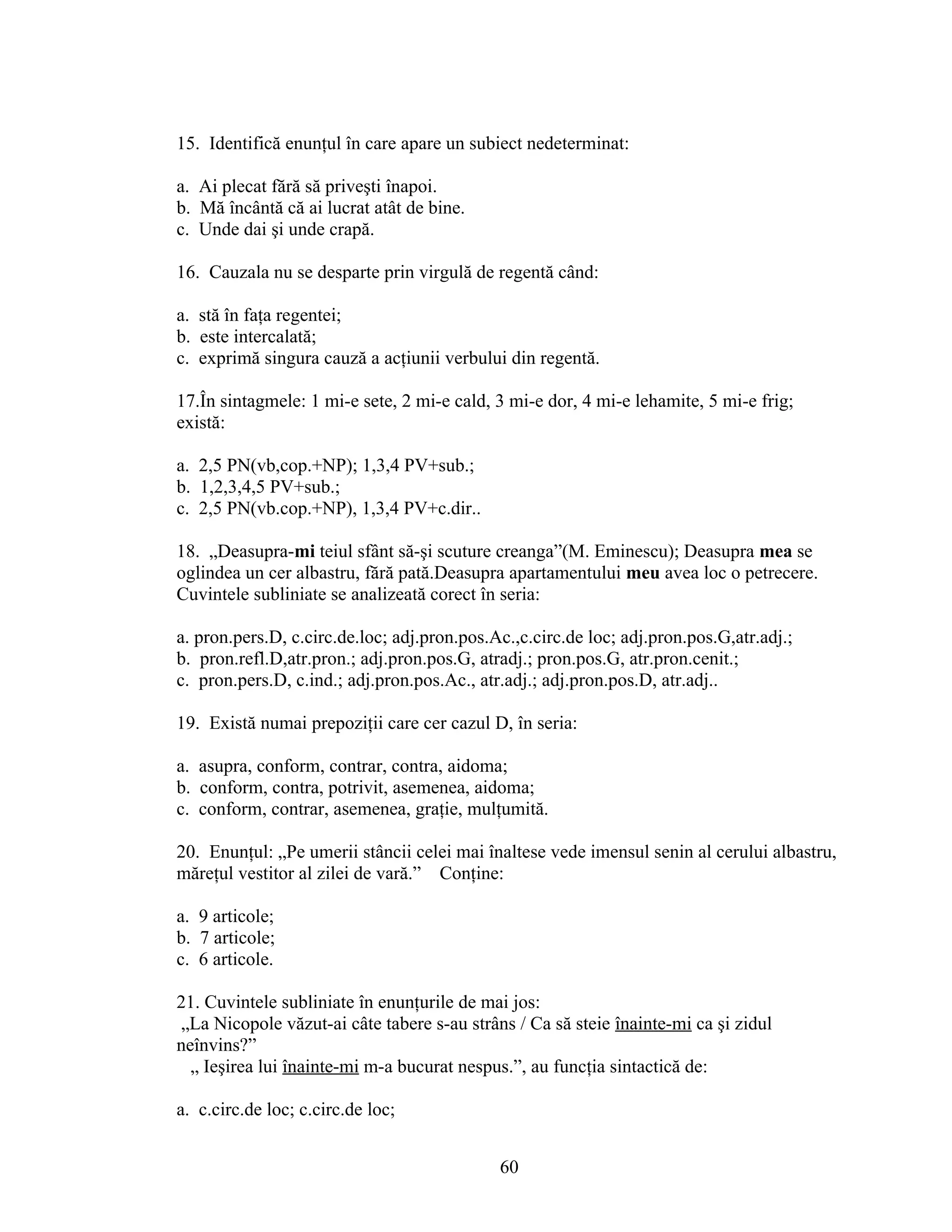 15. Identifică enunţul în care apare un subiect nedeterminat:
a. Ai plecat fără să priveşti înapoi.
b. Mă încântă că ai lucrat atât de bine.
c. Unde dai şi unde crapă.
16. Cauzala nu se desparte prin virgulă de regentă când:
a. stă în faţa regentei;
b. este intercalată;
c. exprimă singura cauză a acţiunii verbului din regentă.
17.În sintagmele: 1 mi-e sete, 2 mi-e cald, 3 mi-e dor, 4 mi-e lehamite, 5 mi-e frig;
există:
a. 2,5 PN(vb,cop.+NP); 1,3,4 PV+sub.;
b. 1,2,3,4,5 PV+sub.;
c. 2,5 PN(vb.cop.+NP), 1,3,4 PV+c.dir..
18. „Deasupra-mi teiul sfânt să-şi scuture creanga”(M. Eminescu); Deasupra mea se
oglindea un cer albastru, fără pată.Deasupra apartamentului meu avea loc o petrecere.
Cuvintele subliniate se analizeată corect în seria:
a. pron.pers.D, c.circ.de.loc; adj.pron.pos.Ac.,c.circ.de loc; adj.pron.pos.G,atr.adj.;
b. pron.refl.D,atr.pron.; adj.pron.pos.G, atradj.; pron.pos.G, atr.pron.cenit.;
c. pron.pers.D, c.ind.; adj.pron.pos.Ac., atr.adj.; adj.pron.pos.D, atr.adj..
19. Există numai prepoziţii care cer cazul D, în seria:
a. asupra, conform, contrar, contra, aidoma;
b. conform, contra, potrivit, asemenea, aidoma;
c. conform, contrar, asemenea, graţie, mulţumită.
20. Enunţul: „Pe umerii stâncii celei mai înaltese vede imensul senin al cerului albastru,
măreţul vestitor al zilei de vară.” Conţine:
a. 9 articole;
b. 7 articole;
c. 6 articole.
21. Cuvintele subliniate în enunţurile de mai jos:
„La Nicopole văzut-ai câte tabere s-au strâns / Ca să steie înainte-mi ca şi zidul
neînvins?”
„ Ieşirea lui înainte-mi m-a bucurat nespus.”, au funcţia sintactică de:
a. c.circ.de loc; c.circ.de loc;
60
 