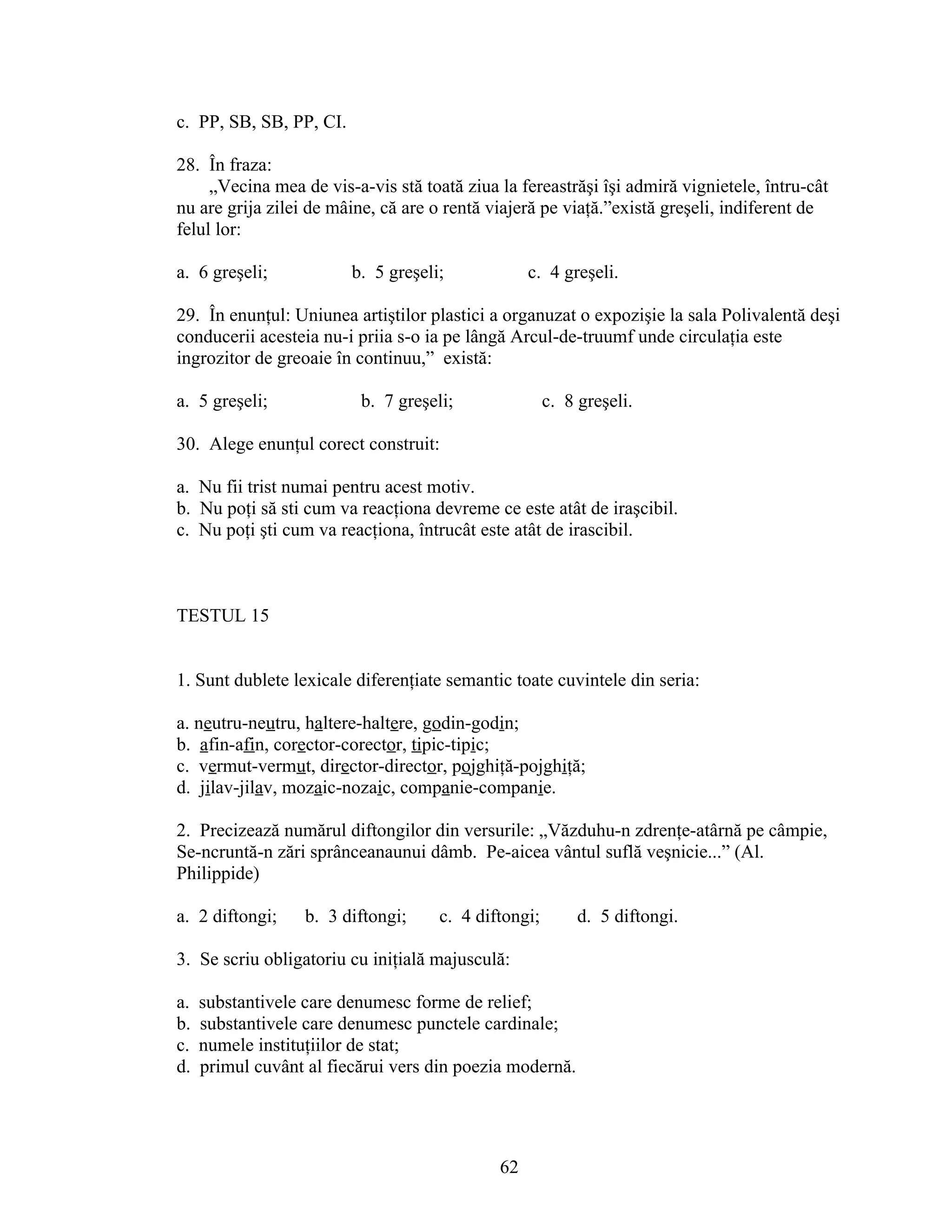 c. PP, SB, SB, PP, CI.
28. În fraza:
„Vecina mea de vis-a-vis stă toată ziua la fereastrăşi îşi admiră vignietele, întru-cât
nu are grija zilei de mâine, că are o rentă viajeră pe viaţă.”există greşeli, indiferent de
felul lor:
a. 6 greşeli; b. 5 greşeli; c. 4 greşeli.
29. În enunţul: Uniunea artiştilor plastici a organuzat o expozişie la sala Polivalentă deşi
conducerii acesteia nu-i priia s-o ia pe lângă Arcul-de-truumf unde circulaţia este
ingrozitor de greoaie în continuu,” există:
a. 5 greşeli; b. 7 greşeli; c. 8 greşeli.
30. Alege enunţul corect construit:
a. Nu fii trist numai pentru acest motiv.
b. Nu poţi să sti cum va reacţiona devreme ce este atât de iraşcibil.
c. Nu poţi şti cum va reacţiona, întrucât este atât de irascibil.
TESTUL 15
1. Sunt dublete lexicale diferenţiate semantic toate cuvintele din seria:
a. neutru-neutru, haltere-haltere, godin-godin;
b. afin-afin, corector-corector, tipic-tipic;
c. vermut-vermut, director-director, pojghiţă-pojghiţă;
d. jilav-jilav, mozaic-nozaic, companie-companie.
2. Precizează numărul diftongilor din versurile: „Văzduhu-n zdrenţe-atârnă pe câmpie,
Se-ncruntă-n zări sprânceanaunui dâmb. Pe-aicea vântul suflă veşnicie...” (Al.
Philippide)
a. 2 diftongi; b. 3 diftongi; c. 4 diftongi; d. 5 diftongi.
3. Se scriu obligatoriu cu iniţială majusculă:
a. substantivele care denumesc forme de relief;
b. substantivele care denumesc punctele cardinale;
c. numele instituţiilor de stat;
d. primul cuvânt al fiecărui vers din poezia modernă.
62
 