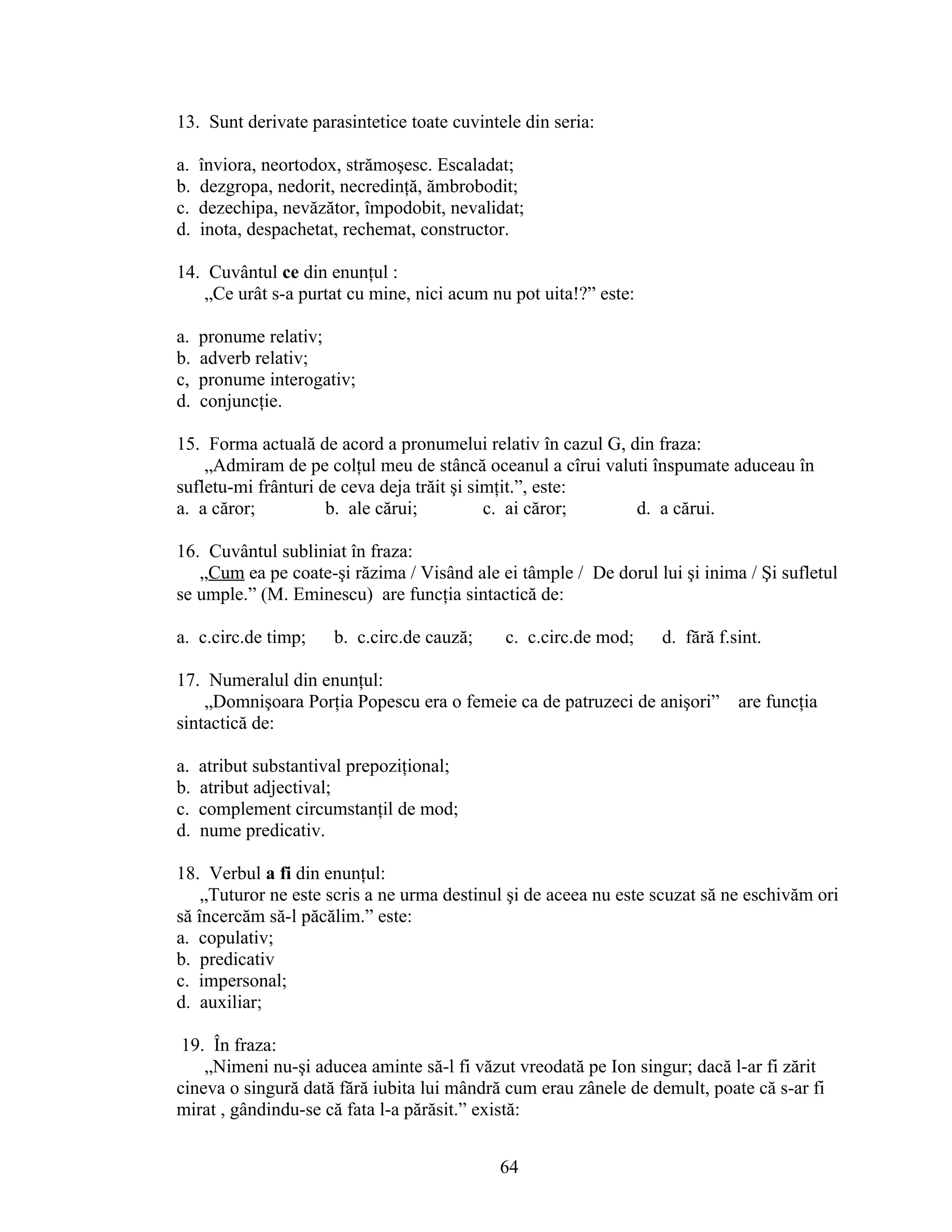13. Sunt derivate parasintetice toate cuvintele din seria:
a. înviora, neortodox, strămoşesc. Escaladat;
b. dezgropa, nedorit, necredinţă, ămbrobodit;
c. dezechipa, nevăzător, împodobit, nevalidat;
d. inota, despachetat, rechemat, constructor.
14. Cuvântul ce din enunţul :
„Ce urât s-a purtat cu mine, nici acum nu pot uita!?” este:
a. pronume relativ;
b. adverb relativ;
c, pronume interogativ;
d. conjuncţie.
15. Forma actuală de acord a pronumelui relativ în cazul G, din fraza:
„Admiram de pe colţul meu de stâncă oceanul a cîrui valuti înspumate aduceau în
sufletu-mi frânturi de ceva deja trăit şi simţit.”, este:
a. a căror; b. ale cărui; c. ai căror; d. a cărui.
16. Cuvântul subliniat în fraza:
„Cum ea pe coate-şi răzima / Visând ale ei tâmple / De dorul lui şi inima / Şi sufletul
se umple.” (M. Eminescu) are funcţia sintactică de:
a. c.circ.de timp; b. c.circ.de cauză; c. c.circ.de mod; d. fără f.sint.
17. Numeralul din enunţul:
„Domnişoara Porţia Popescu era o femeie ca de patruzeci de anişori” are funcţia
sintactică de:
a. atribut substantival prepoziţional;
b. atribut adjectival;
c. complement circumstanţil de mod;
d. nume predicativ.
18. Verbul a fi din enunţul:
„Tuturor ne este scris a ne urma destinul şi de aceea nu este scuzat să ne eschivăm ori
să încercăm să-l păcălim.” este:
a. copulativ;
b. predicativ
c. impersonal;
d. auxiliar;
19. În fraza:
„Nimeni nu-şi aducea aminte să-l fi văzut vreodată pe Ion singur; dacă l-ar fi zărit
cineva o singură dată fără iubita lui mândră cum erau zânele de demult, poate că s-ar fi
mirat , gândindu-se că fata l-a părăsit.” există:
64
 