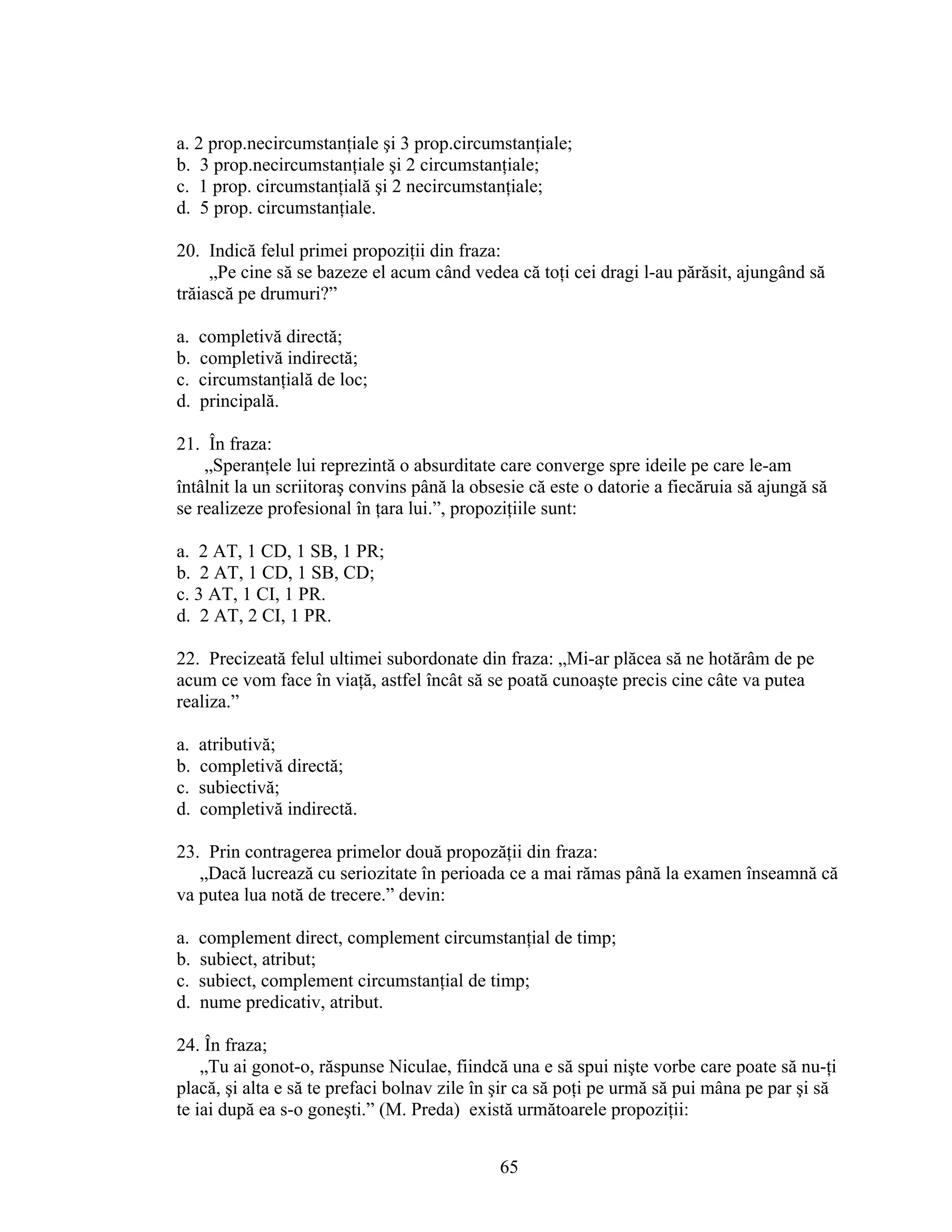 a. 2 prop.necircumstanţiale şi 3 prop.circumstanţiale;
b. 3 prop.necircumstanţiale şi 2 circumstanţiale;
c. 1 prop. circumstanţială şi 2 necircumstanţiale;
d. 5 prop. circumstanţiale.
20. Indică felul primei propoziţii din fraza:
„Pe cine să se bazeze el acum când vedea că toţi cei dragi l-au părăsit, ajungând să
trăiască pe drumuri?”
a. completivă directă;
b. completivă indirectă;
c. circumstanţială de loc;
d. principală.
21. În fraza:
„Speranţele lui reprezintă o absurditate care converge spre ideile pe care le-am
întâlnit la un scriitoraş convins până la obsesie că este o datorie a fiecăruia să ajungă să
se realizeze profesional în ţara lui.”, propoziţiile sunt:
a. 2 AT, 1 CD, 1 SB, 1 PR;
b. 2 AT, 1 CD, 1 SB, CD;
c. 3 AT, 1 CI, 1 PR.
d. 2 AT, 2 CI, 1 PR.
22. Precizeată felul ultimei subordonate din fraza: „Mi-ar plăcea să ne hotărâm de pe
acum ce vom face în viaţă, astfel încât să se poată cunoaşte precis cine câte va putea
realiza.”
a. atributivă;
b. completivă directă;
c. subiectivă;
d. completivă indirectă.
23. Prin contragerea primelor două propozăţii din fraza:
„Dacă lucrează cu seriozitate în perioada ce a mai rămas până la examen înseamnă că
va putea lua notă de trecere.” devin:
a. complement direct, complement circumstanţial de timp;
b. subiect, atribut;
c. subiect, complement circumstanţial de timp;
d. nume predicativ, atribut.
24. În fraza;
„Tu ai gonot-o, răspunse Niculae, fiindcă una e să spui nişte vorbe care poate să nu-ţi
placă, şi alta e să te prefaci bolnav zile în şir ca să poţi pe urmă să pui mâna pe par şi să
te iai după ea s-o goneşti.” (M. Preda) există următoarele propoziţii:
65
 