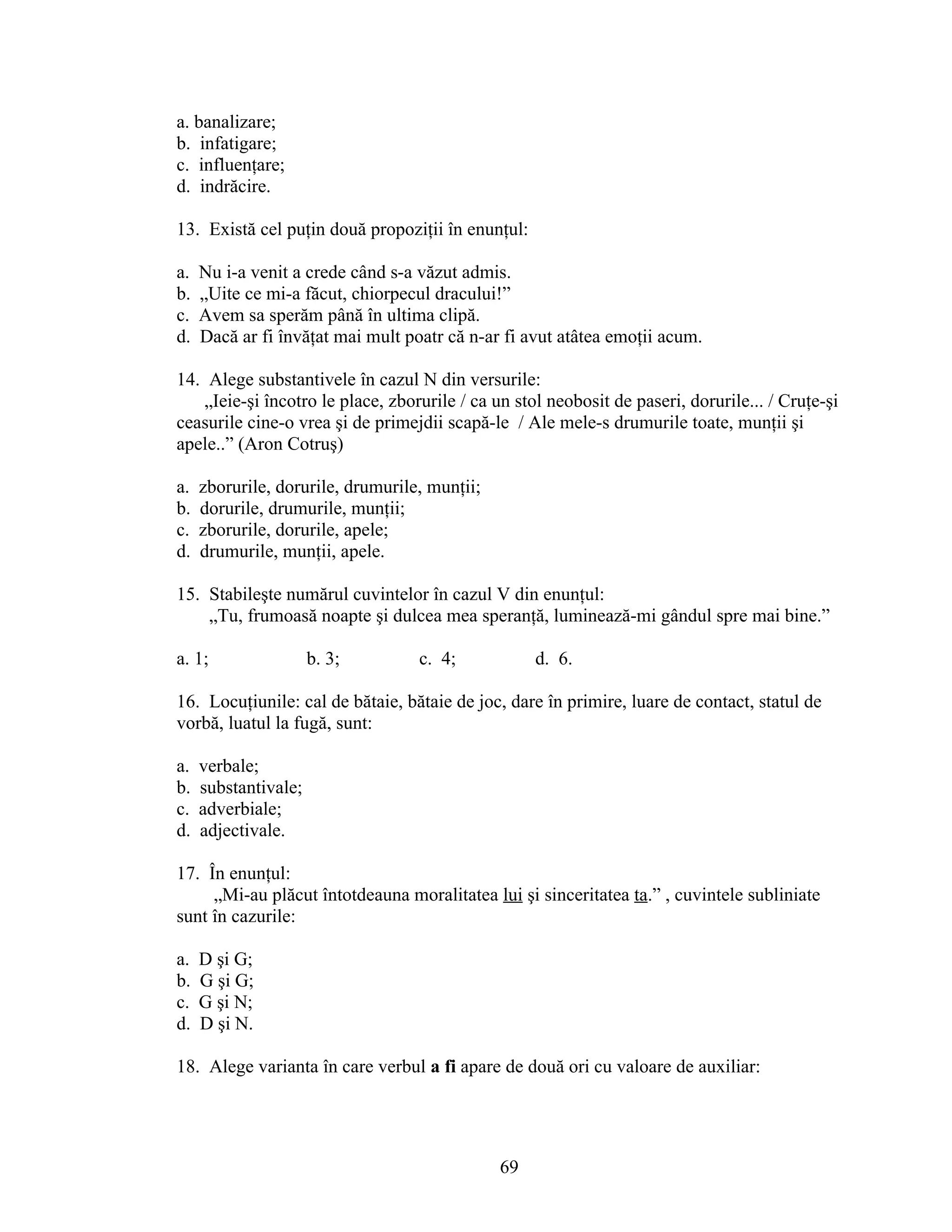 a. banalizare;
b. infatigare;
c. influenţare;
d. indrăcire.
13. Există cel puţin două propoziţii în enunţul:
a. Nu i-a venit a crede când s-a văzut admis.
b. „Uite ce mi-a făcut, chiorpecul dracului!”
c. Avem sa sperăm până în ultima clipă.
d. Dacă ar fi învăţat mai mult poatr că n-ar fi avut atâtea emoţii acum.
14. Alege substantivele în cazul N din versurile:
„Ieie-şi încotro le place, zborurile / ca un stol neobosit de paseri, dorurile... / Cruţe-şi
ceasurile cine-o vrea şi de primejdii scapă-le / Ale mele-s drumurile toate, munţii şi
apele..” (Aron Cotruş)
a. zborurile, dorurile, drumurile, munţii;
b. dorurile, drumurile, munţii;
c. zborurile, dorurile, apele;
d. drumurile, munţii, apele.
15. Stabileşte numărul cuvintelor în cazul V din enunţul:
„Tu, frumoasă noapte şi dulcea mea speranţă, luminează-mi gândul spre mai bine.”
a. 1; b. 3; c. 4; d. 6.
16. Locuţiunile: cal de bătaie, bătaie de joc, dare în primire, luare de contact, statul de
vorbă, luatul la fugă, sunt:
a. verbale;
b. substantivale;
c. adverbiale;
d. adjectivale.
17. În enunţul:
„Mi-au plăcut întotdeauna moralitatea lui şi sinceritatea ta.” , cuvintele subliniate
sunt în cazurile:
a. D şi G;
b. G şi G;
c. G şi N;
d. D şi N.
18. Alege varianta în care verbul a fi apare de două ori cu valoare de auxiliar:
69
 