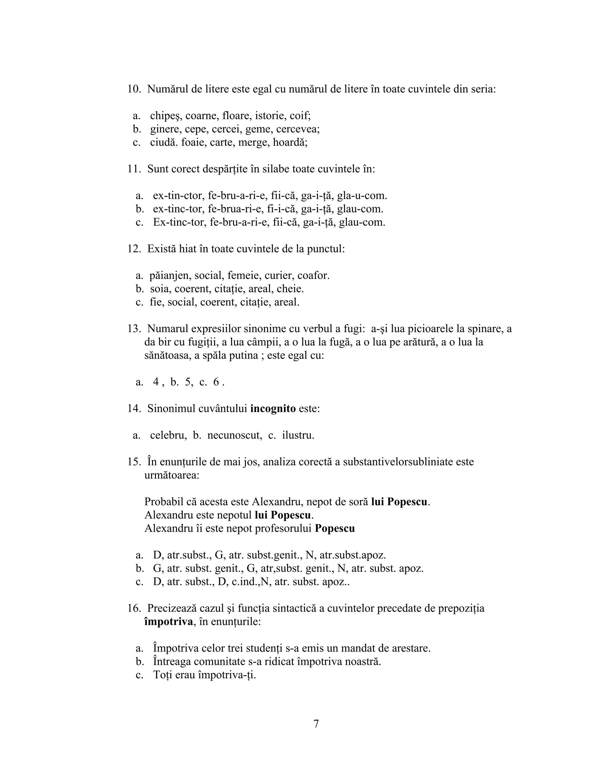 10. Numărul de litere este egal cu numărul de litere în toate cuvintele din seria:
a. chipeş, coarne, floare, istorie, coif;
b. ginere, cepe, cercei, geme, cercevea;
c. ciudă. foaie, carte, merge, hoardă;
11. Sunt corect despărţite în silabe toate cuvintele în:
a. ex-tin-ctor, fe-bru-a-ri-e, fii-că, ga-i-ţă, gla-u-com.
b. ex-tinc-tor, fe-brua-ri-e, fi-i-că, ga-i-ţă, glau-com.
c. Ex-tinc-tor, fe-bru-a-ri-e, fii-că, ga-i-ţă, glau-com.
12. Există hiat în toate cuvintele de la punctul:
a. păianjen, social, femeie, curier, coafor.
b. soia, coerent, citaţie, areal, cheie.
c. fie, social, coerent, citaţie, areal.
13. Numarul expresiilor sinonime cu verbul a fugi: a-şi lua picioarele la spinare, a
da bir cu fugiţii, a lua câmpii, a o lua la fugă, a o lua pe arătură, a o lua la
sănătoasa, a spăla putina ; este egal cu:
a. 4 , b. 5, c. 6 .
14. Sinonimul cuvântului incognito este:
a. celebru, b. necunoscut, c. ilustru.
15. În enunţurile de mai jos, analiza corectă a substantivelorsubliniate este
următoarea:
Probabil că acesta este Alexandru, nepot de soră lui Popescu.
Alexandru este nepotul lui Popescu.
Alexandru îi este nepot profesorului Popescu
a. D, atr.subst., G, atr. subst.genit., N, atr.subst.apoz.
b. G, atr. subst. genit., G, atr,subst. genit., N, atr. subst. apoz.
c. D, atr. subst., D, c.ind.,N, atr. subst. apoz..
16. Precizează cazul şi funcţia sintactică a cuvintelor precedate de prepoziţia
împotriva, în enunţurile:
a. Împotriva celor trei studenţi s-a emis un mandat de arestare.
b. Întreaga comunitate s-a ridicat împotriva noastră.
c. Toţi erau împotriva-ţi.
7
 
