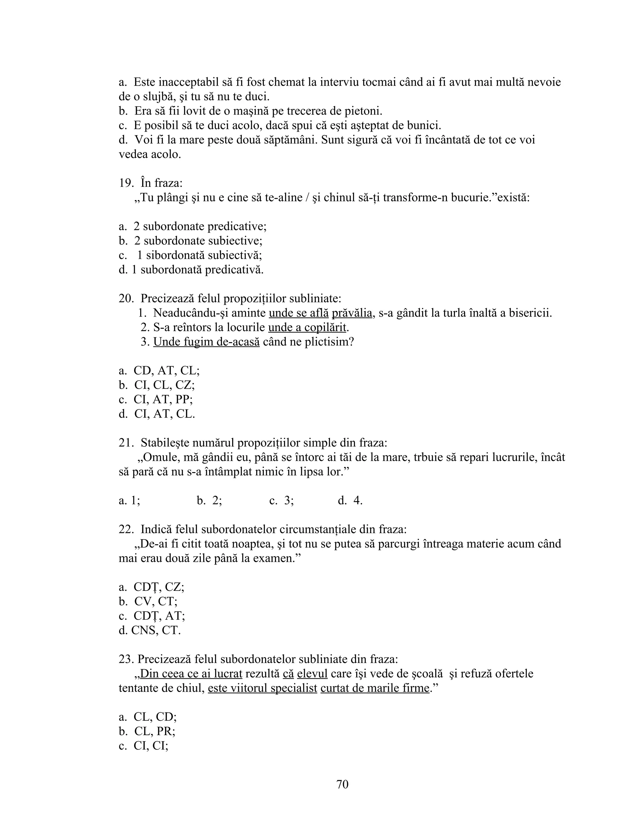 a. Este inacceptabil să fi fost chemat la interviu tocmai când ai fi avut mai multă nevoie
de o slujbă, şi tu să nu te duci.
b. Era să fii lovit de o maşină pe trecerea de pietoni.
c. E posibil să te duci acolo, dacă spui că eşti aşteptat de bunici.
d. Voi fi la mare peste două săptămâni. Sunt sigură că voi fi încântată de tot ce voi
vedea acolo.
19. În fraza:
„Tu plângi şi nu e cine să te-aline / şi chinul să-ţi transforme-n bucurie.”există:
a. 2 subordonate predicative;
b. 2 subordonate subiective;
c. 1 sibordonată subiectivă;
d. 1 subordonată predicativă.
20. Precizează felul propoziţiilor subliniate:
1. Neaducându-şi aminte unde se află prăvălia, s-a gândit la turla înaltă a bisericii.
2. S-a reîntors la locurile unde a copilărit.
3. Unde fugim de-acasă când ne plictisim?
a. CD, AT, CL;
b. CI, CL, CZ;
c. CI, AT, PP;
d. CI, AT, CL.
21. Stabileşte numărul propoziţiilor simple din fraza:
„Omule, mă gândii eu, până se întorc ai tăi de la mare, trbuie să repari lucrurile, încât
să pară că nu s-a întâmplat nimic în lipsa lor.”
a. 1; b. 2; c. 3; d. 4.
22. Indică felul subordonatelor circumstanţiale din fraza:
„De-ai fi citit toată noaptea, şi tot nu se putea să parcurgi întreaga materie acum când
mai erau două zile până la examen.”
a. CDŢ, CZ;
b. CV, CT;
c. CDŢ, AT;
d. CNS, CT.
23. Precizează felul subordonatelor subliniate din fraza:
„Din ceea ce ai lucrat rezultă că elevul care îşi vede de şcoală şi refuză ofertele
tentante de chiul, este viitorul specialist curtat de marile firme.”
a. CL, CD;
b. CL, PR;
c. CI, CI;
70
 