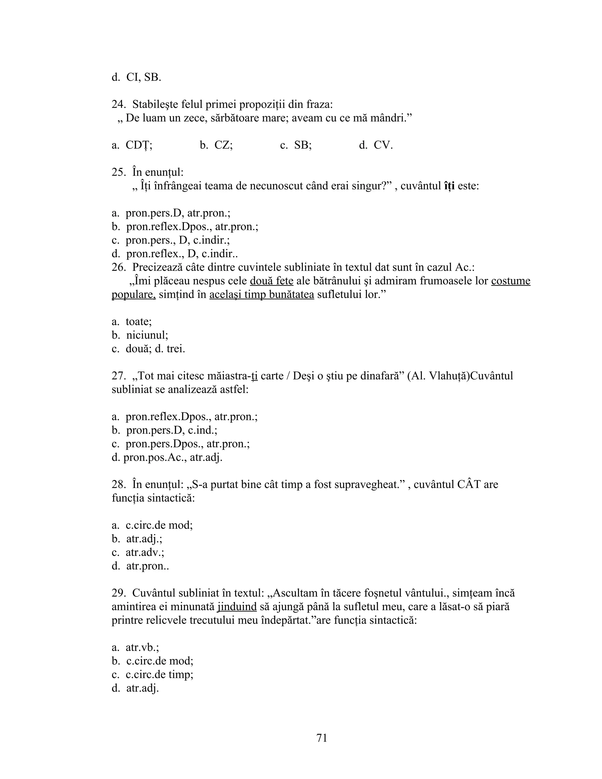 d. CI, SB.
24. Stabileşte felul primei propoziţii din fraza:
„ De luam un zece, sărbătoare mare; aveam cu ce mă mândri.”
a. CDŢ; b. CZ; c. SB; d. CV.
25. În enunţul:
„ Îţi înfrângeai teama de necunoscut când erai singur?” , cuvântul îţi este:
a. pron.pers.D, atr.pron.;
b. pron.reflex.Dpos., atr.pron.;
c. pron.pers., D, c.indir.;
d. pron.reflex., D, c.indir..
26. Precizează câte dintre cuvintele subliniate în textul dat sunt în cazul Ac.:
„Îmi plăceau nespus cele două fete ale bătrânului şi admiram frumoasele lor costume
populare, simţind în acelaşi timp bunătatea sufletului lor.”
a. toate;
b. niciunul;
c. două; d. trei.
27. „Tot mai citesc măiastra-ţi carte / Deşi o ştiu pe dinafară” (Al. Vlahuţă)Cuvântul
subliniat se analizează astfel:
a. pron.reflex.Dpos., atr.pron.;
b. pron.pers.D, c.ind.;
c. pron.pers.Dpos., atr.pron.;
d. pron.pos.Ac., atr.adj.
28. În enunţul: „S-a purtat bine cât timp a fost supravegheat.” , cuvântul CÂT are
funcţia sintactică:
a. c.circ.de mod;
b. atr.adj.;
c. atr.adv.;
d. atr.pron..
29. Cuvântul subliniat în textul: „Ascultam în tăcere foşnetul vântului., simţeam încă
amintirea ei minunată jinduind să ajungă până la sufletul meu, care a lăsat-o să piară
printre relicvele trecutului meu îndepărtat.”are funcţia sintactică:
a. atr.vb.;
b. c.circ.de mod;
c. c.circ.de timp;
d. atr.adj.
71
 