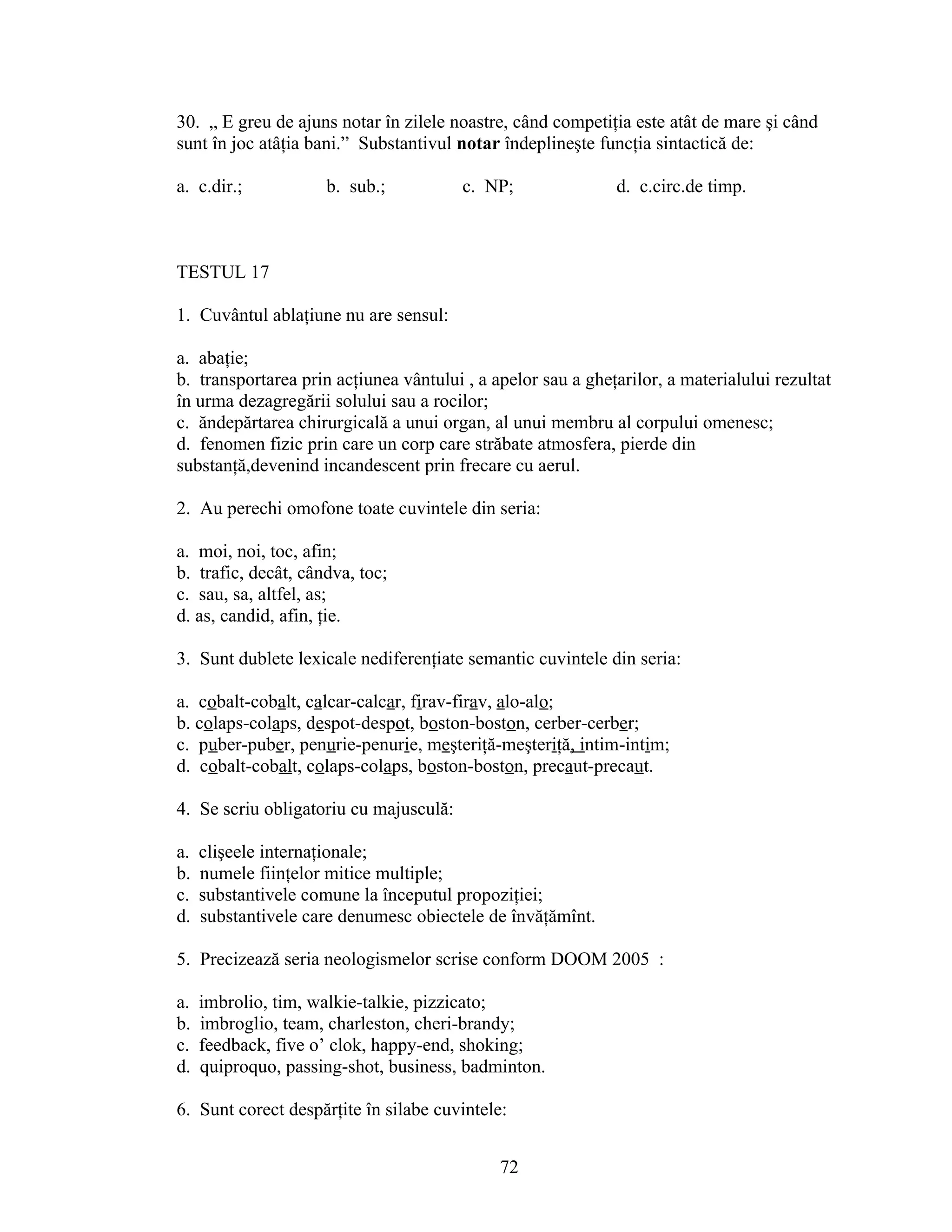 30. „ E greu de ajuns notar în zilele noastre, când competiţia este atât de mare şi când
sunt în joc atâţia bani.” Substantivul notar îndeplineşte funcţia sintactică de:
a. c.dir.; b. sub.; c. NP; d. c.circ.de timp.
TESTUL 17
1. Cuvântul ablaţiune nu are sensul:
a. abaţie;
b. transportarea prin acţiunea vântului , a apelor sau a gheţarilor, a materialului rezultat
în urma dezagregării solului sau a rocilor;
c. ăndepărtarea chirurgicală a unui organ, al unui membru al corpului omenesc;
d. fenomen fizic prin care un corp care străbate atmosfera, pierde din
substanţă,devenind incandescent prin frecare cu aerul.
2. Au perechi omofone toate cuvintele din seria:
a. moi, noi, toc, afin;
b. trafic, decât, cândva, toc;
c. sau, sa, altfel, as;
d. as, candid, afin, ţie.
3. Sunt dublete lexicale nediferenţiate semantic cuvintele din seria:
a. cobalt-cobalt, calcar-calcar, firav-firav, alo-alo;
b. colaps-colaps, despot-despot, boston-boston, cerber-cerber;
c. puber-puber, penurie-penurie, meşteriţă-meşteriţă, intim-intim;
d. cobalt-cobalt, colaps-colaps, boston-boston, precaut-precaut.
4. Se scriu obligatoriu cu majusculă:
a. clişeele internaţionale;
b. numele fiinţelor mitice multiple;
c. substantivele comune la începutul propoziţiei;
d. substantivele care denumesc obiectele de învăţămînt.
5. Precizează seria neologismelor scrise conform DOOM 2005 :
a. imbrolio, tim, walkie-talkie, pizzicato;
b. imbroglio, team, charleston, cheri-brandy;
c. feedback, five o’ clok, happy-end, shoking;
d. quiproquo, passing-shot, business, badminton.
6. Sunt corect despărţite în silabe cuvintele:
72
 