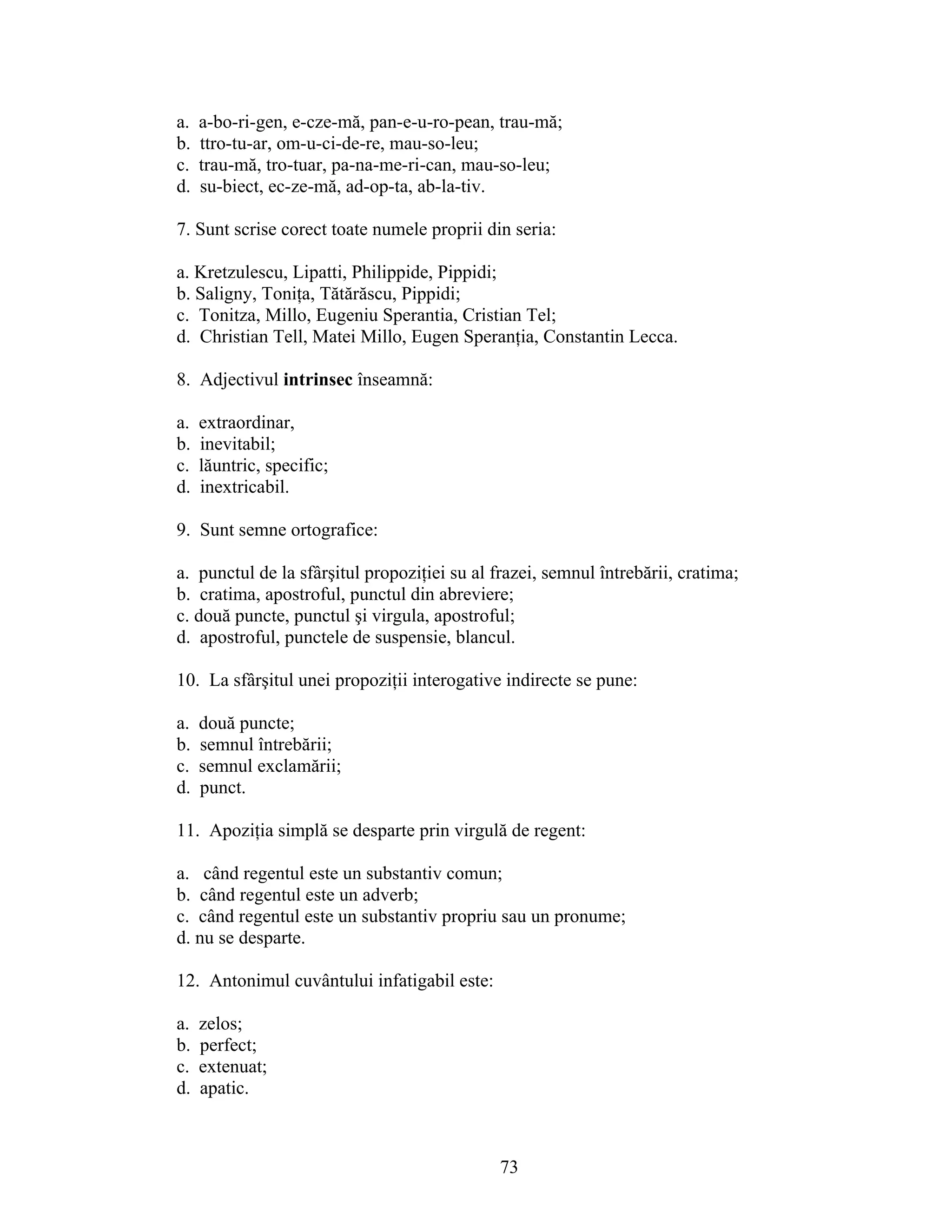 a. a-bo-ri-gen, e-cze-mă, pan-e-u-ro-pean, trau-mă;
b. ttro-tu-ar, om-u-ci-de-re, mau-so-leu;
c. trau-mă, tro-tuar, pa-na-me-ri-can, mau-so-leu;
d. su-biect, ec-ze-mă, ad-op-ta, ab-la-tiv.
7. Sunt scrise corect toate numele proprii din seria:
a. Kretzulescu, Lipatti, Philippide, Pippidi;
b. Saligny, Toniţa, Tătărăscu, Pippidi;
c. Tonitza, Millo, Eugeniu Sperantia, Cristian Tel;
d. Christian Tell, Matei Millo, Eugen Speranţia, Constantin Lecca.
8. Adjectivul intrinsec înseamnă:
a. extraordinar,
b. inevitabil;
c. lăuntric, specific;
d. inextricabil.
9. Sunt semne ortografice:
a. punctul de la sfârşitul propoziţiei su al frazei, semnul întrebării, cratima;
b. cratima, apostroful, punctul din abreviere;
c. două puncte, punctul şi virgula, apostroful;
d. apostroful, punctele de suspensie, blancul.
10. La sfârşitul unei propoziţii interogative indirecte se pune:
a. două puncte;
b. semnul întrebării;
c. semnul exclamării;
d. punct.
11. Apoziţia simplă se desparte prin virgulă de regent:
a. când regentul este un substantiv comun;
b. când regentul este un adverb;
c. când regentul este un substantiv propriu sau un pronume;
d. nu se desparte.
12. Antonimul cuvântului infatigabil este:
a. zelos;
b. perfect;
c. extenuat;
d. apatic.
73
 