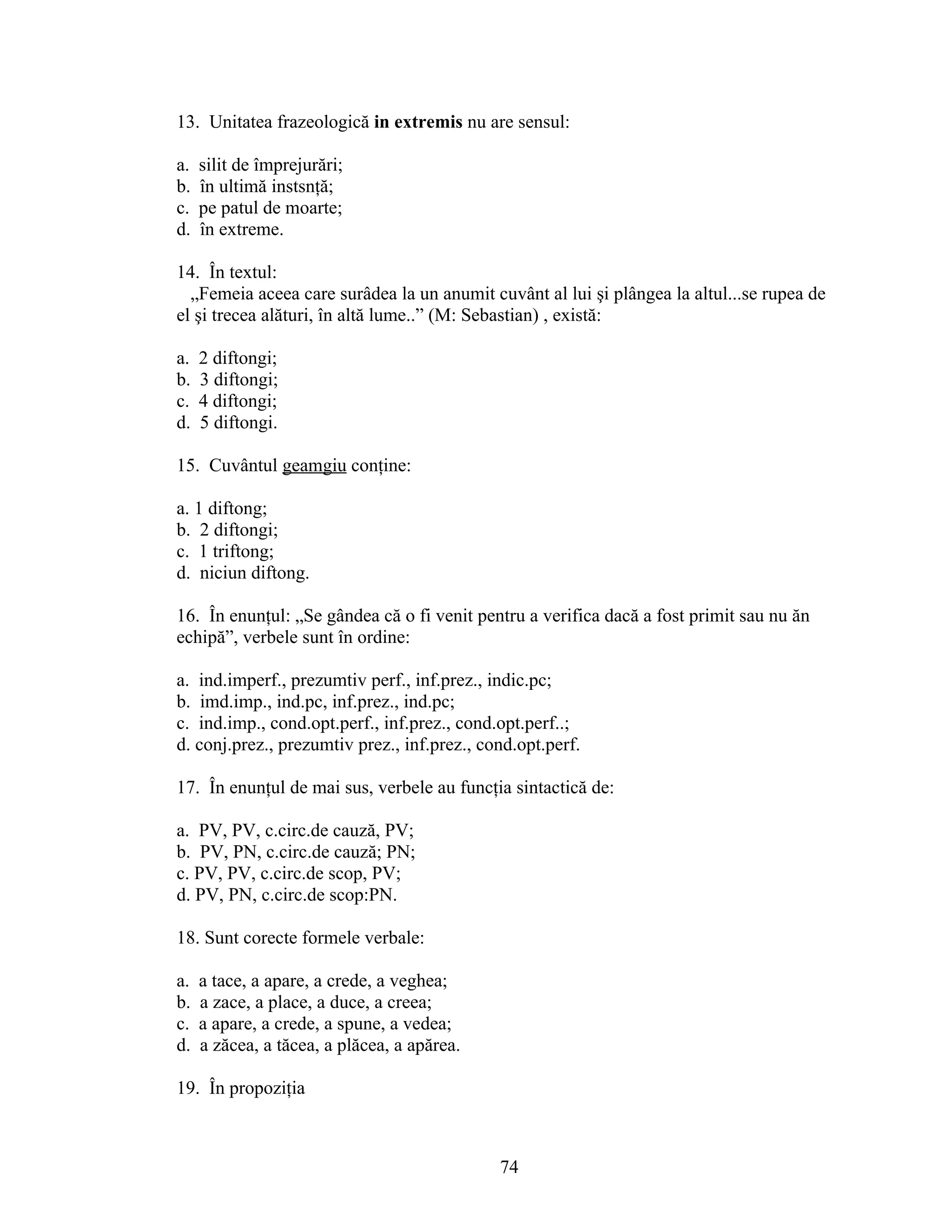 13. Unitatea frazeologică in extremis nu are sensul:
a. silit de împrejurări;
b. în ultimă instsnţă;
c. pe patul de moarte;
d. în extreme.
14. În textul:
„Femeia aceea care surâdea la un anumit cuvânt al lui şi plângea la altul...se rupea de
el şi trecea alături, în altă lume..” (M: Sebastian) , există:
a. 2 diftongi;
b. 3 diftongi;
c. 4 diftongi;
d. 5 diftongi.
15. Cuvântul geamgiu conţine:
a. 1 diftong;
b. 2 diftongi;
c. 1 triftong;
d. niciun diftong.
16. În enunţul: „Se gândea că o fi venit pentru a verifica dacă a fost primit sau nu ăn
echipă”, verbele sunt în ordine:
a. ind.imperf., prezumtiv perf., inf.prez., indic.pc;
b. imd.imp., ind.pc, inf.prez., ind.pc;
c. ind.imp., cond.opt.perf., inf.prez., cond.opt.perf..;
d. conj.prez., prezumtiv prez., inf.prez., cond.opt.perf.
17. În enunţul de mai sus, verbele au funcţia sintactică de:
a. PV, PV, c.circ.de cauză, PV;
b. PV, PN, c.circ.de cauză; PN;
c. PV, PV, c.circ.de scop, PV;
d. PV, PN, c.circ.de scop:PN.
18. Sunt corecte formele verbale:
a. a tace, a apare, a crede, a veghea;
b. a zace, a place, a duce, a creea;
c. a apare, a crede, a spune, a vedea;
d. a zăcea, a tăcea, a plăcea, a apărea.
19. În propoziţia
74
 