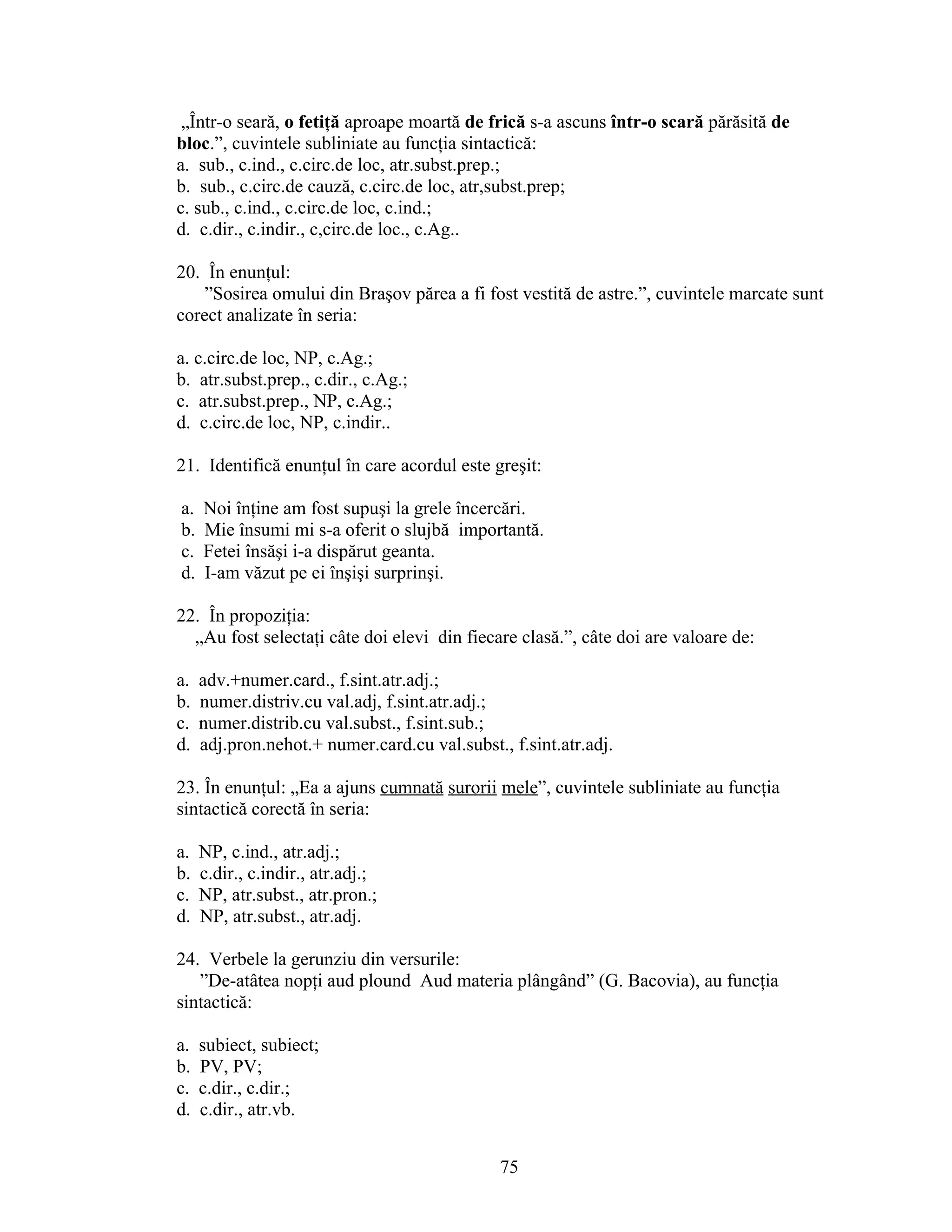 „Într-o seară, o fetiţă aproape moartă de frică s-a ascuns într-o scară părăsită de
bloc.”, cuvintele subliniate au funcţia sintactică:
a. sub., c.ind., c.circ.de loc, atr.subst.prep.;
b. sub., c.circ.de cauză, c.circ.de loc, atr,subst.prep;
c. sub., c.ind., c.circ.de loc, c.ind.;
d. c.dir., c.indir., c,circ.de loc., c.Ag..
20. În enunţul:
”Sosirea omului din Braşov părea a fi fost vestită de astre.”, cuvintele marcate sunt
corect analizate în seria:
a. c.circ.de loc, NP, c.Ag.;
b. atr.subst.prep., c.dir., c.Ag.;
c. atr.subst.prep., NP, c.Ag.;
d. c.circ.de loc, NP, c.indir..
21. Identifică enunţul în care acordul este greşit:
a. Noi înţine am fost supuşi la grele încercări.
b. Mie însumi mi s-a oferit o slujbă importantă.
c. Fetei însăşi i-a dispărut geanta.
d. I-am văzut pe ei înşişi surprinşi.
22. În propoziţia:
„Au fost selectaţi câte doi elevi din fiecare clasă.”, câte doi are valoare de:
a. adv.+numer.card., f.sint.atr.adj.;
b. numer.distriv.cu val.adj, f.sint.atr.adj.;
c. numer.distrib.cu val.subst., f.sint.sub.;
d. adj.pron.nehot.+ numer.card.cu val.subst., f.sint.atr.adj.
23. În enunţul: „Ea a ajuns cumnată surorii mele”, cuvintele subliniate au funcţia
sintactică corectă în seria:
a. NP, c.ind., atr.adj.;
b. c.dir., c.indir., atr.adj.;
c. NP, atr.subst., atr.pron.;
d. NP, atr.subst., atr.adj.
24. Verbele la gerunziu din versurile:
”De-atâtea nopţi aud plound Aud materia plângând” (G. Bacovia), au funcţia
sintactică:
a. subiect, subiect;
b. PV, PV;
c. c.dir., c.dir.;
d. c.dir., atr.vb.
75
 