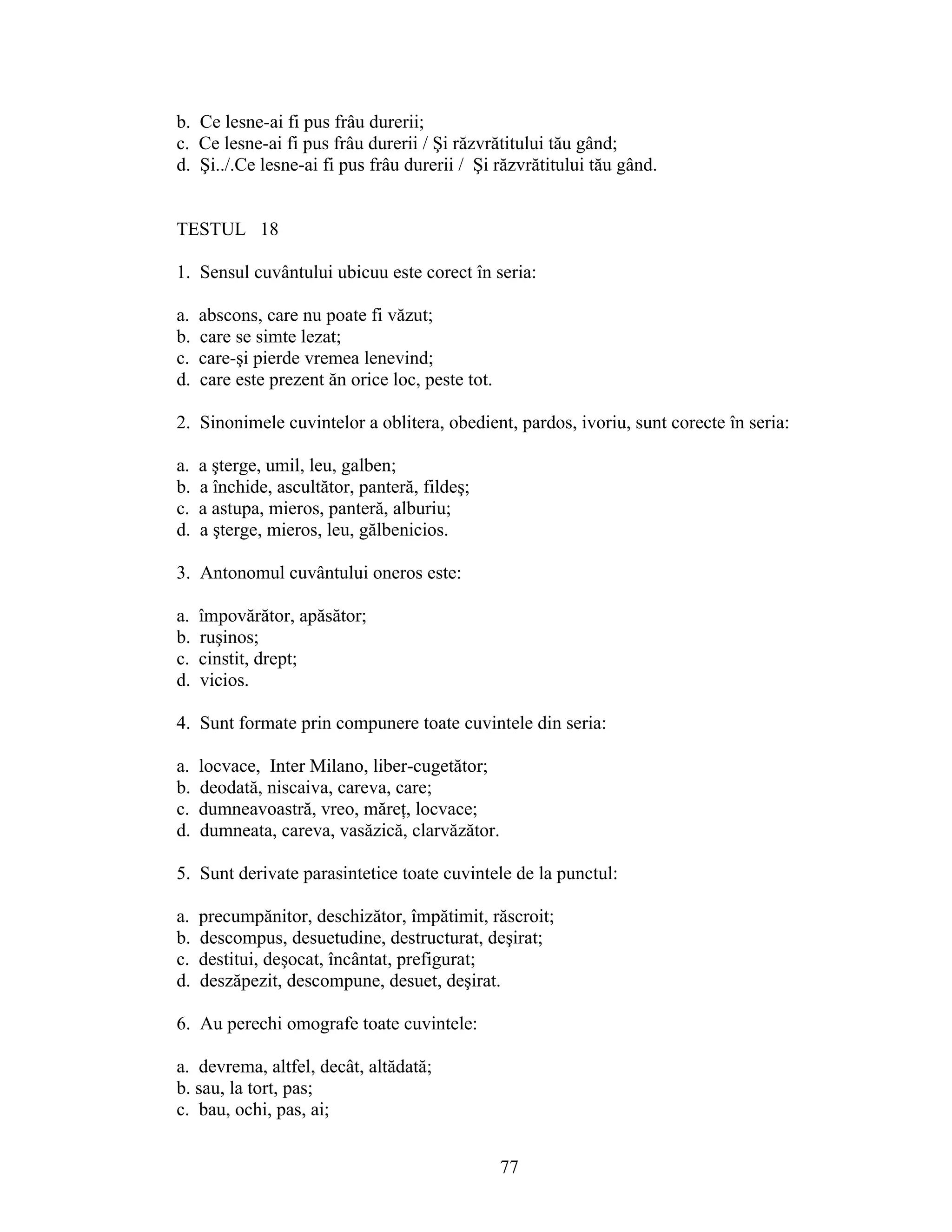 b. Ce lesne-ai fi pus frâu durerii;
c. Ce lesne-ai fi pus frâu durerii / Şi răzvrătitului tău gând;
d. Şi../.Ce lesne-ai fi pus frâu durerii / Şi răzvrătitului tău gând.
TESTUL 18
1. Sensul cuvântului ubicuu este corect în seria:
a. abscons, care nu poate fi văzut;
b. care se simte lezat;
c. care-şi pierde vremea lenevind;
d. care este prezent ăn orice loc, peste tot.
2. Sinonimele cuvintelor a oblitera, obedient, pardos, ivoriu, sunt corecte în seria:
a. a şterge, umil, leu, galben;
b. a închide, ascultător, panteră, fildeş;
c. a astupa, mieros, panteră, alburiu;
d. a şterge, mieros, leu, gălbenicios.
3. Antonomul cuvântului oneros este:
a. împovărător, apăsător;
b. ruşinos;
c. cinstit, drept;
d. vicios.
4. Sunt formate prin compunere toate cuvintele din seria:
a. locvace, Inter Milano, liber-cugetător;
b. deodată, niscaiva, careva, care;
c. dumneavoastră, vreo, măreţ, locvace;
d. dumneata, careva, vasăzică, clarvăzător.
5. Sunt derivate parasintetice toate cuvintele de la punctul:
a. precumpănitor, deschizător, împătimit, răscroit;
b. descompus, desuetudine, destructurat, deşirat;
c. destitui, deşocat, încântat, prefigurat;
d. deszăpezit, descompune, desuet, deşirat.
6. Au perechi omografe toate cuvintele:
a. devrema, altfel, decât, altădată;
b. sau, la tort, pas;
c. bau, ochi, pas, ai;
77
 