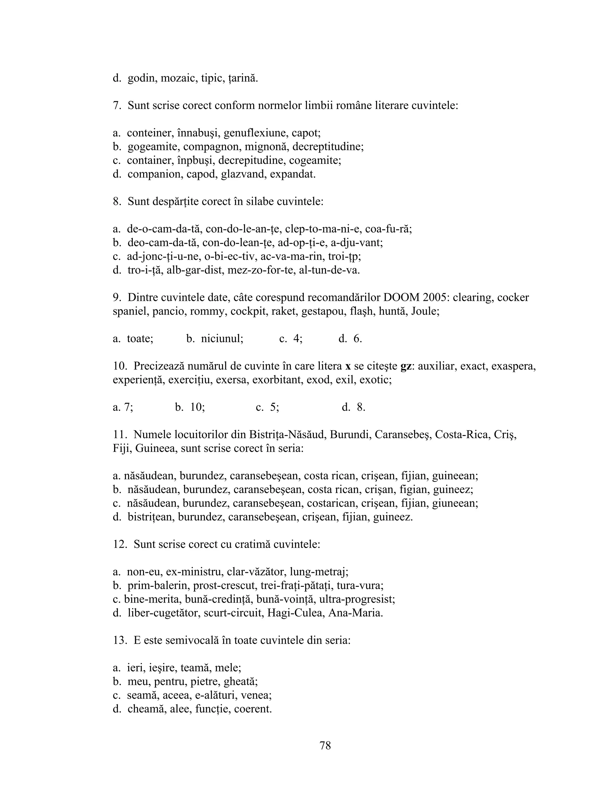 d. godin, mozaic, tipic, ţarină.
7. Sunt scrise corect conform normelor limbii române literare cuvintele:
a. conteiner, înnabuşi, genuflexiune, capot;
b. gogeamite, compagnon, mignonă, decreptitudine;
c. container, înpbuşi, decrepitudine, cogeamite;
d. companion, capod, glazvand, expandat.
8. Sunt despărţite corect în silabe cuvintele:
a. de-o-cam-da-tă, con-do-le-an-ţe, clep-to-ma-ni-e, coa-fu-ră;
b. deo-cam-da-tă, con-do-lean-ţe, ad-op-ţi-e, a-dju-vant;
c. ad-jonc-ţi-u-ne, o-bi-ec-tiv, ac-va-ma-rin, troi-ţp;
d. tro-i-ţă, alb-gar-dist, mez-zo-for-te, al-tun-de-va.
9. Dintre cuvintele date, câte corespund recomandărilor DOOM 2005: clearing, cocker
spaniel, pancio, rommy, cockpit, raket, gestapou, flaşh, huntă, Joule;
a. toate; b. niciunul; c. 4; d. 6.
10. Precizează numărul de cuvinte în care litera x se citeşte gz: auxiliar, exact, exaspera,
experienţă, exerciţiu, exersa, exorbitant, exod, exil, exotic;
a. 7; b. 10; c. 5; d. 8.
11. Numele locuitorilor din Bistriţa-Năsăud, Burundi, Caransebeş, Costa-Rica, Criş,
Fiji, Guineea, sunt scrise corect în seria:
a. năsăudean, burundez, caransebeşean, costa rican, crişean, fijian, guineean;
b. năsăudean, burundez, caransebeşean, costa rican, crişan, figian, guineez;
c. năsăudean, burundez, caransebeşean, costarican, crişean, fijian, giuneean;
d. bistriţean, burundez, caransebeşean, crişean, fijian, guineez.
12. Sunt scrise corect cu cratimă cuvintele:
a. non-eu, ex-ministru, clar-văzător, lung-metraj;
b. prim-balerin, prost-crescut, trei-fraţi-pătaţi, tura-vura;
c. bine-merita, bună-credinţă, bună-voinţă, ultra-progresist;
d. liber-cugetător, scurt-circuit, Hagi-Culea, Ana-Maria.
13. E este semivocală în toate cuvintele din seria:
a. ieri, ieşire, teamă, mele;
b. meu, pentru, pietre, gheată;
c. seamă, aceea, e-alături, venea;
d. cheamă, alee, funcţie, coerent.
78
 