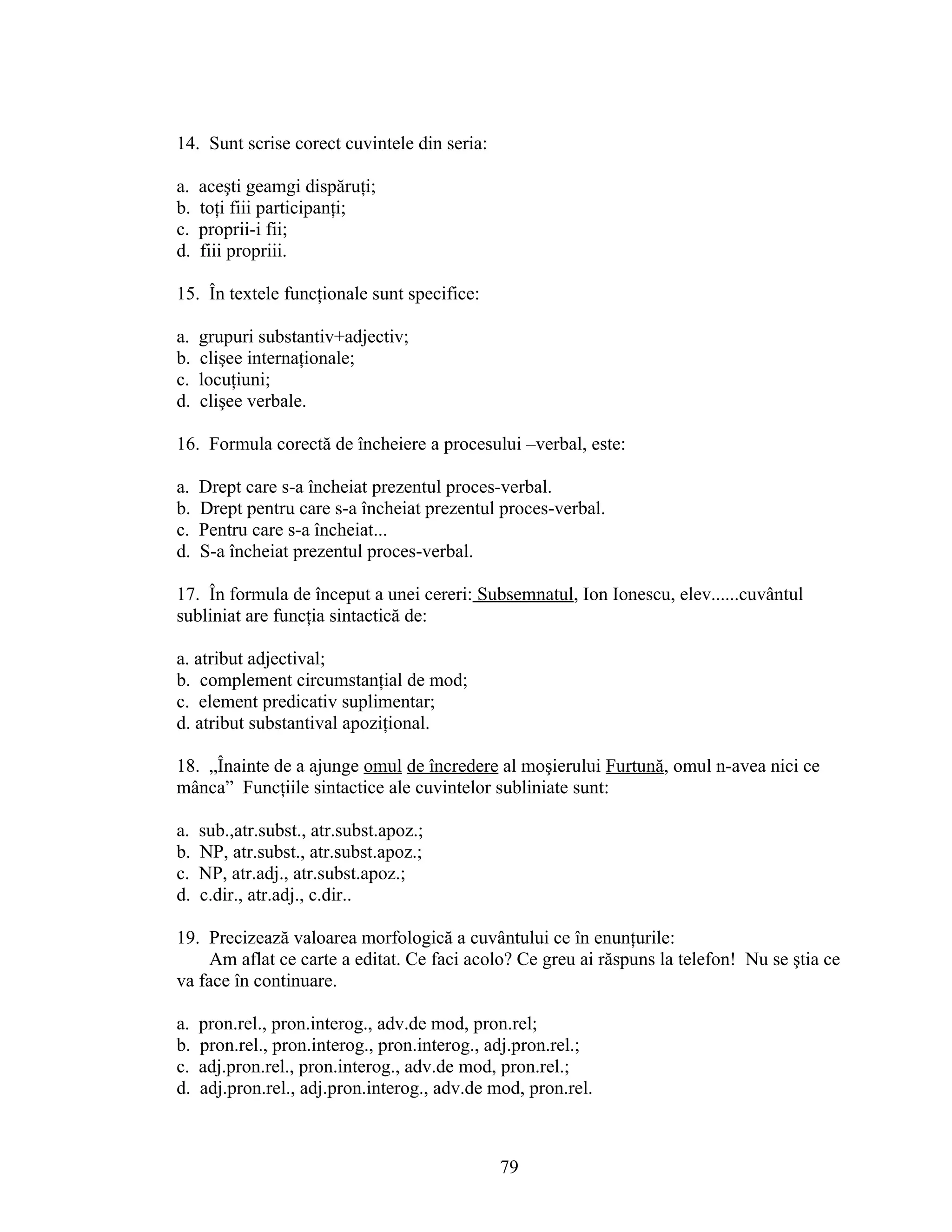 14. Sunt scrise corect cuvintele din seria:
a. aceşti geamgi dispăruţi;
b. toţi fiii participanţi;
c. proprii-i fii;
d. fiii propriii.
15. În textele funcţionale sunt specifice:
a. grupuri substantiv+adjectiv;
b. clişee internaţionale;
c. locuţiuni;
d. clişee verbale.
16. Formula corectă de încheiere a procesului –verbal, este:
a. Drept care s-a încheiat prezentul proces-verbal.
b. Drept pentru care s-a încheiat prezentul proces-verbal.
c. Pentru care s-a încheiat...
d. S-a încheiat prezentul proces-verbal.
17. În formula de început a unei cereri: Subsemnatul, Ion Ionescu, elev......cuvântul
subliniat are funcţia sintactică de:
a. atribut adjectival;
b. complement circumstanţial de mod;
c. element predicativ suplimentar;
d. atribut substantival apoziţional.
18. „Înainte de a ajunge omul de încredere al moşierului Furtună, omul n-avea nici ce
mânca” Funcţiile sintactice ale cuvintelor subliniate sunt:
a. sub.,atr.subst., atr.subst.apoz.;
b. NP, atr.subst., atr.subst.apoz.;
c. NP, atr.adj., atr.subst.apoz.;
d. c.dir., atr.adj., c.dir..
19. Precizează valoarea morfologică a cuvântului ce în enunţurile:
Am aflat ce carte a editat. Ce faci acolo? Ce greu ai răspuns la telefon! Nu se ştia ce
va face în continuare.
a. pron.rel., pron.interog., adv.de mod, pron.rel;
b. pron.rel., pron.interog., pron.interog., adj.pron.rel.;
c. adj.pron.rel., pron.interog., adv.de mod, pron.rel.;
d. adj.pron.rel., adj.pron.interog., adv.de mod, pron.rel.
79
 