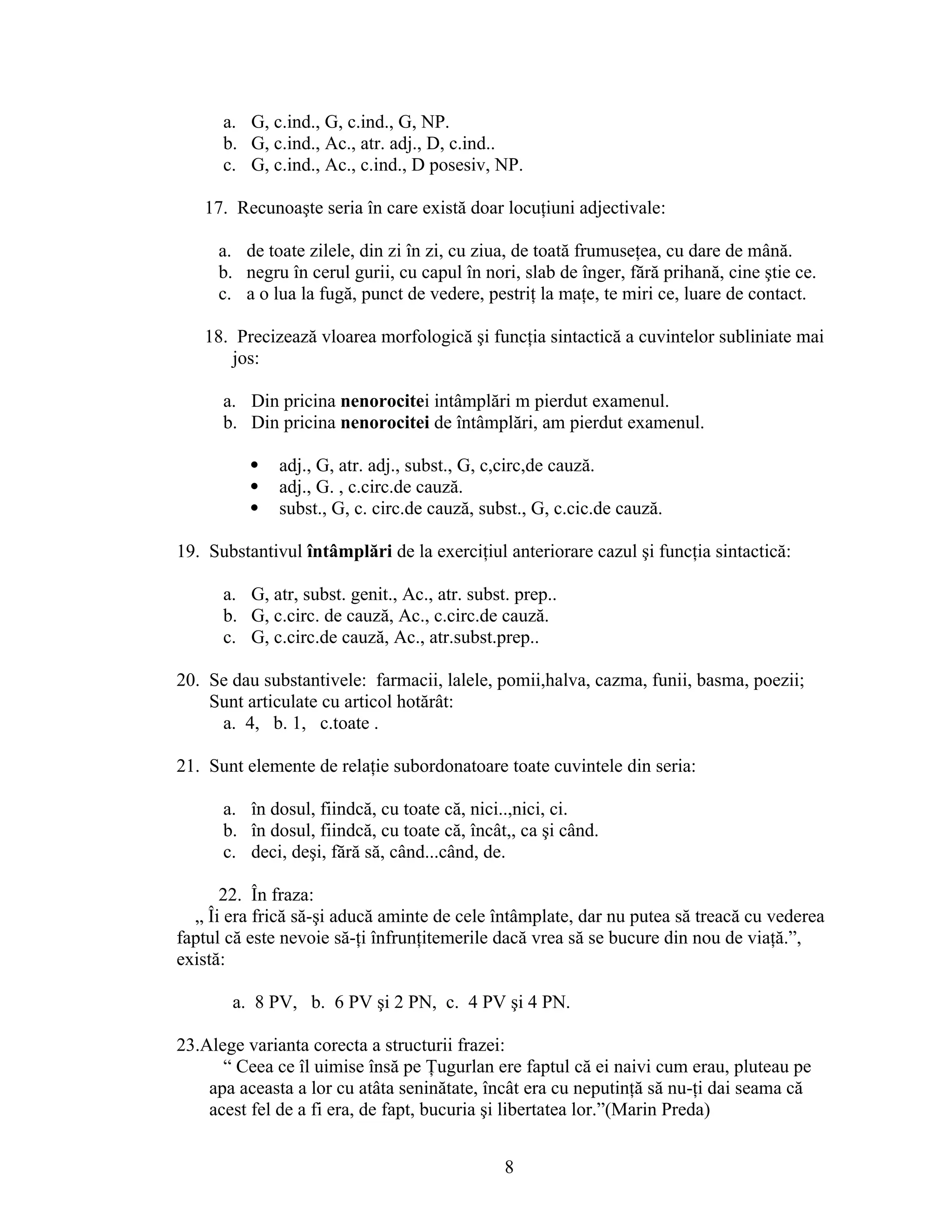 a. G, c.ind., G, c.ind., G, NP.
b. G, c.ind., Ac., atr. adj., D, c.ind..
c. G, c.ind., Ac., c.ind., D posesiv, NP.
17. Recunoaşte seria în care există doar locuţiuni adjectivale:
a. de toate zilele, din zi în zi, cu ziua, de toată frumuseţea, cu dare de mână.
b. negru în cerul gurii, cu capul în nori, slab de înger, fără prihană, cine ştie ce.
c. a o lua la fugă, punct de vedere, pestriţ la maţe, te miri ce, luare de contact.
18. Precizează vloarea morfologică şi funcţia sintactică a cuvintelor subliniate mai
jos:
a. Din pricina nenorocitei intâmplări m pierdut examenul.
b. Din pricina nenorocitei de întâmplări, am pierdut examenul.
 adj., G, atr. adj., subst., G, c,circ,de cauză.
 adj., G. , c.circ.de cauză.
 subst., G, c. circ.de cauză, subst., G, c.cic.de cauză.
19. Substantivul întâmplări de la exerciţiul anteriorare cazul şi funcţia sintactică:
a. G, atr, subst. genit., Ac., atr. subst. prep..
b. G, c.circ. de cauză, Ac., c.circ.de cauză.
c. G, c.circ.de cauză, Ac., atr.subst.prep..
20. Se dau substantivele: farmacii, lalele, pomii,halva, cazma, funii, basma, poezii;
Sunt articulate cu articol hotărât:
a. 4, b. 1, c.toate .
21. Sunt elemente de relaţie subordonatoare toate cuvintele din seria:
a. în dosul, fiindcă, cu toate că, nici..,nici, ci.
b. în dosul, fiindcă, cu toate că, încât,, ca şi când.
c. deci, deşi, fără să, când...când, de.
22. În fraza:
„ Îi era frică să-şi aducă aminte de cele întâmplate, dar nu putea să treacă cu vederea
faptul că este nevoie să-ţi înfrunţitemerile dacă vrea să se bucure din nou de viaţă.”,
există:
a. 8 PV, b. 6 PV şi 2 PN, c. 4 PV şi 4 PN.
23.Alege varianta corecta a structurii frazei:
“ Ceea ce îl uimise însă pe Ţugurlan ere faptul că ei naivi cum erau, pluteau pe
apa aceasta a lor cu atâta seninătate, încât era cu neputinţă să nu-ţi dai seama că
acest fel de a fi era, de fapt, bucuria şi libertatea lor.”(Marin Preda)
8
 