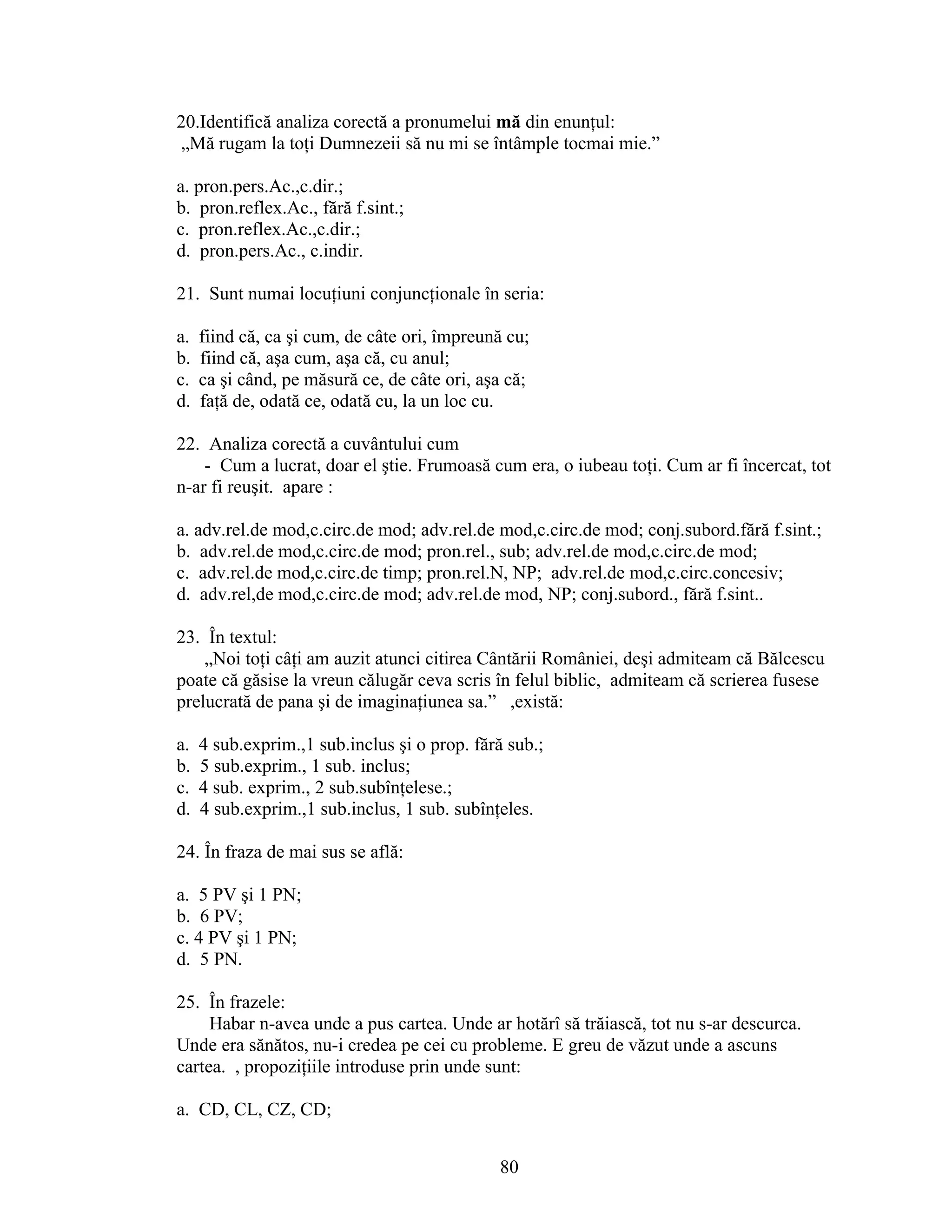 20.Identifică analiza corectă a pronumelui mă din enunţul:
„Mă rugam la toţi Dumnezeii să nu mi se întâmple tocmai mie.”
a. pron.pers.Ac.,c.dir.;
b. pron.reflex.Ac., fără f.sint.;
c. pron.reflex.Ac.,c.dir.;
d. pron.pers.Ac., c.indir.
21. Sunt numai locuţiuni conjuncţionale în seria:
a. fiind că, ca şi cum, de câte ori, împreună cu;
b. fiind că, aşa cum, aşa că, cu anul;
c. ca şi când, pe măsură ce, de câte ori, aşa că;
d. faţă de, odată ce, odată cu, la un loc cu.
22. Analiza corectă a cuvântului cum
- Cum a lucrat, doar el ştie. Frumoasă cum era, o iubeau toţi. Cum ar fi încercat, tot
n-ar fi reuşit. apare :
a. adv.rel.de mod,c.circ.de mod; adv.rel.de mod,c.circ.de mod; conj.subord.fără f.sint.;
b. adv.rel.de mod,c.circ.de mod; pron.rel., sub; adv.rel.de mod,c.circ.de mod;
c. adv.rel.de mod,c.circ.de timp; pron.rel.N, NP; adv.rel.de mod,c.circ.concesiv;
d. adv.rel,de mod,c.circ.de mod; adv.rel.de mod, NP; conj.subord., fără f.sint..
23. În textul:
„Noi toţi câţi am auzit atunci citirea Cântării României, deşi admiteam că Bălcescu
poate că găsise la vreun călugăr ceva scris în felul biblic, admiteam că scrierea fusese
prelucrată de pana şi de imaginaţiunea sa.” ,există:
a. 4 sub.exprim.,1 sub.inclus şi o prop. fără sub.;
b. 5 sub.exprim., 1 sub. inclus;
c. 4 sub. exprim., 2 sub.subînţelese.;
d. 4 sub.exprim.,1 sub.inclus, 1 sub. subînţeles.
24. În fraza de mai sus se află:
a. 5 PV şi 1 PN;
b. 6 PV;
c. 4 PV şi 1 PN;
d. 5 PN.
25. În frazele:
Habar n-avea unde a pus cartea. Unde ar hotărî să trăiască, tot nu s-ar descurca.
Unde era sănătos, nu-i credea pe cei cu probleme. E greu de văzut unde a ascuns
cartea. , propoziţiile introduse prin unde sunt:
a. CD, CL, CZ, CD;
80
 