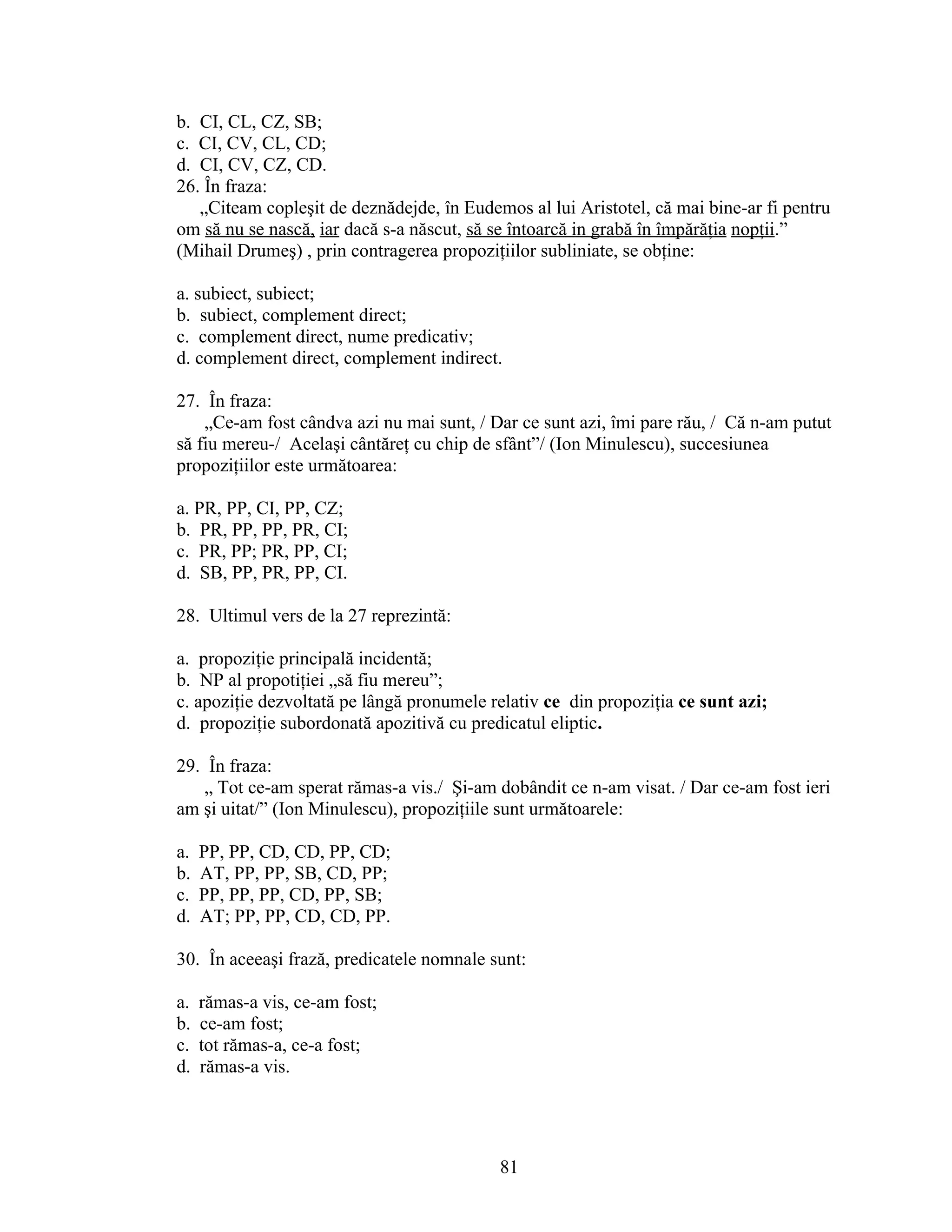 b. CI, CL, CZ, SB;
c. CI, CV, CL, CD;
d. CI, CV, CZ, CD.
26. În fraza:
„Citeam copleşit de deznădejde, în Eudemos al lui Aristotel, că mai bine-ar fi pentru
om să nu se nască, iar dacă s-a născut, să se întoarcă in grabă în împărăţia nopţii.”
(Mihail Drumeş) , prin contragerea propoziţiilor subliniate, se obţine:
a. subiect, subiect;
b. subiect, complement direct;
c. complement direct, nume predicativ;
d. complement direct, complement indirect.
27. În fraza:
„Ce-am fost cândva azi nu mai sunt, / Dar ce sunt azi, îmi pare rău, / Că n-am putut
să fiu mereu-/ Acelaşi cântăreţ cu chip de sfânt”/ (Ion Minulescu), succesiunea
propoziţiilor este următoarea:
a. PR, PP, CI, PP, CZ;
b. PR, PP, PP, PR, CI;
c. PR, PP; PR, PP, CI;
d. SB, PP, PR, PP, CI.
28. Ultimul vers de la 27 reprezintă:
a. propoziţie principală incidentă;
b. NP al propotiţiei „să fiu mereu”;
c. apoziţie dezvoltată pe lângă pronumele relativ ce din propoziţia ce sunt azi;
d. propoziţie subordonată apozitivă cu predicatul eliptic.
29. În fraza:
„ Tot ce-am sperat rămas-a vis./ Şi-am dobândit ce n-am visat. / Dar ce-am fost ieri
am şi uitat/” (Ion Minulescu), propoziţiile sunt următoarele:
a. PP, PP, CD, CD, PP, CD;
b. AT, PP, PP, SB, CD, PP;
c. PP, PP, PP, CD, PP, SB;
d. AT; PP, PP, CD, CD, PP.
30. În aceeaşi frază, predicatele nomnale sunt:
a. rămas-a vis, ce-am fost;
b. ce-am fost;
c. tot rămas-a, ce-a fost;
d. rămas-a vis.
81
 
