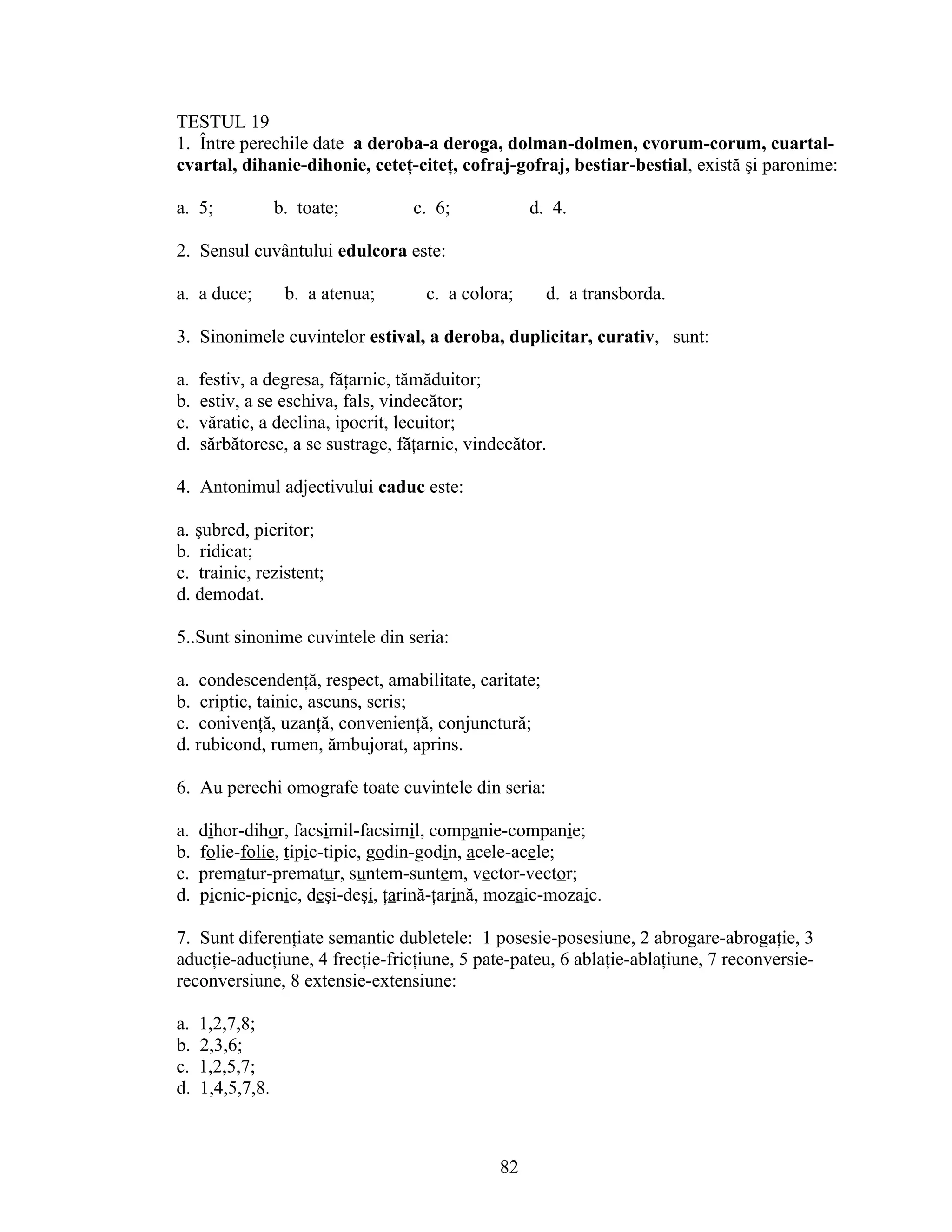 TESTUL 19
1. Între perechile date a deroba-a deroga, dolman-dolmen, cvorum-corum, cuartal-
cvartal, dihanie-dihonie, ceteţ-citeţ, cofraj-gofraj, bestiar-bestial, există şi paronime:
a. 5; b. toate; c. 6; d. 4.
2. Sensul cuvântului edulcora este:
a. a duce; b. a atenua; c. a colora; d. a transborda.
3. Sinonimele cuvintelor estival, a deroba, duplicitar, curativ, sunt:
a. festiv, a degresa, făţarnic, tămăduitor;
b. estiv, a se eschiva, fals, vindecător;
c. văratic, a declina, ipocrit, lecuitor;
d. sărbătoresc, a se sustrage, făţarnic, vindecător.
4. Antonimul adjectivului caduc este:
a. şubred, pieritor;
b. ridicat;
c. trainic, rezistent;
d. demodat.
5..Sunt sinonime cuvintele din seria:
a. condescendenţă, respect, amabilitate, caritate;
b. criptic, tainic, ascuns, scris;
c. conivenţă, uzanţă, convenienţă, conjunctură;
d. rubicond, rumen, ămbujorat, aprins.
6. Au perechi omografe toate cuvintele din seria:
a. dihor-dihor, facsimil-facsimil, companie-companie;
b. folie-folie, tipic-tipic, godin-godin, acele-acele;
c. prematur-prematur, suntem-suntem, vector-vector;
d. picnic-picnic, deşi-deşi, ţarină-ţarină, mozaic-mozaic.
7. Sunt diferenţiate semantic dubletele: 1 posesie-posesiune, 2 abrogare-abrogaţie, 3
aducţie-aducţiune, 4 frecţie-fricţiune, 5 pate-pateu, 6 ablaţie-ablaţiune, 7 reconversie-
reconversiune, 8 extensie-extensiune:
a. 1,2,7,8;
b. 2,3,6;
c. 1,2,5,7;
d. 1,4,5,7,8.
82
 