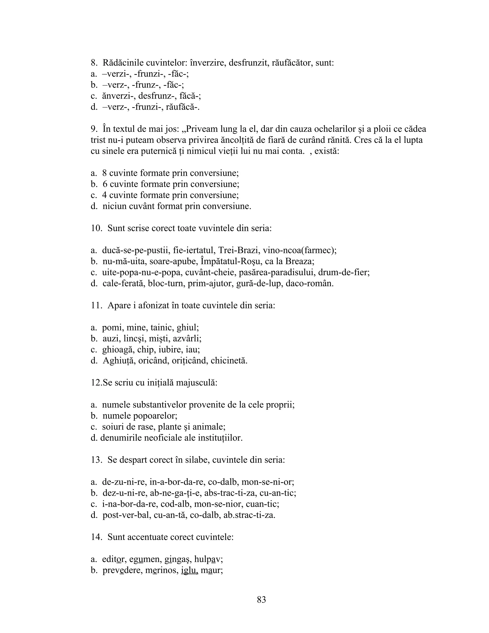 8. Rădăcinile cuvintelor: înverzire, desfrunzit, răufăcător, sunt:
a. –verzi-, -frunzi-, -făc-;
b. –verz-, -frunz-, -făc-;
c. ănverzi-, desfrunz-, făcă-;
d. –verz-, -frunzi-, răufăcă-.
9. În textul de mai jos: „Priveam lung la el, dar din cauza ochelarilor şi a ploii ce cădea
trist nu-i puteam observa privirea ăncolţită de fiară de curând rănită. Cres că la el lupta
cu sinele era puternică ţi nimicul vieţii lui nu mai conta. , există:
a. 8 cuvinte formate prin conversiune;
b. 6 cuvinte formate prin conversiune;
c. 4 cuvinte formate prin conversiune;
d. niciun cuvânt format prin conversiune.
10. Sunt scrise corect toate vuvintele din seria:
a. ducă-se-pe-pustii, fie-iertatul, Trei-Brazi, vino-ncoa(farmec);
b. nu-mă-uita, soare-apube, Împătatul-Roşu, ca la Breaza;
c. uite-popa-nu-e-popa, cuvânt-cheie, pasărea-paradisului, drum-de-fier;
d. cale-ferată, bloc-turn, prim-ajutor, gură-de-lup, daco-român.
11. Apare i afonizat în toate cuvintele din seria:
a. pomi, mine, tainic, ghiul;
b. auzi, lincşi, mişti, azvârli;
c. ghioagă, chip, iubire, iau;
d. Aghiuţă, oricând, oriţicând, chicinetă.
12.Se scriu cu iniţială majusculă:
a. numele substantivelor provenite de la cele proprii;
b. numele popoarelor;
c. soiuri de rase, plante şi animale;
d. denumirile neoficiale ale instituţiilor.
13. Se despart corect în silabe, cuvintele din seria:
a. de-zu-ni-re, in-a-bor-da-re, co-dalb, mon-se-ni-or;
b. dez-u-ni-re, ab-ne-ga-ţi-e, abs-trac-ti-za, cu-an-tic;
c. i-na-bor-da-re, cod-alb, mon-se-nior, cuan-tic;
d. post-ver-bal, cu-an-tă, co-dalb, ab.strac-ti-za.
14. Sunt accentuate corect cuvintele:
a. editor, egumen, gingaş, hulpav;
b. prevedere, merinos, iglu, maur;
83
 
