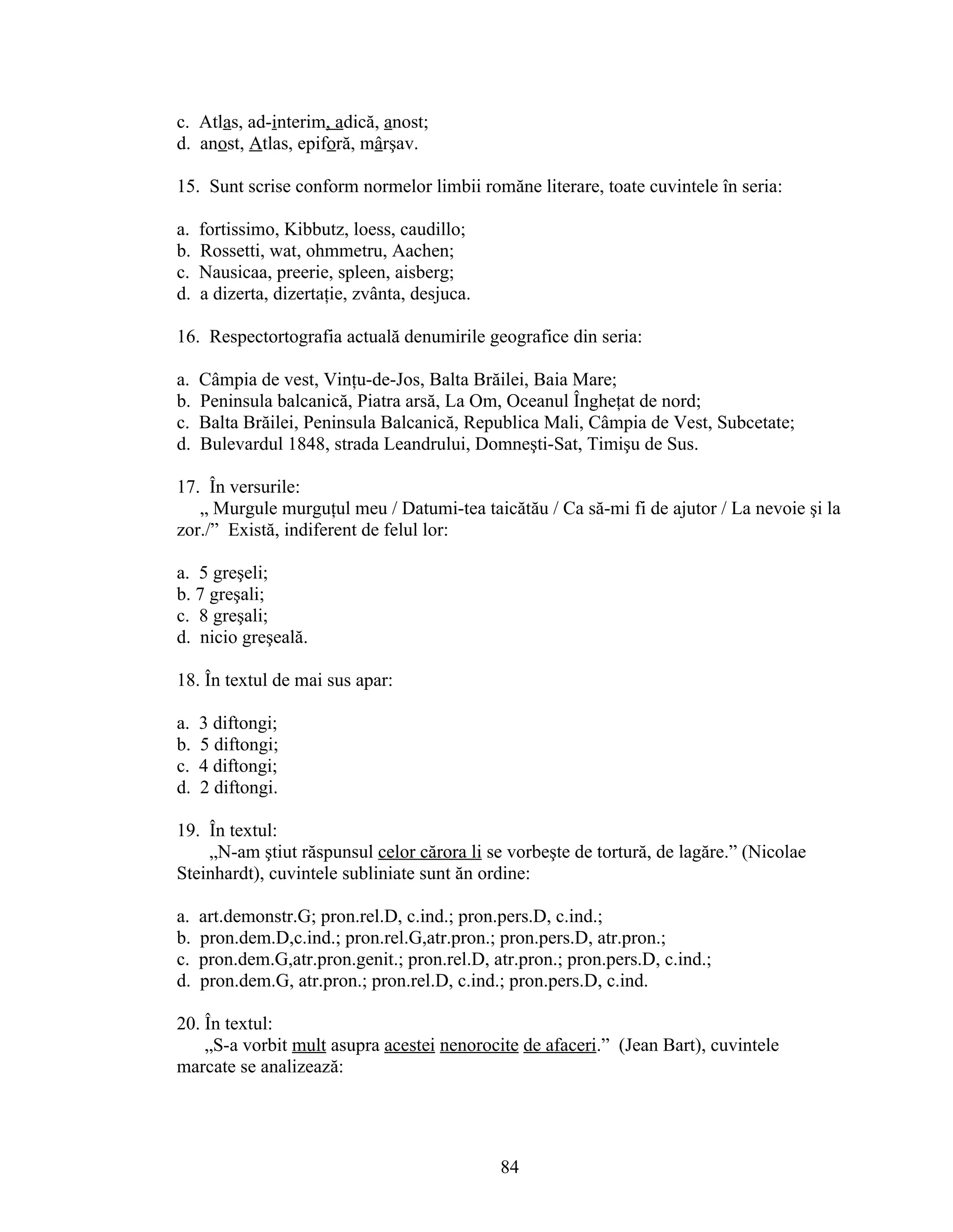 c. Atlas, ad-interim, adică, anost;
d. anost, Atlas, epiforă, mârşav.
15. Sunt scrise conform normelor limbii romăne literare, toate cuvintele în seria:
a. fortissimo, Kibbutz, loess, caudillo;
b. Rossetti, wat, ohmmetru, Aachen;
c. Nausicaa, preerie, spleen, aisberg;
d. a dizerta, dizertaţie, zvânta, desjuca.
16. Respectortografia actuală denumirile geografice din seria:
a. Câmpia de vest, Vinţu-de-Jos, Balta Brăilei, Baia Mare;
b. Peninsula balcanică, Piatra arsă, La Om, Oceanul Îngheţat de nord;
c. Balta Brăilei, Peninsula Balcanică, Republica Mali, Câmpia de Vest, Subcetate;
d. Bulevardul 1848, strada Leandrului, Domneşti-Sat, Timişu de Sus.
17. În versurile:
„ Murgule murguţul meu / Datumi-tea taicătău / Ca să-mi fi de ajutor / La nevoie şi la
zor./” Există, indiferent de felul lor:
a. 5 greşeli;
b. 7 greşali;
c. 8 greşali;
d. nicio greşeală.
18. În textul de mai sus apar:
a. 3 diftongi;
b. 5 diftongi;
c. 4 diftongi;
d. 2 diftongi.
19. În textul:
„N-am ştiut răspunsul celor cărora li se vorbeşte de tortură, de lagăre.” (Nicolae
Steinhardt), cuvintele subliniate sunt ăn ordine:
a. art.demonstr.G; pron.rel.D, c.ind.; pron.pers.D, c.ind.;
b. pron.dem.D,c.ind.; pron.rel.G,atr.pron.; pron.pers.D, atr.pron.;
c. pron.dem.G,atr.pron.genit.; pron.rel.D, atr.pron.; pron.pers.D, c.ind.;
d. pron.dem.G, atr.pron.; pron.rel.D, c.ind.; pron.pers.D, c.ind.
20. În textul:
„S-a vorbit mult asupra acestei nenorocite de afaceri.” (Jean Bart), cuvintele
marcate se analizează:
84
 