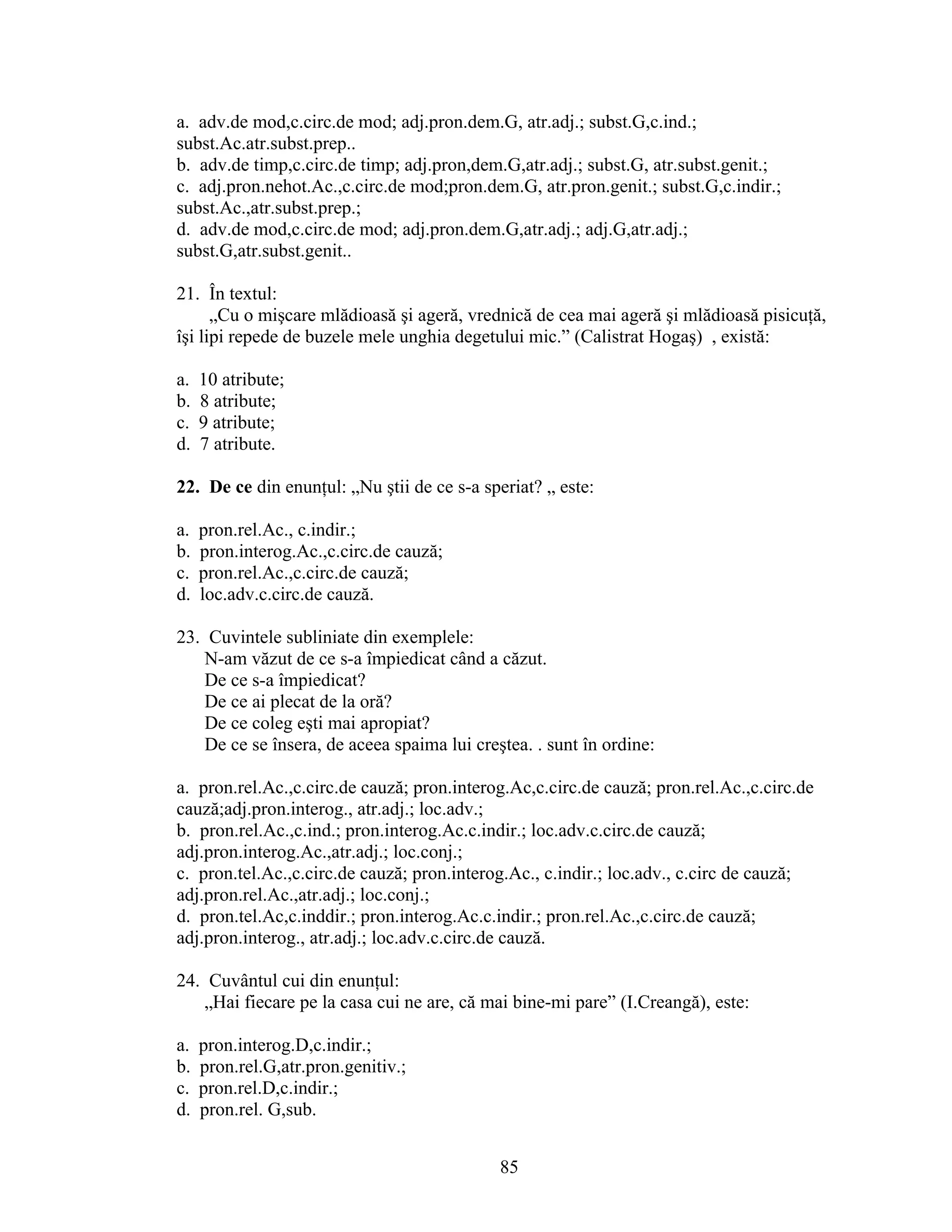 a. adv.de mod,c.circ.de mod; adj.pron.dem.G, atr.adj.; subst.G,c.ind.;
subst.Ac.atr.subst.prep..
b. adv.de timp,c.circ.de timp; adj.pron,dem.G,atr.adj.; subst.G, atr.subst.genit.;
c. adj.pron.nehot.Ac.,c.circ.de mod;pron.dem.G, atr.pron.genit.; subst.G,c.indir.;
subst.Ac.,atr.subst.prep.;
d. adv.de mod,c.circ.de mod; adj.pron.dem.G,atr.adj.; adj.G,atr.adj.;
subst.G,atr.subst.genit..
21. În textul:
„Cu o mişcare mlădioasă şi ageră, vrednică de cea mai ageră şi mlădioasă pisicuţă,
îşi lipi repede de buzele mele unghia degetului mic.” (Calistrat Hogaş) , există:
a. 10 atribute;
b. 8 atribute;
c. 9 atribute;
d. 7 atribute.
22. De ce din enunţul: „Nu ştii de ce s-a speriat? „ este:
a. pron.rel.Ac., c.indir.;
b. pron.interog.Ac.,c.circ.de cauză;
c. pron.rel.Ac.,c.circ.de cauză;
d. loc.adv.c.circ.de cauză.
23. Cuvintele subliniate din exemplele:
N-am văzut de ce s-a împiedicat când a căzut.
De ce s-a împiedicat?
De ce ai plecat de la oră?
De ce coleg eşti mai apropiat?
De ce se însera, de aceea spaima lui creştea. . sunt în ordine:
a. pron.rel.Ac.,c.circ.de cauză; pron.interog.Ac,c.circ.de cauză; pron.rel.Ac.,c.circ.de
cauză;adj.pron.interog., atr.adj.; loc.adv.;
b. pron.rel.Ac.,c.ind.; pron.interog.Ac.c.indir.; loc.adv.c.circ.de cauză;
adj.pron.interog.Ac.,atr.adj.; loc.conj.;
c. pron.tel.Ac.,c.circ.de cauză; pron.interog.Ac., c.indir.; loc.adv., c.circ de cauză;
adj.pron.rel.Ac.,atr.adj.; loc.conj.;
d. pron.tel.Ac,c.inddir.; pron.interog.Ac.c.indir.; pron.rel.Ac.,c.circ.de cauză;
adj.pron.interog., atr.adj.; loc.adv.c.circ.de cauză.
24. Cuvântul cui din enunţul:
„Hai fiecare pe la casa cui ne are, că mai bine-mi pare” (I.Creangă), este:
a. pron.interog.D,c.indir.;
b. pron.rel.G,atr.pron.genitiv.;
c. pron.rel.D,c.indir.;
d. pron.rel. G,sub.
85
 