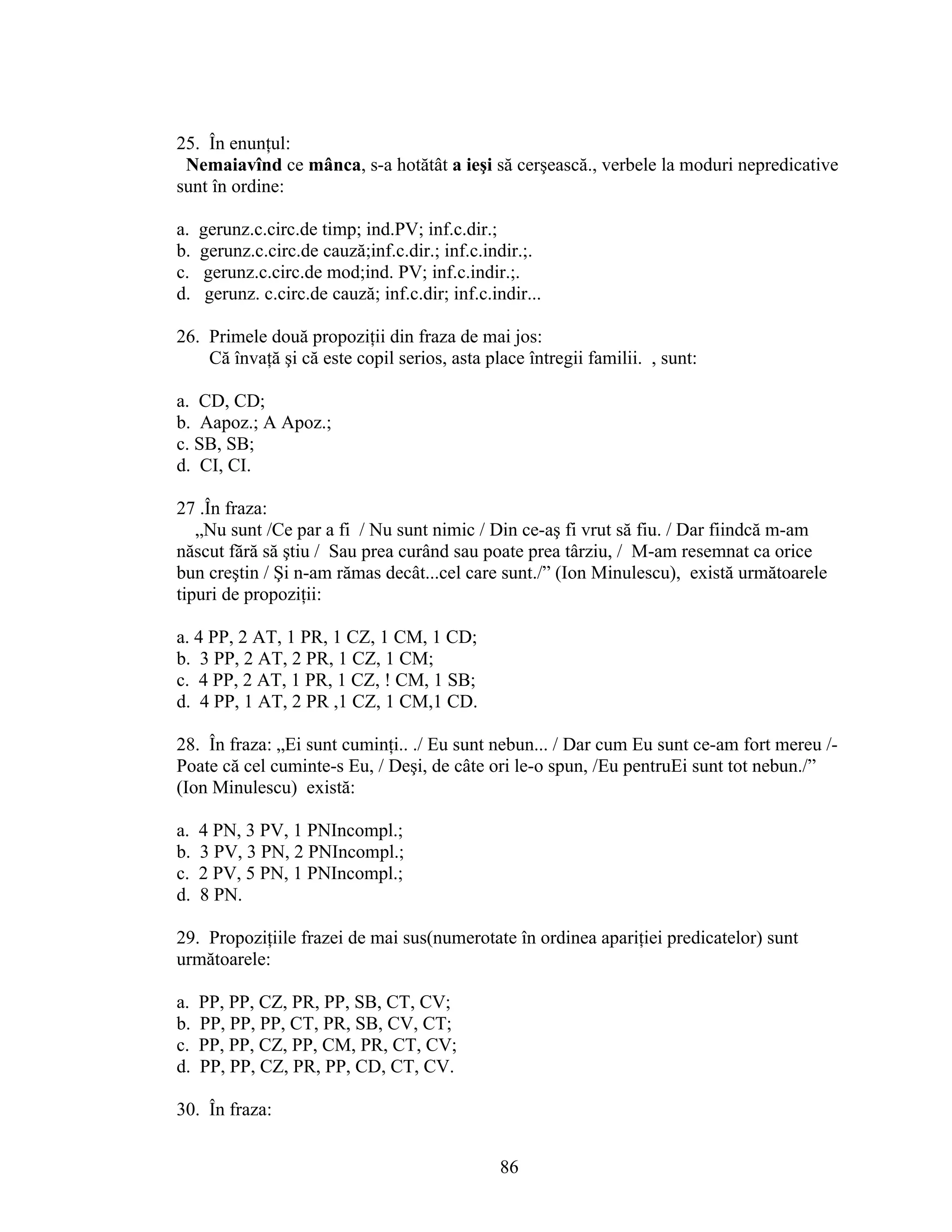 25. În enunţul:
Nemaiavînd ce mânca, s-a hotătât a ieşi să cerşească., verbele la moduri nepredicative
sunt în ordine:
a. gerunz.c.circ.de timp; ind.PV; inf.c.dir.;
b. gerunz.c.circ.de cauză;inf.c.dir.; inf.c.indir.;.
c. gerunz.c.circ.de mod;ind. PV; inf.c.indir.;.
d. gerunz. c.circ.de cauză; inf.c.dir; inf.c.indir...
26. Primele două propoziţii din fraza de mai jos:
Că învaţă şi că este copil serios, asta place întregii familii. , sunt:
a. CD, CD;
b. Aapoz.; A Apoz.;
c. SB, SB;
d. CI, CI.
27 .În fraza:
„Nu sunt /Ce par a fi / Nu sunt nimic / Din ce-aş fi vrut să fiu. / Dar fiindcă m-am
născut fără să ştiu / Sau prea curând sau poate prea târziu, / M-am resemnat ca orice
bun creştin / Şi n-am rămas decât...cel care sunt./” (Ion Minulescu), există următoarele
tipuri de propoziţii:
a. 4 PP, 2 AT, 1 PR, 1 CZ, 1 CM, 1 CD;
b. 3 PP, 2 AT, 2 PR, 1 CZ, 1 CM;
c. 4 PP, 2 AT, 1 PR, 1 CZ, ! CM, 1 SB;
d. 4 PP, 1 AT, 2 PR ,1 CZ, 1 CM,1 CD.
28. În fraza: „Ei sunt cuminţi.. ./ Eu sunt nebun... / Dar cum Eu sunt ce-am fort mereu /-
Poate că cel cuminte-s Eu, / Deşi, de câte ori le-o spun, /Eu pentruEi sunt tot nebun./”
(Ion Minulescu) există:
a. 4 PN, 3 PV, 1 PNIncompl.;
b. 3 PV, 3 PN, 2 PNIncompl.;
c. 2 PV, 5 PN, 1 PNIncompl.;
d. 8 PN.
29. Propoziţiile frazei de mai sus(numerotate în ordinea apariţiei predicatelor) sunt
următoarele:
a. PP, PP, CZ, PR, PP, SB, CT, CV;
b. PP, PP, PP, CT, PR, SB, CV, CT;
c. PP, PP, CZ, PP, CM, PR, CT, CV;
d. PP, PP, CZ, PR, PP, CD, CT, CV.
30. În fraza:
86
 