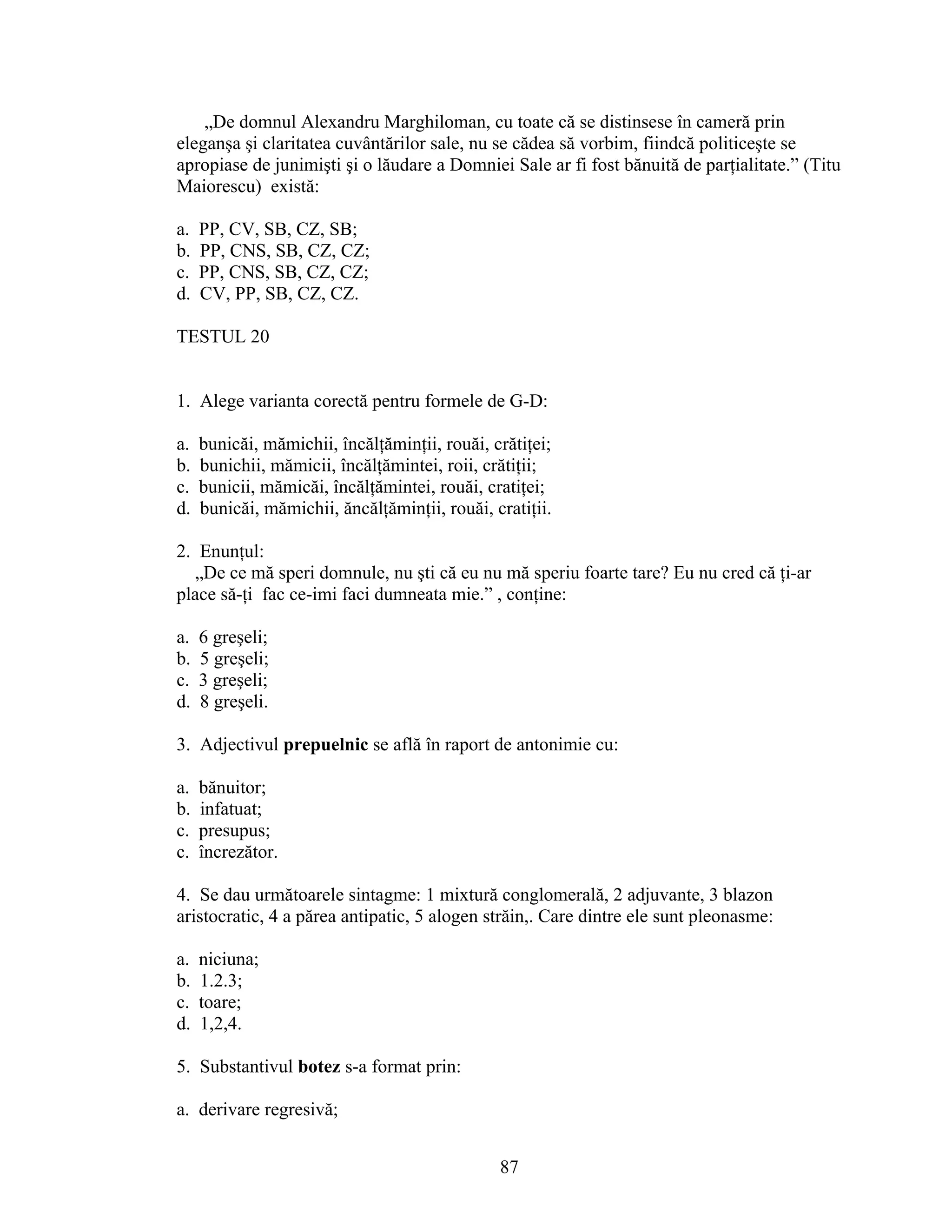 „De domnul Alexandru Marghiloman, cu toate că se distinsese în cameră prin
eleganşa şi claritatea cuvântărilor sale, nu se cădea să vorbim, fiindcă politiceşte se
apropiase de junimişti şi o lăudare a Domniei Sale ar fi fost bănuită de parţialitate.” (Titu
Maiorescu) există:
a. PP, CV, SB, CZ, SB;
b. PP, CNS, SB, CZ, CZ;
c. PP, CNS, SB, CZ, CZ;
d. CV, PP, SB, CZ, CZ.
TESTUL 20
1. Alege varianta corectă pentru formele de G-D:
a. bunicăi, mămichii, încălţăminţii, rouăi, crătiţei;
b. bunichii, mămicii, încălţămintei, roii, crătiţii;
c. bunicii, mămicăi, încălţămintei, rouăi, cratiţei;
d. bunicăi, mămichii, ăncălţăminţii, rouăi, cratiţii.
2. Enunţul:
„De ce mă speri domnule, nu şti că eu nu mă speriu foarte tare? Eu nu cred că ţi-ar
place să-ţi fac ce-imi faci dumneata mie.” , conţine:
a. 6 greşeli;
b. 5 greşeli;
c. 3 greşeli;
d. 8 greşeli.
3. Adjectivul prepuelnic se află în raport de antonimie cu:
a. bănuitor;
b. infatuat;
c. presupus;
c. încrezător.
4. Se dau următoarele sintagme: 1 mixtură conglomerală, 2 adjuvante, 3 blazon
aristocratic, 4 a părea antipatic, 5 alogen străin,. Care dintre ele sunt pleonasme:
a. niciuna;
b. 1.2.3;
c. toare;
d. 1,2,4.
5. Substantivul botez s-a format prin:
a. derivare regresivă;
87
 