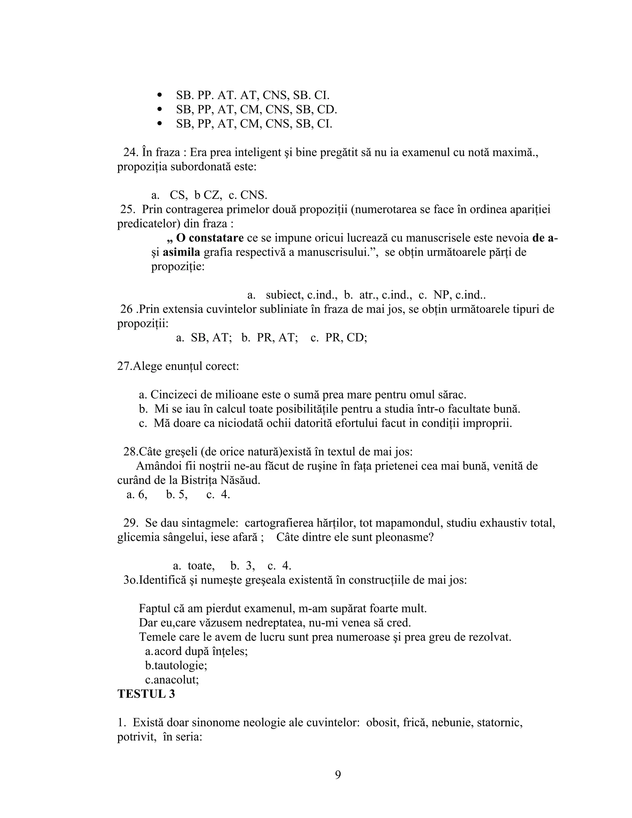  SB. PP. AT. AT, CNS, SB. CI.
 SB, PP, AT, CM, CNS, SB, CD.
 SB, PP, AT, CM, CNS, SB, CI.
24. În fraza : Era prea inteligent şi bine pregătit să nu ia examenul cu notă maximă.,
propoziţia subordonată este:
a. CS, b CZ, c. CNS.
25. Prin contragerea primelor două propoziţii (numerotarea se face în ordinea apariţiei
predicatelor) din fraza :
„ O constatare ce se impune oricui lucrează cu manuscrisele este nevoia de a-
şi asimila grafia respectivă a manuscrisului.”, se obţin următoarele părţi de
propoziţie:
a. subiect, c.ind., b. atr., c.ind., c. NP, c.ind..
26 .Prin extensia cuvintelor subliniate în fraza de mai jos, se obţin următoarele tipuri de
propoziţii:
a. SB, AT; b. PR, AT; c. PR, CD;
27.Alege enunţul corect:
a. Cincizeci de milioane este o sumă prea mare pentru omul sărac.
b. Mi se iau în calcul toate posibilităţile pentru a studia într-o facultate bună.
c. Mă doare ca niciodată ochii datorită efortului facut in condiţii improprii.
28.Câte greşeli (de orice natură)există în textul de mai jos:
Amândoi fii noştrii ne-au făcut de ruşine în faţa prietenei cea mai bună, venită de
curând de la Bistriţa Năsăud.
a. 6, b. 5, c. 4.
29. Se dau sintagmele: cartografierea hărţilor, tot mapamondul, studiu exhaustiv total,
glicemia sângelui, iese afară ; Câte dintre ele sunt pleonasme?
a. toate, b. 3, c. 4.
3o.Identifică şi numeşte greşeala existentă în construcţiile de mai jos:
Faptul că am pierdut examenul, m-am supărat foarte mult.
Dar eu,care văzusem nedreptatea, nu-mi venea să cred.
Temele care le avem de lucru sunt prea numeroase şi prea greu de rezolvat.
a.acord după înţeles;
b.tautologie;
c.anacolut;
TESTUL 3
1. Există doar sinonome neologie ale cuvintelor: obosit, frică, nebunie, statornic,
potrivit, în seria:
9
 