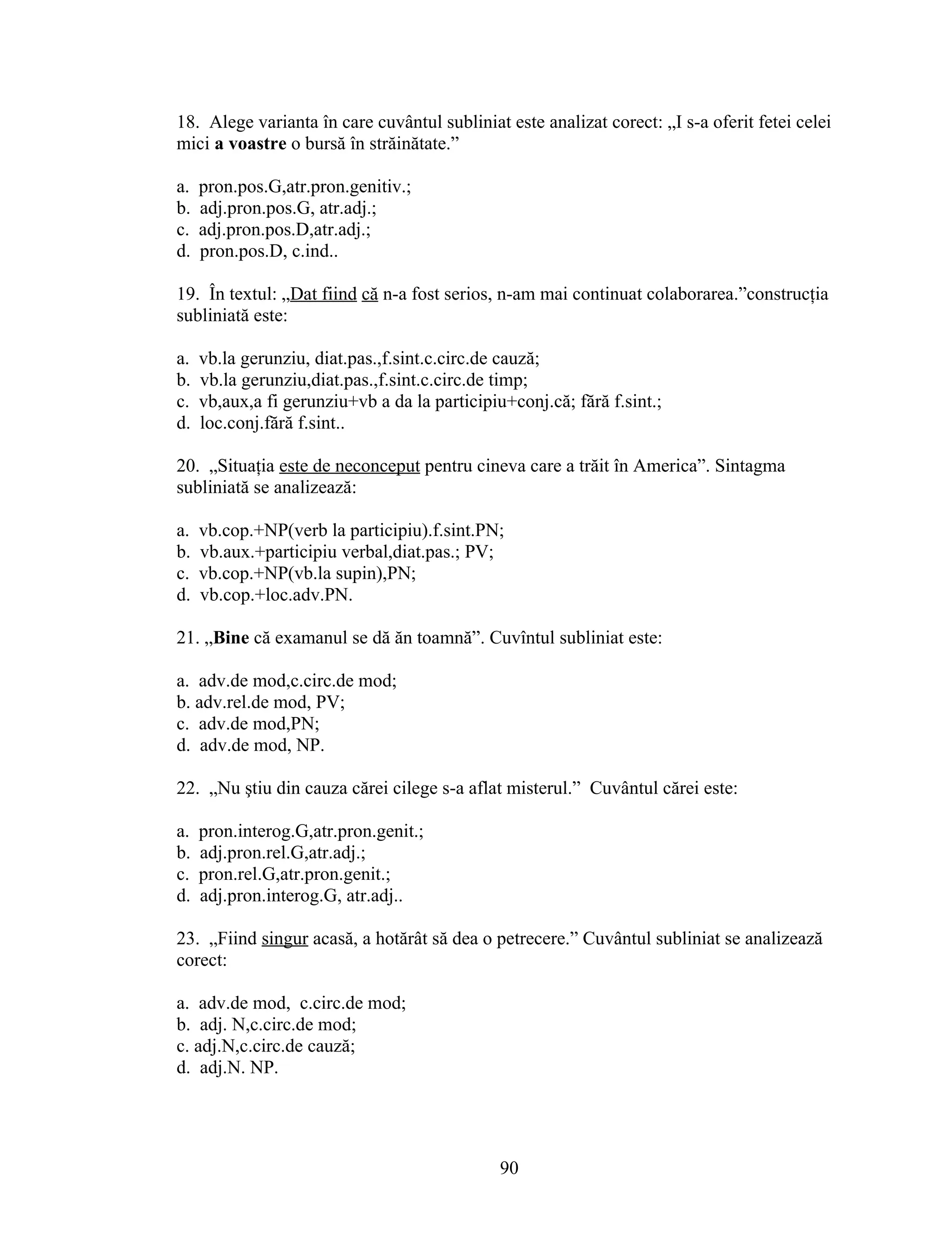 18. Alege varianta în care cuvântul subliniat este analizat corect: „I s-a oferit fetei celei
mici a voastre o bursă în străinătate.”
a. pron.pos.G,atr.pron.genitiv.;
b. adj.pron.pos.G, atr.adj.;
c. adj.pron.pos.D,atr.adj.;
d. pron.pos.D, c.ind..
19. În textul: „Dat fiind că n-a fost serios, n-am mai continuat colaborarea.”construcţia
subliniată este:
a. vb.la gerunziu, diat.pas.,f.sint.c.circ.de cauză;
b. vb.la gerunziu,diat.pas.,f.sint.c.circ.de timp;
c. vb,aux,a fi gerunziu+vb a da la participiu+conj.că; fără f.sint.;
d. loc.conj.fără f.sint..
20. „Situaţia este de neconceput pentru cineva care a trăit în America”. Sintagma
subliniată se analizează:
a. vb.cop.+NP(verb la participiu).f.sint.PN;
b. vb.aux.+participiu verbal,diat.pas.; PV;
c. vb.cop.+NP(vb.la supin),PN;
d. vb.cop.+loc.adv.PN.
21. „Bine că examanul se dă ăn toamnă”. Cuvîntul subliniat este:
a. adv.de mod,c.circ.de mod;
b. adv.rel.de mod, PV;
c. adv.de mod,PN;
d. adv.de mod, NP.
22. „Nu ştiu din cauza cărei cilege s-a aflat misterul.” Cuvântul cărei este:
a. pron.interog.G,atr.pron.genit.;
b. adj.pron.rel.G,atr.adj.;
c. pron.rel.G,atr.pron.genit.;
d. adj.pron.interog.G, atr.adj..
23. „Fiind singur acasă, a hotărât să dea o petrecere.” Cuvântul subliniat se analizează
corect:
a. adv.de mod, c.circ.de mod;
b. adj. N,c.circ.de mod;
c. adj.N,c.circ.de cauză;
d. adj.N. NP.
90
 