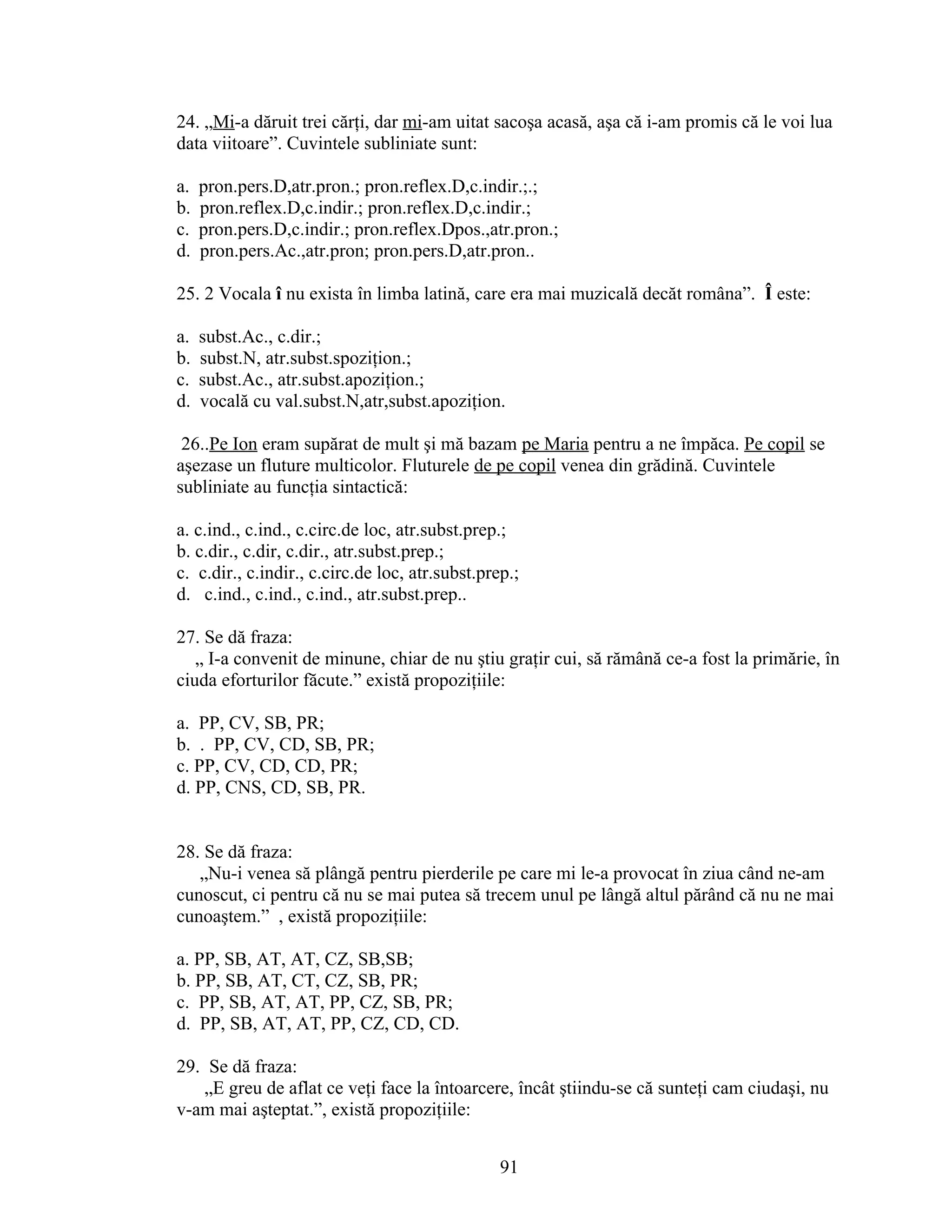24. „Mi-a dăruit trei cărţi, dar mi-am uitat sacoşa acasă, aşa că i-am promis că le voi lua
data viitoare”. Cuvintele subliniate sunt:
a. pron.pers.D,atr.pron.; pron.reflex.D,c.indir.;.;
b. pron.reflex.D,c.indir.; pron.reflex.D,c.indir.;
c. pron.pers.D,c.indir.; pron.reflex.Dpos.,atr.pron.;
d. pron.pers.Ac.,atr.pron; pron.pers.D,atr.pron..
25. 2 Vocala î nu exista în limba latină, care era mai muzicală decăt româna”. Î este:
a. subst.Ac., c.dir.;
b. subst.N, atr.subst.spoziţion.;
c. subst.Ac., atr.subst.apoziţion.;
d. vocală cu val.subst.N,atr,subst.apoziţion.
26..Pe Ion eram supărat de mult şi mă bazam pe Maria pentru a ne împăca. Pe copil se
aşezase un fluture multicolor. Fluturele de pe copil venea din grădină. Cuvintele
subliniate au funcţia sintactică:
a. c.ind., c.ind., c.circ.de loc, atr.subst.prep.;
b. c.dir., c.dir, c.dir., atr.subst.prep.;
c. c.dir., c.indir., c.circ.de loc, atr.subst.prep.;
d. c.ind., c.ind., c.ind., atr.subst.prep..
27. Se dă fraza:
„ I-a convenit de minune, chiar de nu ştiu graţir cui, să rămână ce-a fost la primărie, în
ciuda eforturilor făcute.” există propoziţiile:
a. PP, CV, SB, PR;
b. . PP, CV, CD, SB, PR;
c. PP, CV, CD, CD, PR;
d. PP, CNS, CD, SB, PR.
28. Se dă fraza:
„Nu-i venea să plângă pentru pierderile pe care mi le-a provocat în ziua când ne-am
cunoscut, ci pentru că nu se mai putea să trecem unul pe lângă altul părând că nu ne mai
cunoaştem.” , există propoziţiile:
a. PP, SB, AT, AT, CZ, SB,SB;
b. PP, SB, AT, CT, CZ, SB, PR;
c. PP, SB, AT, AT, PP, CZ, SB, PR;
d. PP, SB, AT, AT, PP, CZ, CD, CD.
29. Se dă fraza:
„E greu de aflat ce veţi face la întoarcere, încât ştiindu-se că sunteţi cam ciudaşi, nu
v-am mai aşteptat.”, există propoziţiile:
91
 