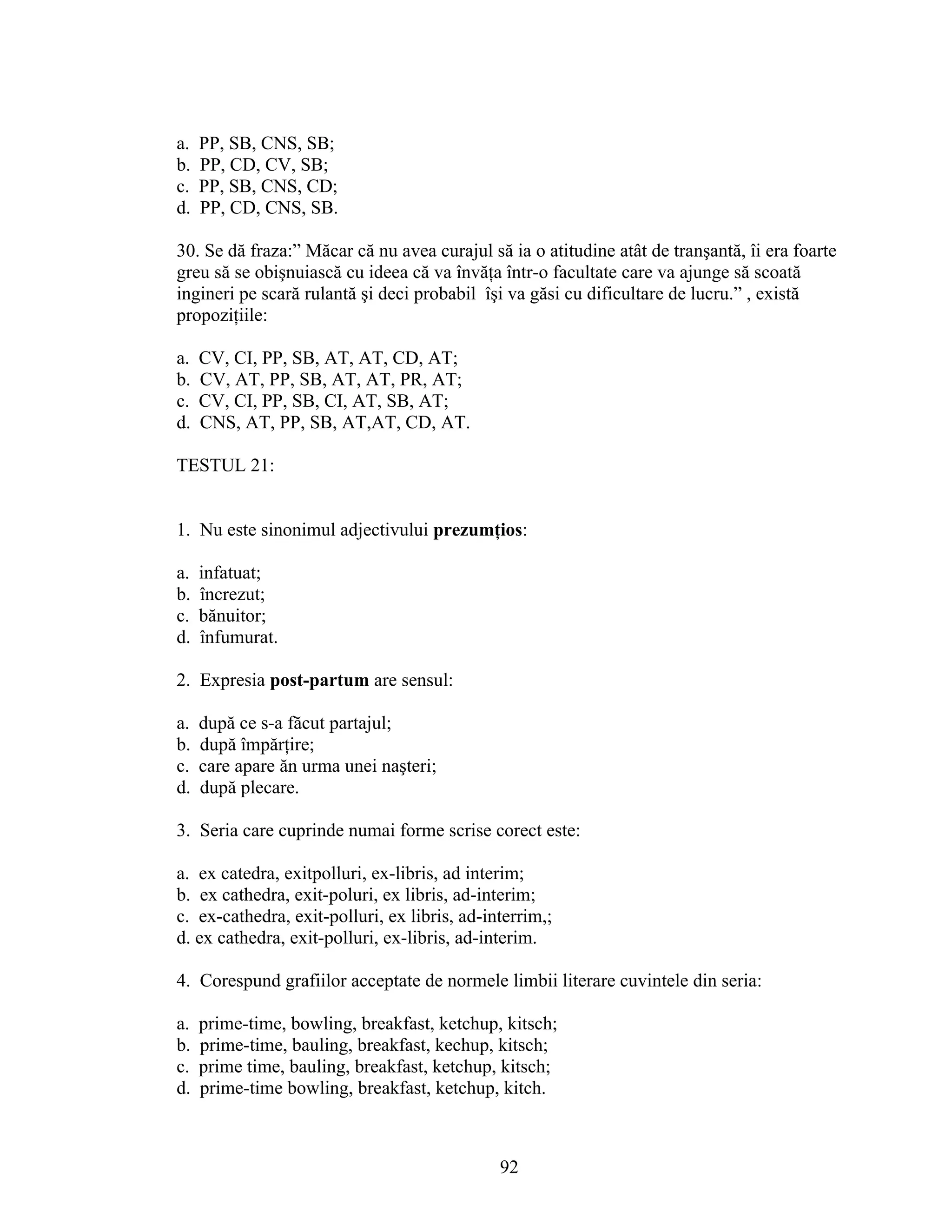 a. PP, SB, CNS, SB;
b. PP, CD, CV, SB;
c. PP, SB, CNS, CD;
d. PP, CD, CNS, SB.
30. Se dă fraza:” Măcar că nu avea curajul să ia o atitudine atât de tranşantă, îi era foarte
greu să se obişnuiască cu ideea că va învăţa într-o facultate care va ajunge să scoată
ingineri pe scară rulantă şi deci probabil îşi va găsi cu dificultare de lucru.” , există
propoziţiile:
a. CV, CI, PP, SB, AT, AT, CD, AT;
b. CV, AT, PP, SB, AT, AT, PR, AT;
c. CV, CI, PP, SB, CI, AT, SB, AT;
d. CNS, AT, PP, SB, AT,AT, CD, AT.
TESTUL 21:
1. Nu este sinonimul adjectivului prezumţios:
a. infatuat;
b. încrezut;
c. bănuitor;
d. înfumurat.
2. Expresia post-partum are sensul:
a. după ce s-a făcut partajul;
b. după împărţire;
c. care apare ăn urma unei naşteri;
d. după plecare.
3. Seria care cuprinde numai forme scrise corect este:
a. ex catedra, exitpolluri, ex-libris, ad interim;
b. ex cathedra, exit-poluri, ex libris, ad-interim;
c. ex-cathedra, exit-polluri, ex libris, ad-interrim,;
d. ex cathedra, exit-polluri, ex-libris, ad-interim.
4. Corespund grafiilor acceptate de normele limbii literare cuvintele din seria:
a. prime-time, bowling, breakfast, ketchup, kitsch;
b. prime-time, bauling, breakfast, kechup, kitsch;
c. prime time, bauling, breakfast, ketchup, kitsch;
d. prime-time bowling, breakfast, ketchup, kitch.
92
 