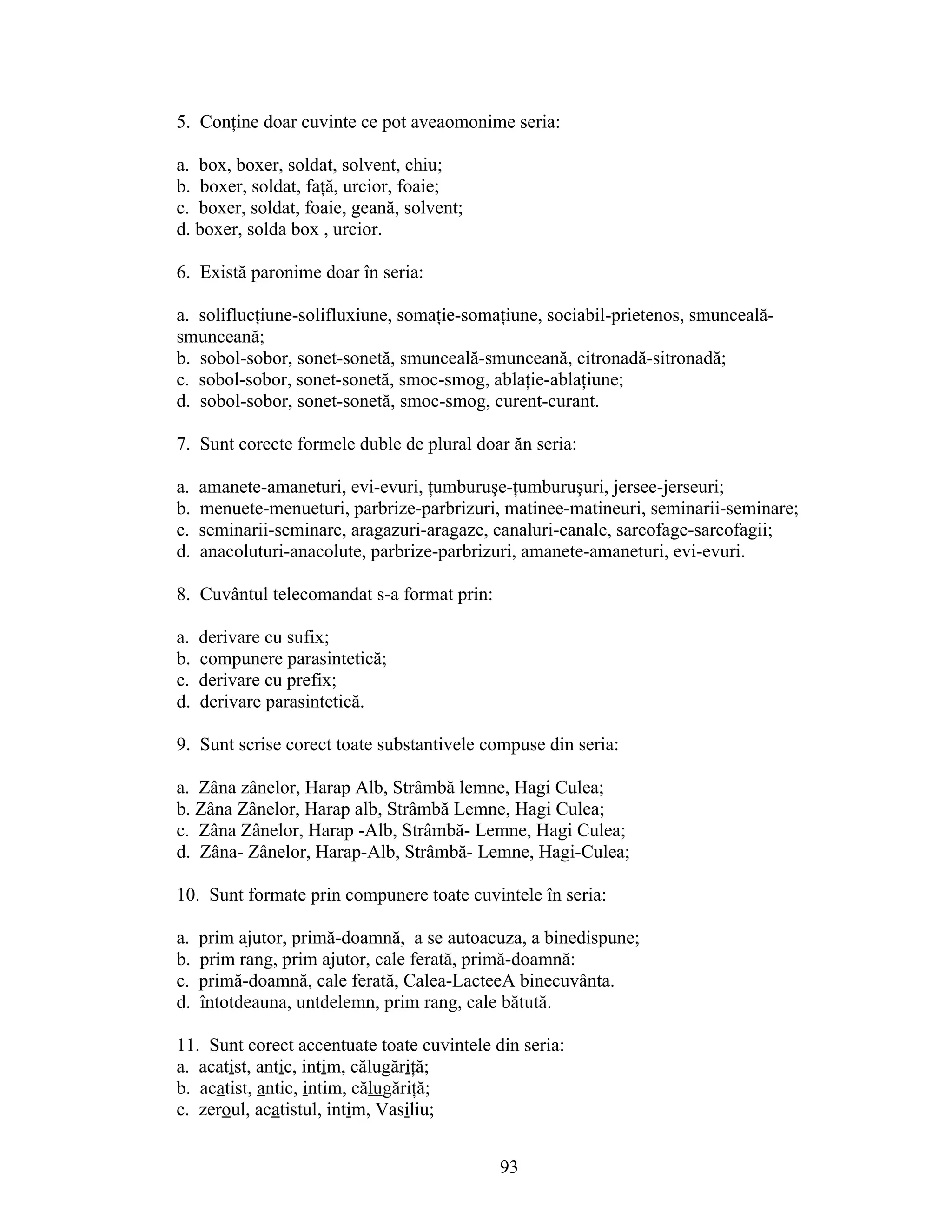 5. Conţine doar cuvinte ce pot aveaomonime seria:
a. box, boxer, soldat, solvent, chiu;
b. boxer, soldat, faţă, urcior, foaie;
c. boxer, soldat, foaie, geană, solvent;
d. boxer, solda box , urcior.
6. Există paronime doar în seria:
a. soliflucţiune-solifluxiune, somaţie-somaţiune, sociabil-prietenos, smunceală-
smunceană;
b. sobol-sobor, sonet-sonetă, smunceală-smunceană, citronadă-sitronadă;
c. sobol-sobor, sonet-sonetă, smoc-smog, ablaţie-ablaţiune;
d. sobol-sobor, sonet-sonetă, smoc-smog, curent-curant.
7. Sunt corecte formele duble de plural doar ăn seria:
a. amanete-amaneturi, evi-evuri, ţumburuşe-ţumburuşuri, jersee-jerseuri;
b. menuete-menueturi, parbrize-parbrizuri, matinee-matineuri, seminarii-seminare;
c. seminarii-seminare, aragazuri-aragaze, canaluri-canale, sarcofage-sarcofagii;
d. anacoluturi-anacolute, parbrize-parbrizuri, amanete-amaneturi, evi-evuri.
8. Cuvântul telecomandat s-a format prin:
a. derivare cu sufix;
b. compunere parasintetică;
c. derivare cu prefix;
d. derivare parasintetică.
9. Sunt scrise corect toate substantivele compuse din seria:
a. Zâna zânelor, Harap Alb, Strâmbă lemne, Hagi Culea;
b. Zâna Zânelor, Harap alb, Strâmbă Lemne, Hagi Culea;
c. Zâna Zânelor, Harap -Alb, Strâmbă- Lemne, Hagi Culea;
d. Zâna- Zânelor, Harap-Alb, Strâmbă- Lemne, Hagi-Culea;
10. Sunt formate prin compunere toate cuvintele în seria:
a. prim ajutor, primă-doamnă, a se autoacuza, a binedispune;
b. prim rang, prim ajutor, cale ferată, primă-doamnă:
c. primă-doamnă, cale ferată, Calea-LacteeA binecuvânta.
d. întotdeauna, untdelemn, prim rang, cale bătută.
11. Sunt corect accentuate toate cuvintele din seria:
a. acatist, antic, intim, călugăriţă;
b. acatist, antic, intim, călugăriţă;
c. zeroul, acatistul, intim, Vasiliu;
93
 