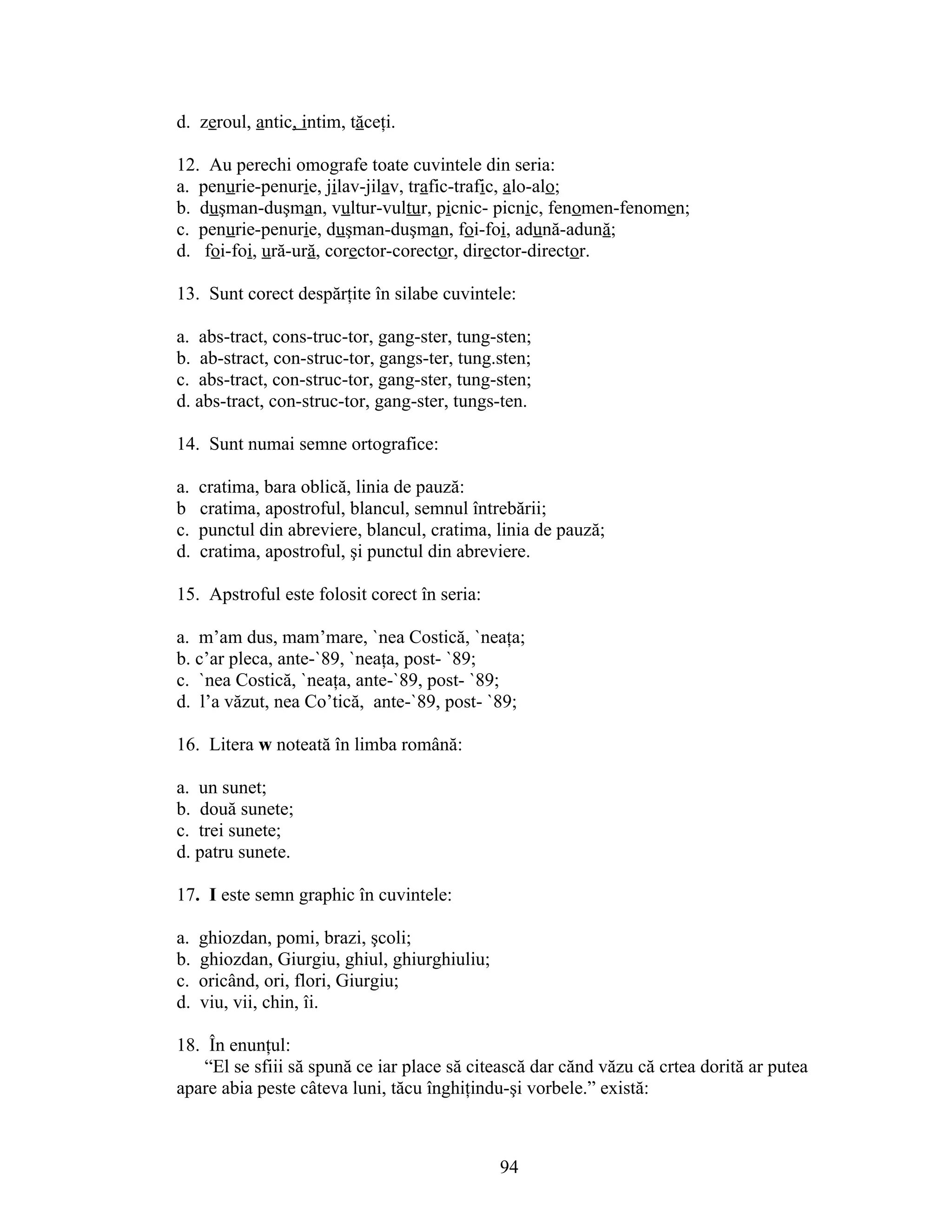 d. zeroul, antic, intim, tăceţi.
12. Au perechi omografe toate cuvintele din seria:
a. penurie-penurie, jilav-jilav, trafic-trafic, alo-alo;
b. duşman-duşman, vultur-vultur, picnic- picnic, fenomen-fenomen;
c. penurie-penurie, duşman-duşman, foi-foi, adună-adună;
d. foi-foi, ură-ură, corector-corector, director-director.
13. Sunt corect despărţite în silabe cuvintele:
a. abs-tract, cons-truc-tor, gang-ster, tung-sten;
b. ab-stract, con-struc-tor, gangs-ter, tung.sten;
c. abs-tract, con-struc-tor, gang-ster, tung-sten;
d. abs-tract, con-struc-tor, gang-ster, tungs-ten.
14. Sunt numai semne ortografice:
a. cratima, bara oblică, linia de pauză:
b cratima, apostroful, blancul, semnul întrebării;
c. punctul din abreviere, blancul, cratima, linia de pauză;
d. cratima, apostroful, şi punctul din abreviere.
15. Apstroful este folosit corect în seria:
a. m’am dus, mam’mare, `nea Costică, `neaţa;
b. c’ar pleca, ante-`89, `neaţa, post- `89;
c. `nea Costică, `neaţa, ante-`89, post- `89;
d. l’a văzut, nea Co’tică, ante-`89, post- `89;
16. Litera w noteată în limba română:
a. un sunet;
b. două sunete;
c. trei sunete;
d. patru sunete.
17. I este semn graphic în cuvintele:
a. ghiozdan, pomi, brazi, şcoli;
b. ghiozdan, Giurgiu, ghiul, ghiurghiuliu;
c. oricând, ori, flori, Giurgiu;
d. viu, vii, chin, îi.
18. În enunţul:
“El se sfiii să spună ce iar place să citească dar cănd văzu că crtea dorită ar putea
apare abia peste câteva luni, tăcu înghiţindu-şi vorbele.” există:
94
 