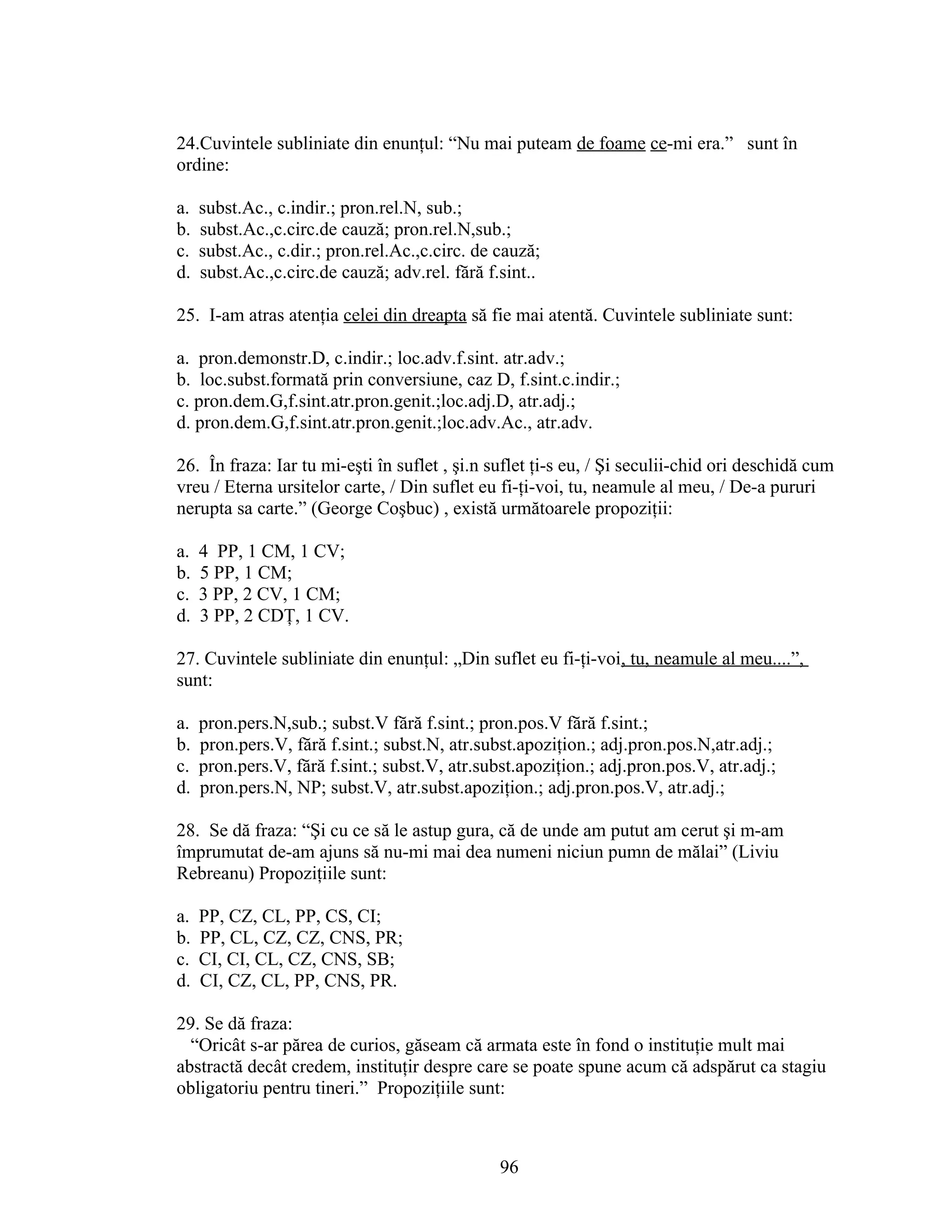 24.Cuvintele subliniate din enunţul: “Nu mai puteam de foame ce-mi era.” sunt în
ordine:
a. subst.Ac., c.indir.; pron.rel.N, sub.;
b. subst.Ac.,c.circ.de cauză; pron.rel.N,sub.;
c. subst.Ac., c.dir.; pron.rel.Ac.,c.circ. de cauză;
d. subst.Ac.,c.circ.de cauză; adv.rel. fără f.sint..
25. I-am atras atenţia celei din dreapta să fie mai atentă. Cuvintele subliniate sunt:
a. pron.demonstr.D, c.indir.; loc.adv.f.sint. atr.adv.;
b. loc.subst.formată prin conversiune, caz D, f.sint.c.indir.;
c. pron.dem.G,f.sint.atr.pron.genit.;loc.adj.D, atr.adj.;
d. pron.dem.G,f.sint.atr.pron.genit.;loc.adv.Ac., atr.adv.
26. În fraza: Iar tu mi-eşti în suflet , şi.n suflet ţi-s eu, / Şi seculii-chid ori deschidă cum
vreu / Eterna ursitelor carte, / Din suflet eu fi-ţi-voi, tu, neamule al meu, / De-a pururi
nerupta sa carte.” (George Coşbuc) , există următoarele propoziţii:
a. 4 PP, 1 CM, 1 CV;
b. 5 PP, 1 CM;
c. 3 PP, 2 CV, 1 CM;
d. 3 PP, 2 CDŢ, 1 CV.
27. Cuvintele subliniate din enunţul: „Din suflet eu fi-ţi-voi, tu, neamule al meu....”,
sunt:
a. pron.pers.N,sub.; subst.V fără f.sint.; pron.pos.V fără f.sint.;
b. pron.pers.V, fără f.sint.; subst.N, atr.subst.apoziţion.; adj.pron.pos.N,atr.adj.;
c. pron.pers.V, fără f.sint.; subst.V, atr.subst.apoziţion.; adj.pron.pos.V, atr.adj.;
d. pron.pers.N, NP; subst.V, atr.subst.apoziţion.; adj.pron.pos.V, atr.adj.;
28. Se dă fraza: “Şi cu ce să le astup gura, că de unde am putut am cerut şi m-am
împrumutat de-am ajuns să nu-mi mai dea numeni niciun pumn de mălai” (Liviu
Rebreanu) Propoziţiile sunt:
a. PP, CZ, CL, PP, CS, CI;
b. PP, CL, CZ, CZ, CNS, PR;
c. CI, CI, CL, CZ, CNS, SB;
d. CI, CZ, CL, PP, CNS, PR.
29. Se dă fraza:
“Oricât s-ar părea de curios, găseam că armata este în fond o instituţie mult mai
abstractă decât credem, instituţir despre care se poate spune acum că adspărut ca stagiu
obligatoriu pentru tineri.” Propoziţiile sunt:
96
 