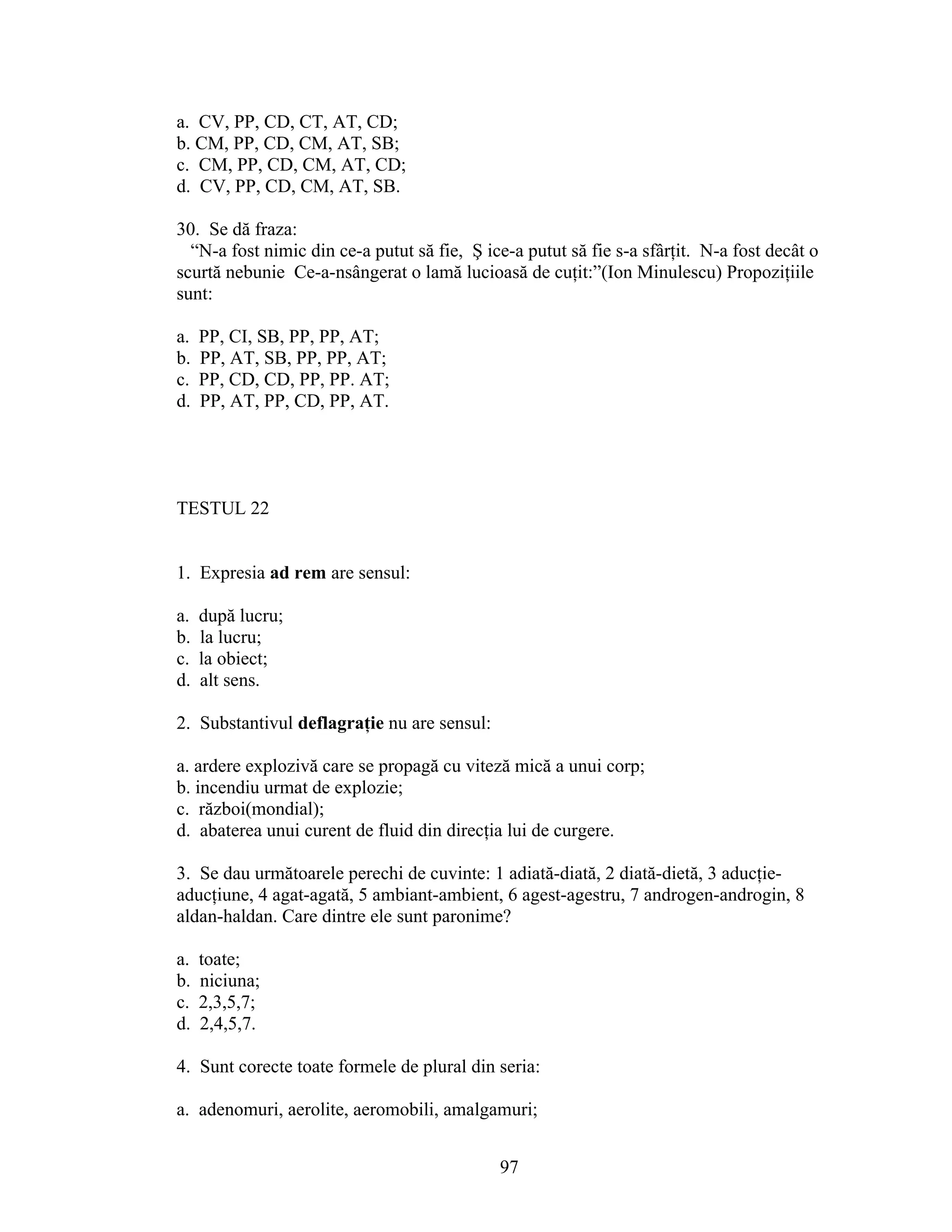 a. CV, PP, CD, CT, AT, CD;
b. CM, PP, CD, CM, AT, SB;
c. CM, PP, CD, CM, AT, CD;
d. CV, PP, CD, CM, AT, SB.
30. Se dă fraza:
“N-a fost nimic din ce-a putut să fie, Ş ice-a putut să fie s-a sfârţit. N-a fost decât o
scurtă nebunie Ce-a-nsângerat o lamă lucioasă de cuţit:”(Ion Minulescu) Propoziţiile
sunt:
a. PP, CI, SB, PP, PP, AT;
b. PP, AT, SB, PP, PP, AT;
c. PP, CD, CD, PP, PP. AT;
d. PP, AT, PP, CD, PP, AT.
TESTUL 22
1. Expresia ad rem are sensul:
a. după lucru;
b. la lucru;
c. la obiect;
d. alt sens.
2. Substantivul deflagraţie nu are sensul:
a. ardere explozivă care se propagă cu viteză mică a unui corp;
b. incendiu urmat de explozie;
c. război(mondial);
d. abaterea unui curent de fluid din direcţia lui de curgere.
3. Se dau următoarele perechi de cuvinte: 1 adiată-diată, 2 diată-dietă, 3 aducţie-
aducţiune, 4 agat-agată, 5 ambiant-ambient, 6 agest-agestru, 7 androgen-androgin, 8
aldan-haldan. Care dintre ele sunt paronime?
a. toate;
b. niciuna;
c. 2,3,5,7;
d. 2,4,5,7.
4. Sunt corecte toate formele de plural din seria:
a. adenomuri, aerolite, aeromobili, amalgamuri;
97
 