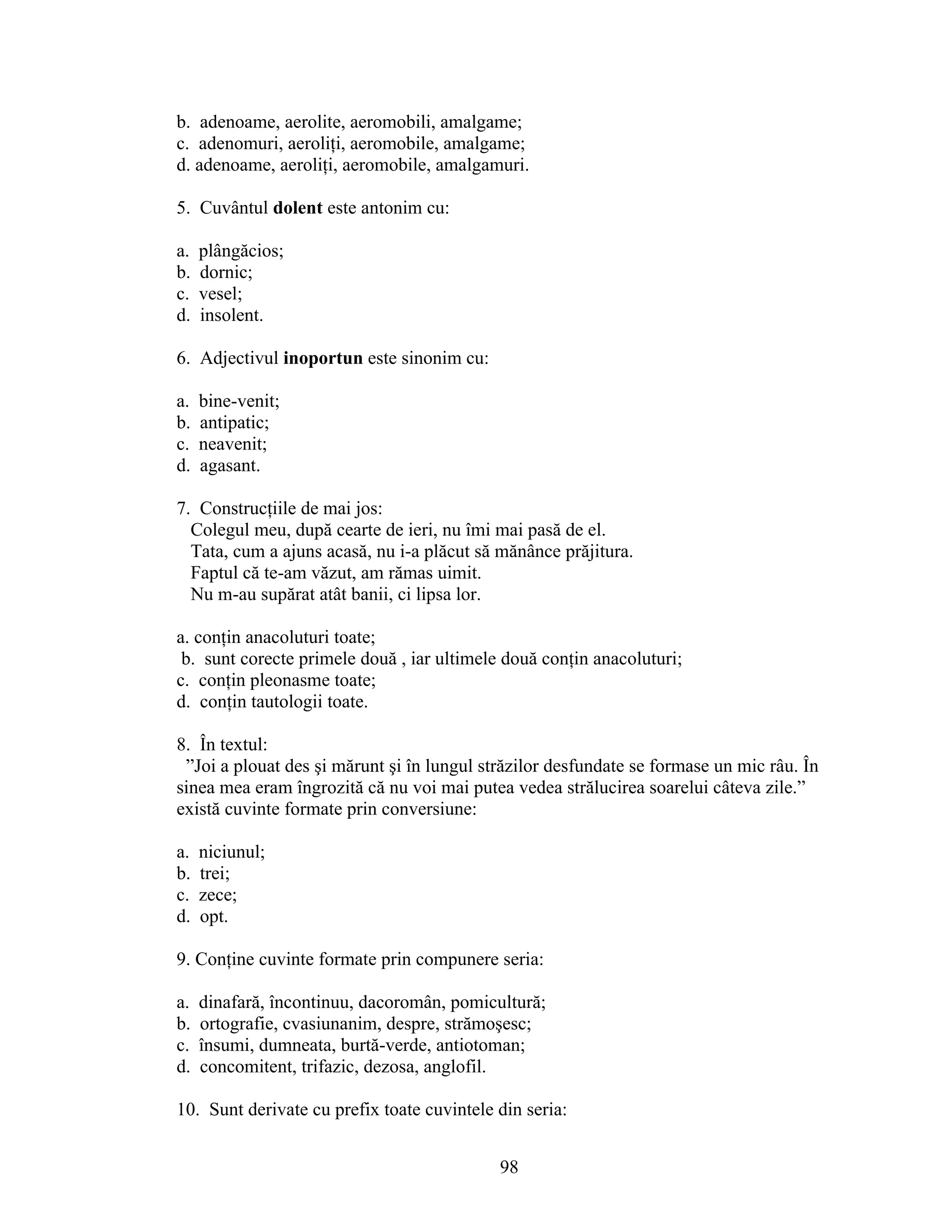 b. adenoame, aerolite, aeromobili, amalgame;
c. adenomuri, aeroliţi, aeromobile, amalgame;
d. adenoame, aeroliţi, aeromobile, amalgamuri.
5. Cuvântul dolent este antonim cu:
a. plângăcios;
b. dornic;
c. vesel;
d. insolent.
6. Adjectivul inoportun este sinonim cu:
a. bine-venit;
b. antipatic;
c. neavenit;
d. agasant.
7. Construcţiile de mai jos:
Colegul meu, după cearte de ieri, nu îmi mai pasă de el.
Tata, cum a ajuns acasă, nu i-a plăcut să mănânce prăjitura.
Faptul că te-am văzut, am rămas uimit.
Nu m-au supărat atât banii, ci lipsa lor.
a. conţin anacoluturi toate;
b. sunt corecte primele două , iar ultimele două conţin anacoluturi;
c. conţin pleonasme toate;
d. conţin tautologii toate.
8. În textul:
”Joi a plouat des şi mărunt şi în lungul străzilor desfundate se formase un mic râu. În
sinea mea eram îngrozită că nu voi mai putea vedea strălucirea soarelui câteva zile.”
există cuvinte formate prin conversiune:
a. niciunul;
b. trei;
c. zece;
d. opt.
9. Conţine cuvinte formate prin compunere seria:
a. dinafară, încontinuu, dacoromân, pomicultură;
b. ortografie, cvasiunanim, despre, strămoşesc;
c. însumi, dumneata, burtă-verde, antiotoman;
d. concomitent, trifazic, dezosa, anglofil.
10. Sunt derivate cu prefix toate cuvintele din seria:
98
 