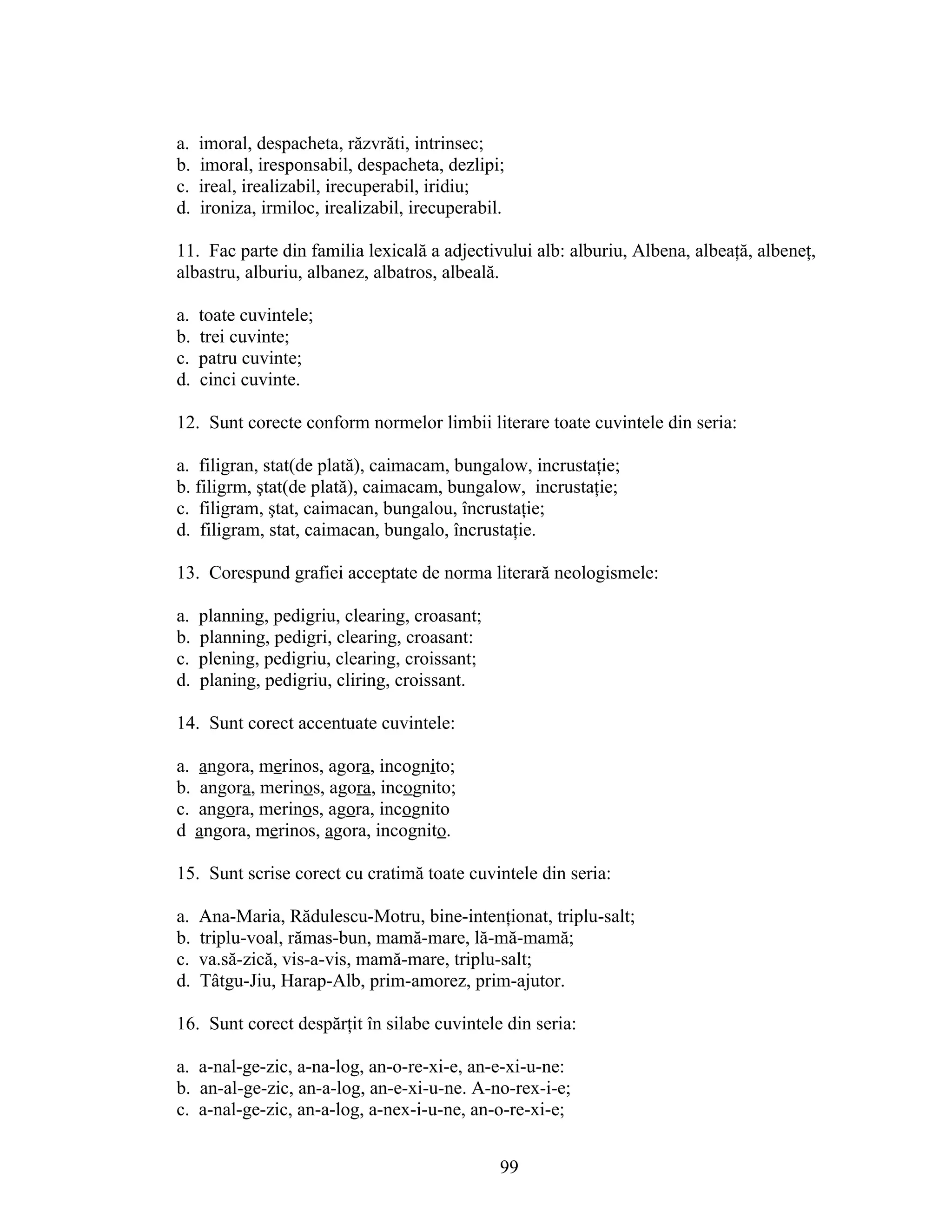 a. imoral, despacheta, răzvrăti, intrinsec;
b. imoral, iresponsabil, despacheta, dezlipi;
c. ireal, irealizabil, irecuperabil, iridiu;
d. ironiza, irmiloc, irealizabil, irecuperabil.
11. Fac parte din familia lexicală a adjectivului alb: alburiu, Albena, albeaţă, albeneţ,
albastru, alburiu, albanez, albatros, albeală.
a. toate cuvintele;
b. trei cuvinte;
c. patru cuvinte;
d. cinci cuvinte.
12. Sunt corecte conform normelor limbii literare toate cuvintele din seria:
a. filigran, stat(de plată), caimacam, bungalow, incrustaţie;
b. filigrm, ştat(de plată), caimacam, bungalow, incrustaţie;
c. filigram, ştat, caimacan, bungalou, încrustaţie;
d. filigram, stat, caimacan, bungalo, încrustaţie.
13. Corespund grafiei acceptate de norma literară neologismele:
a. planning, pedigriu, clearing, croasant;
b. planning, pedigri, clearing, croasant:
c. plening, pedigriu, clearing, croissant;
d. planing, pedigriu, cliring, croissant.
14. Sunt corect accentuate cuvintele:
a. angora, merinos, agora, incognito;
b. angora, merinos, agora, incognito;
c. angora, merinos, agora, incognito
d angora, merinos, agora, incognito.
15. Sunt scrise corect cu cratimă toate cuvintele din seria:
a. Ana-Maria, Rădulescu-Motru, bine-intenţionat, triplu-salt;
b. triplu-voal, rămas-bun, mamă-mare, lă-mă-mamă;
c. va.să-zică, vis-a-vis, mamă-mare, triplu-salt;
d. Tâtgu-Jiu, Harap-Alb, prim-amorez, prim-ajutor.
16. Sunt corect despărţit în silabe cuvintele din seria:
a. a-nal-ge-zic, a-na-log, an-o-re-xi-e, an-e-xi-u-ne:
b. an-al-ge-zic, an-a-log, an-e-xi-u-ne. A-no-rex-i-e;
c. a-nal-ge-zic, an-a-log, a-nex-i-u-ne, an-o-re-xi-e;
99
 