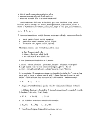 a. istovit, teamă, elucubraţie, credincios, sobru;
b. extenuat, angoasă, alienaţie, loial, pertinent;
c. surmenat, angoasă, folie, nestrămutat, convenabil;
2. Identifică numărul perechilor de sinonime: pur, sărac, însemnat, suflet, confuz,
niciodată, bun de sămânţă, fără prihană, rămas pe drumuri, copil din flori, cu stea în
frunte, la Paştele cailor, for interior, dus cu pluta, negru în cerul gurii, cu dare de mână.
a. 6, b 7, c. 4.
3. Antonimele cuvintelor: potolit, duşman, paşnic, eşec, sărăcie, sunt corecte în seria:
a. aşezat, prieten, liniştit, reuşită, paupertate.
b. zbuciumat, inamic, războinic, succes, bogăţie.
c. Înverşunat, amic, agresiv, succes, opulenţă.
4.Sunt polisemantice toate cuvintele existente în seria:
a. ban, floare, pol, pul, a da.
b. floare, a da, picior, mână, limbă.
c. corvetă, covertă, avar, inimă,a lua.
5, Sunt paronime toate cuvintele de la punctul:
a. colinar / culinar, genuncher / genuncheră, imigrant / emigraţie, panel / paner
b. inept inepţie, avers / aversă, campanie / companie, pluvial / fluvial.
c. inept / inapt, plonjon / plonjor, , detraca / detracta, bolero / bolerou.
6. În enunţurile: De mâncat, am mâncat; „scoboară-te-jos, talharule,..”; „merse el ce
merse până ce ajunse la o încrucişare de uliţi..”; „Frate, frate, dar brânza-i pe bani,
bărbate”; Dune uriaşe de nisip acopereau privirii depărtările; există tautologii:
a. 5; b. 3; c. 4;.
7. Alege derivatele formate cu ajutorul sufixelor care denumesc noţiuni abstracte:
1. alfabetar, 2.umbrar, 3. bostănărie, 4. tineret, 5. studenţime, 6. speranţă, 7. botniţă,
8. bunătate, 9. dormitor, 10. civilizaţie.
a. 1,2,6; b. 1,6,10; c. 6,8,10.
8. Din exemplele de mai sus, sunt derivate colective:
a. 1,3,4,7; b. 3,4,5; c. 1,2,4,5,10.
9. Valorile morfologice ale cuvintelor subliniate mai jos,
10
 