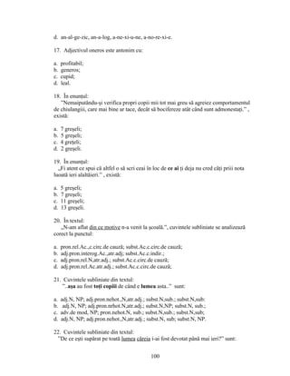 d. an-al-ge-zic, an-a-log, a-ne-xi-u-ne, a-no-re-xi-e.
17. Adjectivul oneros este antonim cu:
a. profitabil;
b. generos;
c. cupid;
d. leal.
18. În enunţul:
”Nemaiputându-şi verifica propri copii mii tot mai greu să agreiez comportamentul
de chiulangiii, care mai bine ar tace, decât să bocifereze atât când sunt admonestaţi.” ,
există:
a. 7 greşeli;
b. 5 greşeli;
c. 4 greţeli;
d. 2 greşeli.
19. În enunţul:
„Fi atent ce spui că altfel o să scri ceai în loc de ce ai ţi deja nu cred căţi priii nota
luoată ieri alaltăieri.” , există:
a. 5 greşeli;
b. 7 greşeli;
c. 11 greşeli;
d. 13 greşeli.
20. În textul:
„N-am aflat din ce motive n-a venit la şcoală.”, cuvintele subliniate se analizează
corect la punctul:
a. pron.rel.Ac.,c.circ.de cauză; subst.Ac.c.circ.de cauză;
b. adj.pron.interog.Ac.,atr.adj; subst.Ac.c.indir.;
c. adj.pron.rel.N,atr.adj.; subst.Ac.c.circ.de cauză;
d. adj.pron.rel.Ac.atr.adj.; subst.Ac.c.circ.de cauză;
21. Cuvintele subliniate din textul:
”..aşa au fost toţi copiii de când e lumea asta..” sunt:
a. adj.N, NP; adj.pron.nehot.,N,atr.adj.; subst.N,sub.; subst.N,sub:
b. adj.N, NP; adj.pron.nrhot.N,atr.adj.; subst.N,NP; subst.N, sub.;
c. adv.de mod, NP; pron.nehot.N, sub.; subst.N,sub.; subst.N,sub;
d. adj.N, NP; adj.pron.nehot.,N,atr.adj.; subst.N, sub; subst.N, NP.
22. Cuvintele subliniate din textul:
”De ce eşti supărat pe toată lumea căreia i-ai fost devotat până mai ieri?” sunt:
100
 