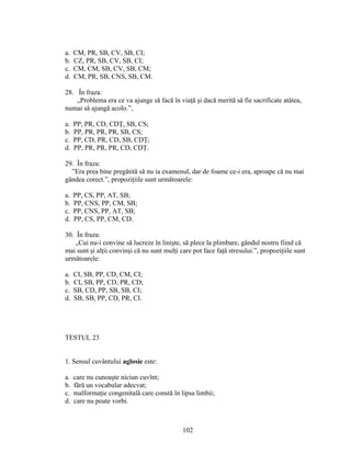 a. CM, PR, SB, CV, SB, CI;
b. CZ, PR, SB, CV, SB, CI;
c. CM, CM, SB, CV, SB, CM;
d. CM, PR, SB, CNS, SB, CM.
28. În fraza:
„Problema era ce va ajunge să facă în viaţă şi dacă merită să fie sacrificate atâtea,
numai să ajungă acolo.”,
a. PP, PR, CD, CDŢ, SB, CS;
b. PP, PR, PR, PR, SB, CS;
c. PP, CD, PR, CD, SB, CDŢ;
d. PP, PR, PR, PR, CD, CDŢ.
29. În fraza:
”Era prea bine pregătită să nu ia examenul, dar de foame ce-i era, aproape că nu mai
gândea corect.”, propoziţiile sunt următoarele:
a. PP, CS, PP, AT, SB;
b. PP, CNS, PP, CM, SB;
c. PP, CNS, PP, AT, SB;
d. PP, CS, PP, CM, CD.
30. În fraza:
„Cui nu-i convine să lucreze în linişte, să plece la plimbare, gândul nostru fiind că
mai sunt şi alţii convinşi că nu sunt mulţi care pot face faţă stresului.”, propoziţiile sunt
următoarele:
a. CI, SB, PP, CD, CM, CI;
b. CI, SB, PP, CD, PR, CD;
c. SB, CD, PP, SB, SB, CI;
d. SB, SB, PP, CD, PR, CI.
TESTUL 23
1. Sensul cuvântului aglosie este:
a. care nu cunoaşte niciun cuvînt;
b. fără un vocabular adecvat;
c. malformaţie congenitală care constă în lipsa limbii;
d. care nu poate vorbi.
102
 